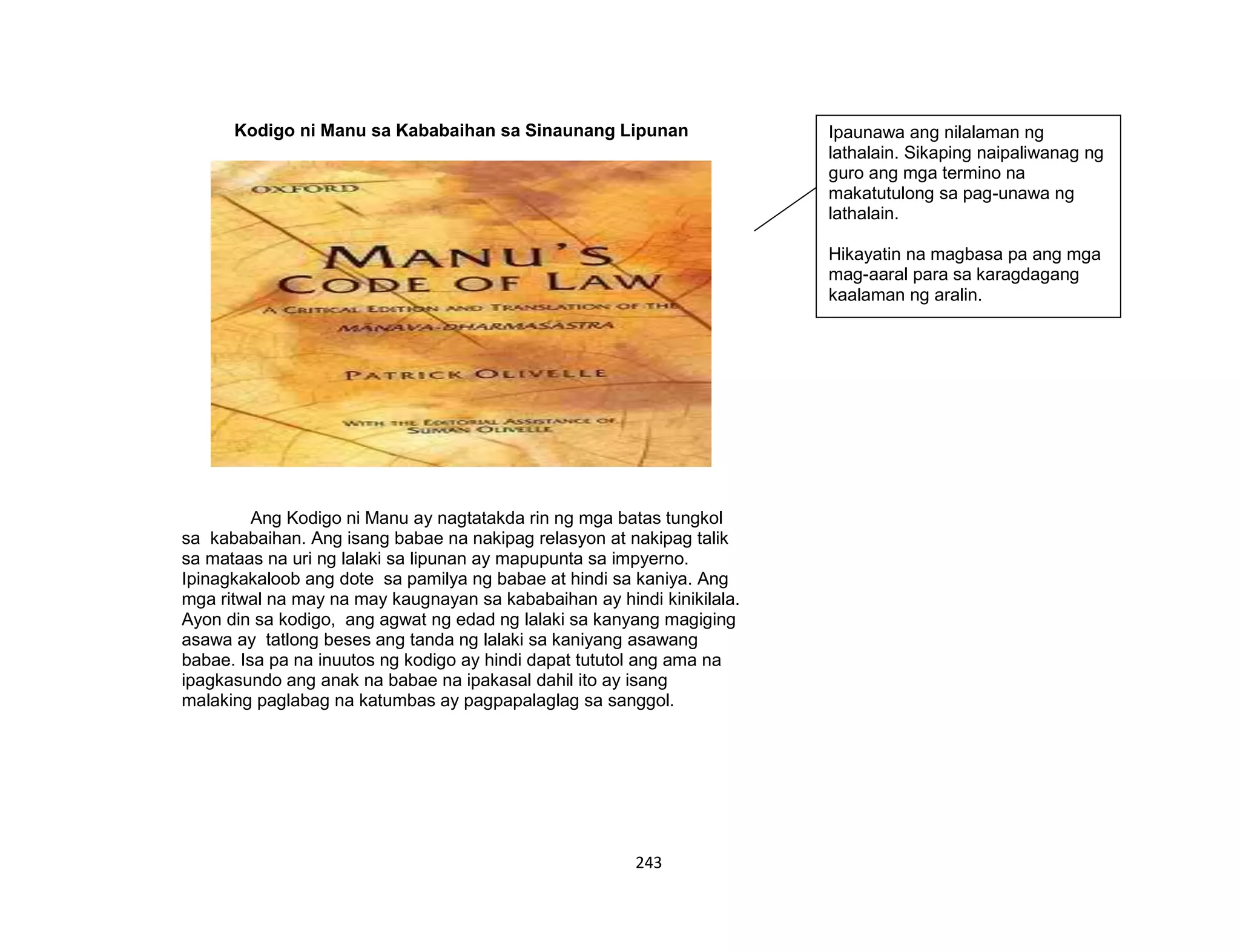243
Kodigo ni Manu sa Kababaihan sa Sinaunang Lipunan
Ang Kodigo ni Manu ay nagtatakda rin ng mga batas tungkol
sa kababaihan. Ang isang babae na nakipag relasyon at nakipag talik
sa mataas na uri ng lalaki sa lipunan ay mapupunta sa impyerno.
Ipinagkakaloob ang dote sa pamilya ng babae at hindi sa kaniya. Ang
mga ritwal na may na may kaugnayan sa kababaihan ay hindi kinikilala.
Ayon din sa kodigo, ang agwat ng edad ng lalaki sa kanyang magiging
asawa ay tatlong beses ang tanda ng lalaki sa kaniyang asawang
babae. Isa pa na inuutos ng kodigo ay hindi dapat tututol ang ama na
ipagkasundo ang anak na babae na ipakasal dahil ito ay isang
malaking paglabag na katumbas ay pagpapalaglag sa sanggol.
Ipaunawa ang nilalaman ng
lathalain. Sikaping naipaliwanag ng
guro ang mga termino na
makatutulong sa pag-unawa ng
lathalain.
Hikayatin na magbasa pa ang mga
mag-aaral para sa karagdagang
kaalaman ng aralin.
 