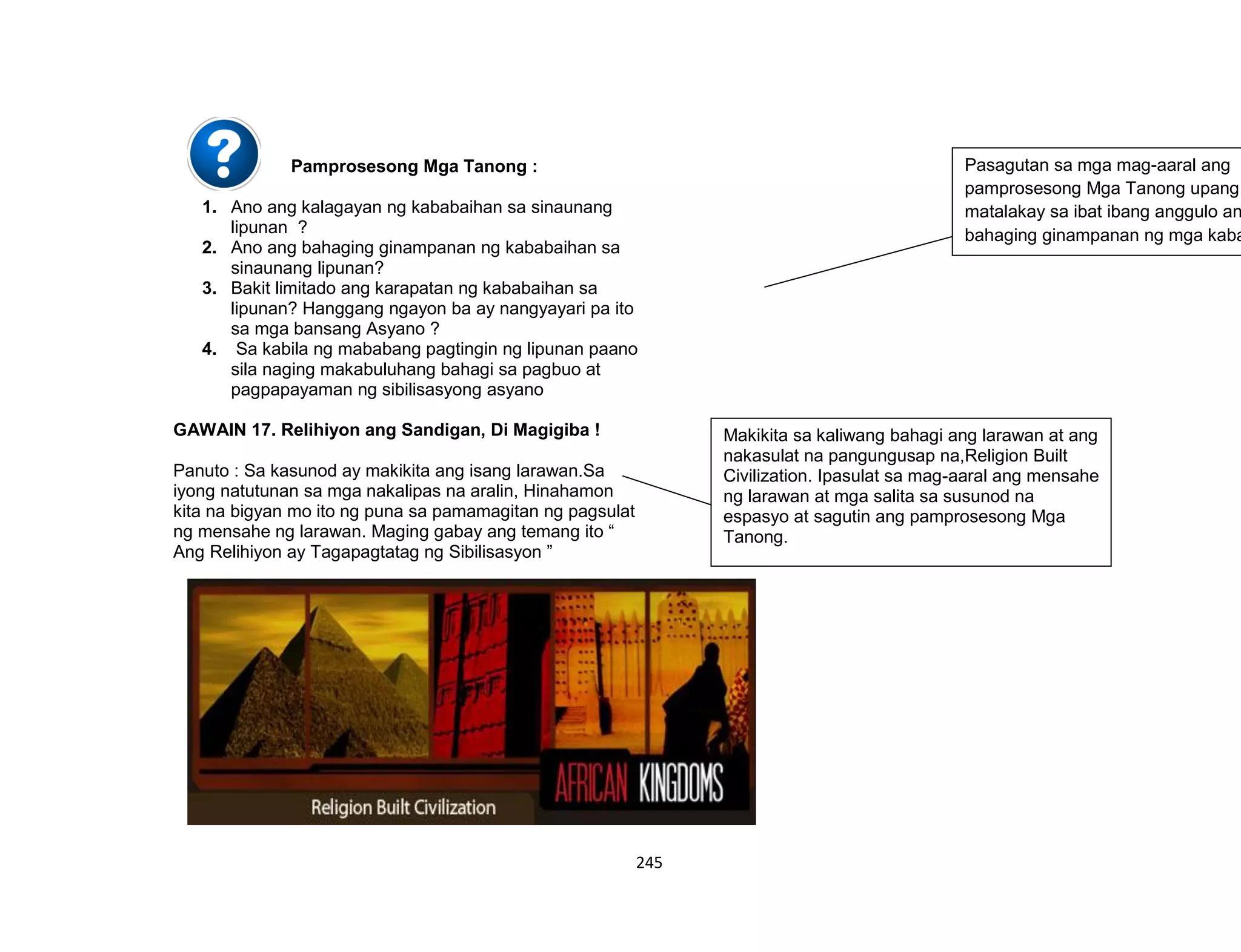 245
Pamprosesong Mga Tanong :
1. Ano ang kalagayan ng kababaihan sa sinaunang
lipunan ?
2. Ano ang bahaging ginampanan ng kababaihan sa
sinaunang lipunan?
3. Bakit limitado ang karapatan ng kababaihan sa
lipunan? Hanggang ngayon ba ay nangyayari pa ito
sa mga bansang Asyano ?
4. Sa kabila ng mababang pagtingin ng lipunan paano
sila naging makabuluhang bahagi sa pagbuo at
pagpapayaman ng sibilisasyong asyano
GAWAIN 17. Relihiyon ang Sandigan, Di Magigiba !
Panuto : Sa kasunod ay makikita ang isang larawan.Sa
iyong natutunan sa mga nakalipas na aralin, Hinahamon
kita na bigyan mo ito ng puna sa pamamagitan ng pagsulat
ng mensahe ng larawan. Maging gabay ang temang ito “
Ang Relihiyon ay Tagapagtatag ng Sibilisasyon ”
Pasagutan sa mga mag-aaral ang
pamprosesong Mga Tanong upang
matalakay sa ibat ibang anggulo an
bahaging ginampanan ng mga kaba
Makikita sa kaliwang bahagi ang larawan at ang
nakasulat na pangungusap na,Religion Built
Civilization. Ipasulat sa mag-aaral ang mensahe
ng larawan at mga salita sa susunod na
espasyo at sagutin ang pamprosesong Mga
Tanong.
 