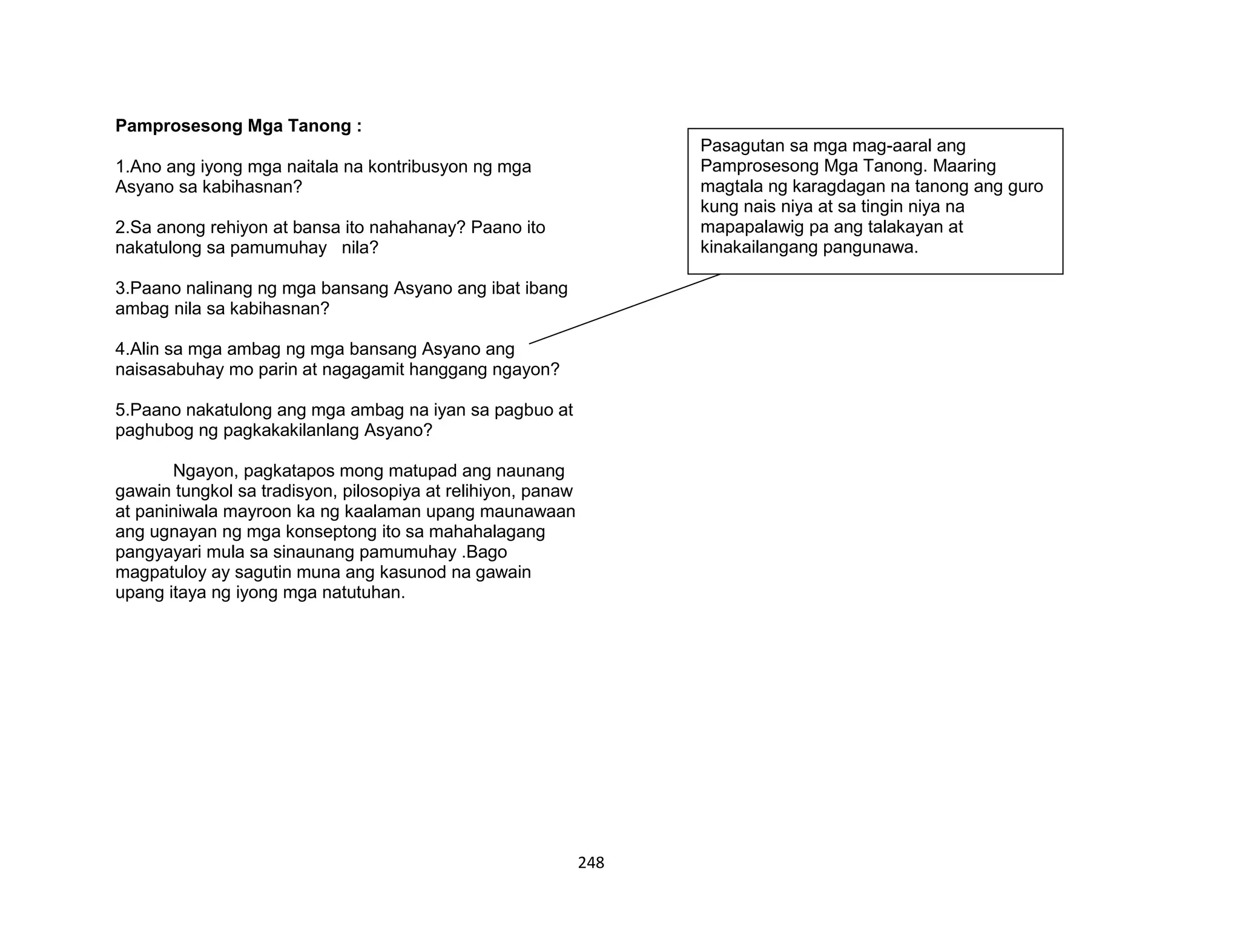 248
Pamprosesong Mga Tanong :
1.Ano ang iyong mga naitala na kontribusyon ng mga
Asyano sa kabihasnan?
2.Sa anong rehiyon at bansa ito nahahanay? Paano ito
nakatulong sa pamumuhay nila?
3.Paano nalinang ng mga bansang Asyano ang ibat ibang
ambag nila sa kabihasnan?
4.Alin sa mga ambag ng mga bansang Asyano ang
naisasabuhay mo parin at nagagamit hanggang ngayon?
5.Paano nakatulong ang mga ambag na iyan sa pagbuo at
paghubog ng pagkakakilanlang Asyano?
Ngayon, pagkatapos mong matupad ang naunang
gawain tungkol sa tradisyon, pilosopiya at relihiyon, panaw
at paniniwala mayroon ka ng kaalaman upang maunawaan
ang ugnayan ng mga konseptong ito sa mahahalagang
pangyayari mula sa sinaunang pamumuhay .Bago
magpatuloy ay sagutin muna ang kasunod na gawain
upang itaya ng iyong mga natutuhan.
Pasagutan sa mga mag-aaral ang
Pamprosesong Mga Tanong. Maaring
magtala ng karagdagan na tanong ang guro
kung nais niya at sa tingin niya na
mapapalawig pa ang talakayan at
kinakailangang pangunawa.
 