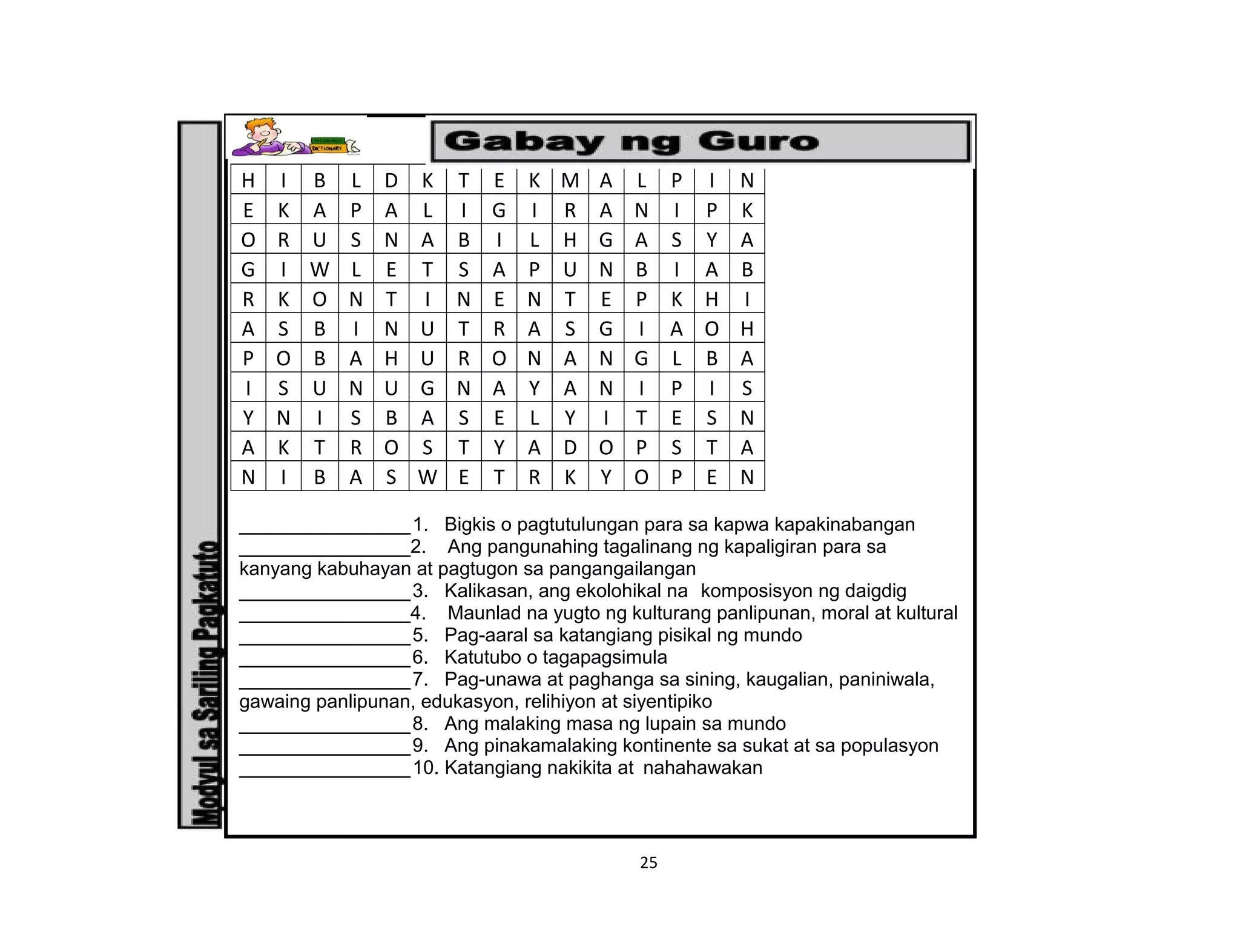 25
H I B L D K T E K M A L P I N
E K A P A L I G I R A N I P K
O R U S N A B I L H G A S Y A
G I W L E T S A P U N B I A B
R K O N T I N E N T E P K H I
A S B I N U T R A S G I A O H
P O B A H U R O N A N G L B A
I S U N U G N A Y A N I P I S
Y N I S B A S E L Y I T E S N
A K T R O S T Y A D O P S T A
N I B A S W E T R K Y O P E N
________________1. Bigkis o pagtutulungan para sa kapwa kapakinabangan
________________2. Ang pangunahing tagalinang ng kapaligiran para sa
kanyang kabuhayan at pagtugon sa pangangailangan
________________3. Kalikasan, ang ekolohikal na komposisyon ng daigdig
________________4. Maunlad na yugto ng kulturang panlipunan, moral at kultural
________________5. Pag-aaral sa katangiang pisikal ng mundo
________________6. Katutubo o tagapagsimula
________________7. Pag-unawa at paghanga sa sining, kaugalian, paniniwala,
gawaing panlipunan, edukasyon, relihiyon at siyentipiko
________________8. Ang malaking masa ng lupain sa mundo
________________9. Ang pinakamalaking kontinente sa sukat at sa populasyon
________________10. Katangiang nakikita at nahahawakan
 