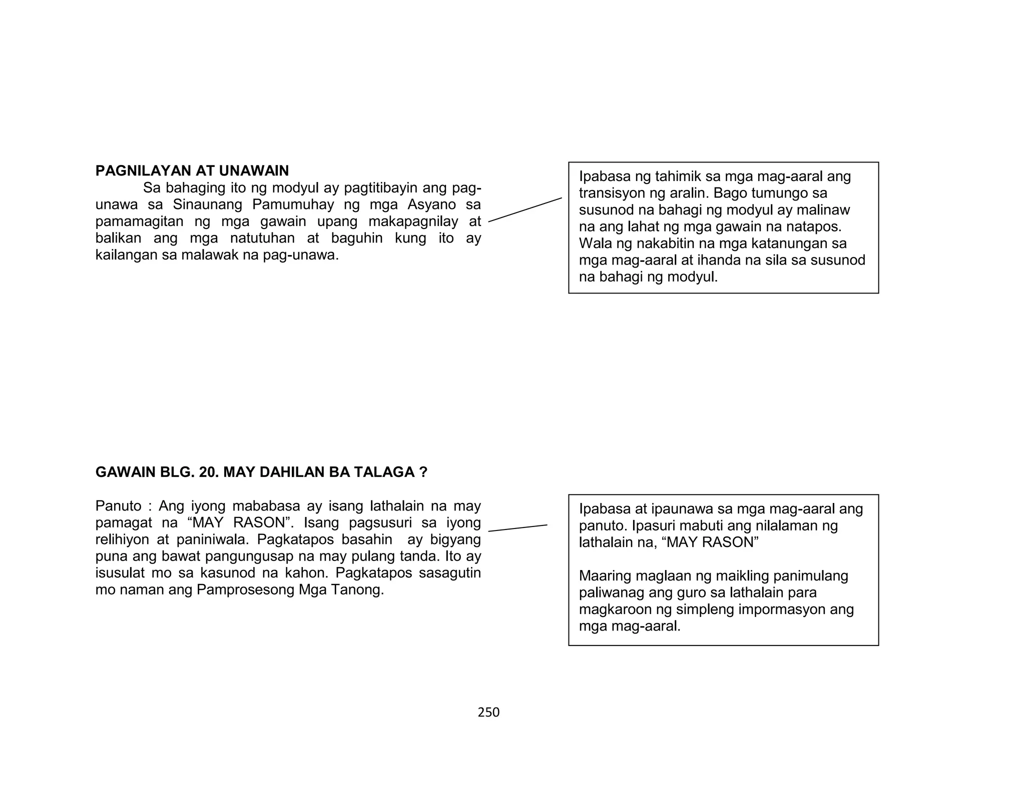 250
PAGNILAYAN AT UNAWAIN
Sa bahaging ito ng modyul ay pagtitibayin ang pag-
unawa sa Sinaunang Pamumuhay ng mga Asyano sa
pamamagitan ng mga gawain upang makapagnilay at
balikan ang mga natutuhan at baguhin kung ito ay
kailangan sa malawak na pag-unawa.
GAWAIN BLG. 20. MAY DAHILAN BA TALAGA ?
Panuto : Ang iyong mababasa ay isang lathalain na may
pamagat na “MAY RASON”. Isang pagsusuri sa iyong
relihiyon at paniniwala. Pagkatapos basahin ay bigyang
puna ang bawat pangungusap na may pulang tanda. Ito ay
isusulat mo sa kasunod na kahon. Pagkatapos sasagutin
mo naman ang Pamprosesong Mga Tanong.
Ipabasa ng tahimik sa mga mag-aaral ang
transisyon ng aralin. Bago tumungo sa
susunod na bahagi ng modyul ay malinaw
na ang lahat ng mga gawain na natapos.
Wala ng nakabitin na mga katanungan sa
mga mag-aaral at ihanda na sila sa susunod
na bahagi ng modyul.
Ipabasa at ipaunawa sa mga mag-aaral ang
panuto. Ipasuri mabuti ang nilalaman ng
lathalain na, “MAY RASON”
Maaring maglaan ng maikling panimulang
paliwanag ang guro sa lathalain para
magkaroon ng simpleng impormasyon ang
mga mag-aaral.
 