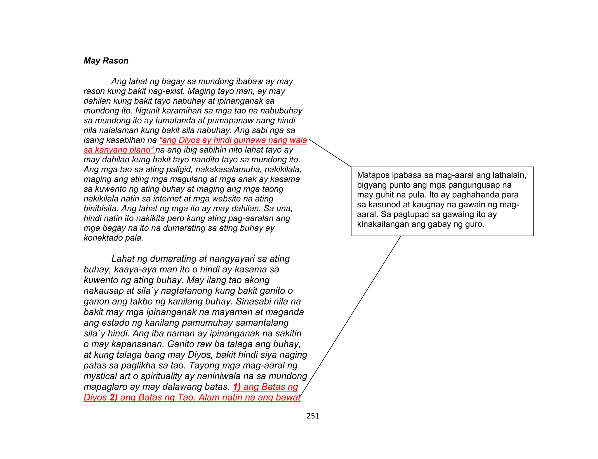 251
May Rason
Ang lahat ng bagay sa mundong ibabaw ay may
rason kung bakit nag-exist. Maging tayo man, ay may
dahilan kung bakit tayo nabuhay at ipinanganak sa
mundong ito. Ngunit karamihan sa mga tao na nabubuhay
sa mundong ito ay tumatanda at pumapanaw nang hindi
nila nalalaman kung bakit sila nabuhay. Ang sabi nga sa
isang kasabihan na “ang Diyos ay hindi gumawa nang wala
sa kanyang plano” na ang ibig sabihin nito lahat tayo ay
may dahilan kung bakit tayo nandito tayo sa mundong ito.
Ang mga tao sa ating paligid, nakakasalamuha, nakikilala,
maging ang ating mga magulang at mga anak ay kasama
sa kuwento ng ating buhay at maging ang mga taong
nakikilala natin sa internet at mga website na ating
binibisita. Ang lahat ng mga ito ay may dahilan. Sa una,
hindi natin ito nakikita pero kung ating pag-aaralan ang
mga bagay na ito na dumarating sa ating buhay ay
konektado pala.
Lahat ng dumarating at nangyayari sa ating
buhay, kaaya-aya man ito o hindi ay kasama sa
kuwento ng ating buhay. May ilang tao akong
nakausap at sila`y nagtatanong kung bakit ganito o
ganon ang takbo ng kanilang buhay. Sinasabi nila na
bakit may mga ipinanganak na mayaman at maganda
ang estado ng kanilang pamumuhay samantalang
sila`y hindi. Ang iba naman ay ipinanganak na sakitin
o may kapansanan. Ganito raw ba talaga ang buhay,
at kung talaga bang may Diyos, bakit hindi siya naging
patas sa paglikha sa tao. Tayong mga mag-aaral ng
mystical art o spirituality ay naniniwala na sa mundong
mapaglaro ay may dalawang batas, 1) ang Batas ng
Diyos 2) ang Batas ng Tao. Alam natin na ang bawat
Matapos ipabasa sa mag-aaral ang lathalain,
bigyang punto ang mga pangungusap na
may guhit na pula. Ito ay paghahanda para
sa kasunod at kaugnay na gawain ng mag-
aaral. Sa pagtupad sa gawaing ito ay
kinakailangan ang gabay ng guro.
 