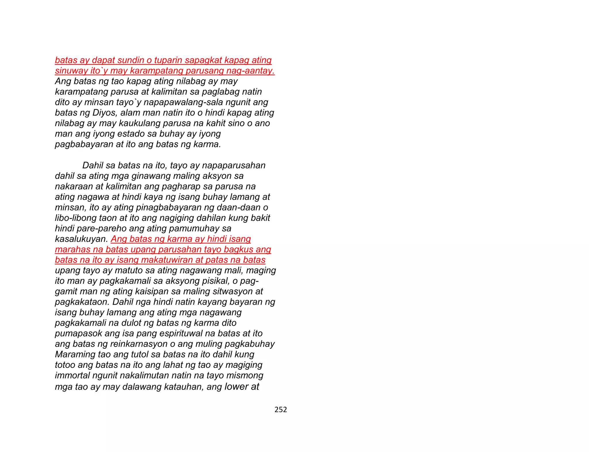 252
batas ay dapat sundin o tuparin sapagkat kapag ating
sinuway ito`y may karampatang parusang nag-aantay.
Ang batas ng tao kapag ating nilabag ay may
karampatang parusa at kalimitan sa paglabag natin
dito ay minsan tayo`y napapawalang-sala ngunit ang
batas ng Diyos, alam man natin ito o hindi kapag ating
nilabag ay may kaukulang parusa na kahit sino o ano
man ang iyong estado sa buhay ay iyong
pagbabayaran at ito ang batas ng karma.
Dahil sa batas na ito, tayo ay napaparusahan
dahil sa ating mga ginawang maling aksyon sa
nakaraan at kalimitan ang pagharap sa parusa na
ating nagawa at hindi kaya ng isang buhay lamang at
minsan, ito ay ating pinagbabayaran ng daan-daan o
libo-libong taon at ito ang nagiging dahilan kung bakit
hindi pare-pareho ang ating pamumuhay sa
kasalukuyan. Ang batas ng karma ay hindi isang
marahas na batas upang parusahan tayo bagkus ang
batas na ito ay isang makatuwiran at patas na batas
upang tayo ay matuto sa ating nagawang mali, maging
ito man ay pagkakamali sa aksyong pisikal, o pag-
gamit man ng ating kaisipan sa maling sitwasyon at
pagkakataon. Dahil nga hindi natin kayang bayaran ng
isang buhay lamang ang ating mga nagawang
pagkakamali na dulot ng batas ng karma dito
pumapasok ang isa pang espirituwal na batas at ito
ang batas ng reinkarnasyon o ang muling pagkabuhay
Maraming tao ang tutol sa batas na ito dahil kung
totoo ang batas na ito ang lahat ng tao ay magiging
immortal ngunit nakalimutan natin na tayo mismong
mga tao ay may dalawang katauhan, ang lower at
 