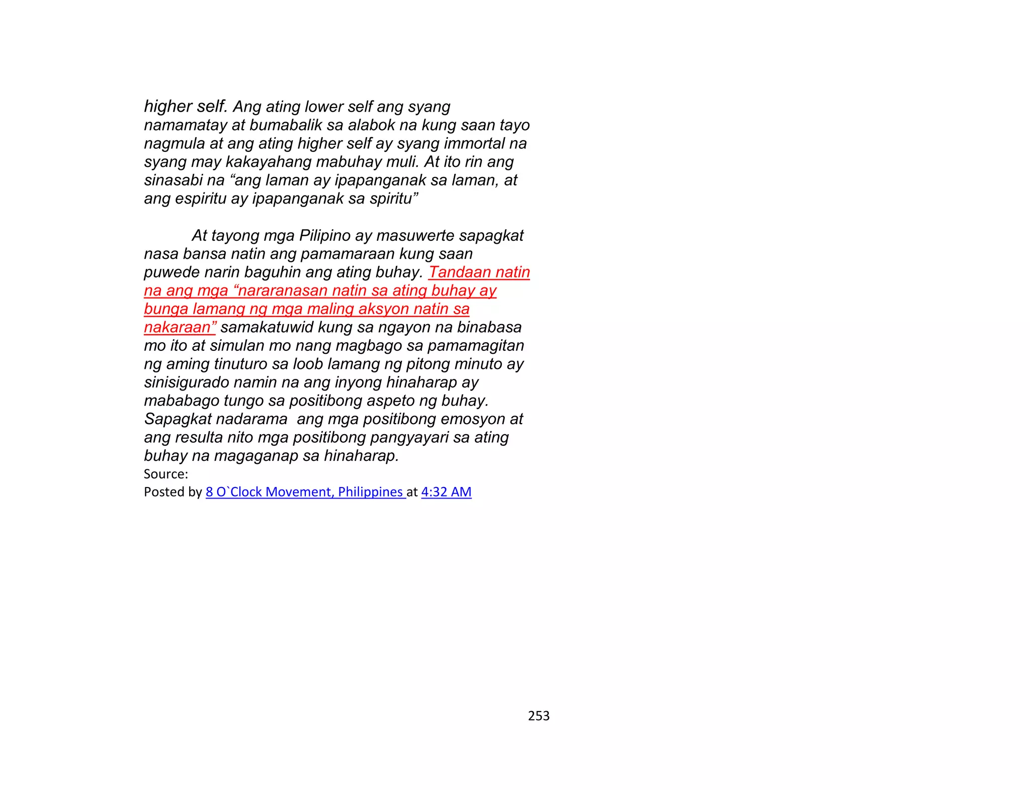 253
higher self. Ang ating lower self ang syang
namamatay at bumabalik sa alabok na kung saan tayo
nagmula at ang ating higher self ay syang immortal na
syang may kakayahang mabuhay muli. At ito rin ang
sinasabi na “ang laman ay ipapanganak sa laman, at
ang espiritu ay ipapanganak sa spiritu”
At tayong mga Pilipino ay masuwerte sapagkat
nasa bansa natin ang pamamaraan kung saan
puwede narin baguhin ang ating buhay. Tandaan natin
na ang mga “nararanasan natin sa ating buhay ay
bunga lamang ng mga maling aksyon natin sa
nakaraan” samakatuwid kung sa ngayon na binabasa
mo ito at simulan mo nang magbago sa pamamagitan
ng aming tinuturo sa loob lamang ng pitong minuto ay
sinisigurado namin na ang inyong hinaharap ay
mababago tungo sa positibong aspeto ng buhay.
Sapagkat nadarama ang mga positibong emosyon at
ang resulta nito mga positibong pangyayari sa ating
buhay na magaganap sa hinaharap.
Source:
Posted by 8 O`Clock Movement, Philippines at 4:32 AM
 