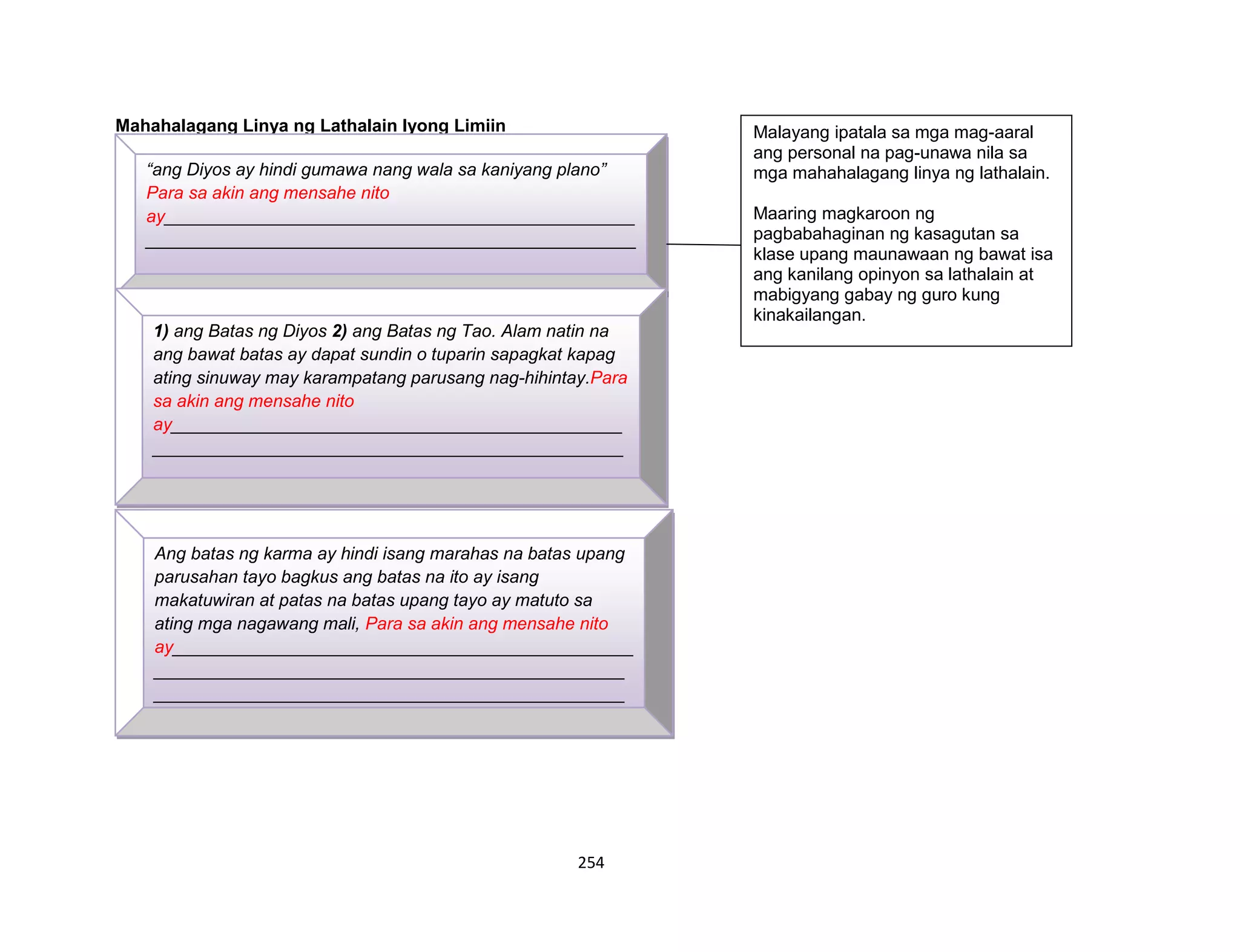 254
Mahahalagang Linya ng Lathalain Iyong Limiin
“ang Diyos ay hindi gumawa nang wala sa kaniyang plano”
Para sa akin ang mensahe nito
ay________________________________________________
__________________________________________________
__________________________________________________
__________________________________________________
__________
1) ang Batas ng Diyos 2) ang Batas ng Tao. Alam natin na
ang bawat batas ay dapat sundin o tuparin sapagkat kapag
ating sinuway may karampatang parusang nag-hihintay.Para
sa akin ang mensahe nito
ay______________________________________________
________________________________________________
________________________________________________
________________________________________________
__________________
Ang batas ng karma ay hindi isang marahas na batas upang
parusahan tayo bagkus ang batas na ito ay isang
makatuwiran at patas na batas upang tayo ay matuto sa
ating mga nagawang mali, Para sa akin ang mensahe nito
ay_______________________________________________
________________________________________________
________________________________________________
________________________________________________
_______________________________________________
Malayang ipatala sa mga mag-aaral
ang personal na pag-unawa nila sa
mga mahahalagang linya ng lathalain.
Maaring magkaroon ng
pagbabahaginan ng kasagutan sa
klase upang maunawaan ng bawat isa
ang kanilang opinyon sa lathalain at
mabigyang gabay ng guro kung
kinakailangan.
 