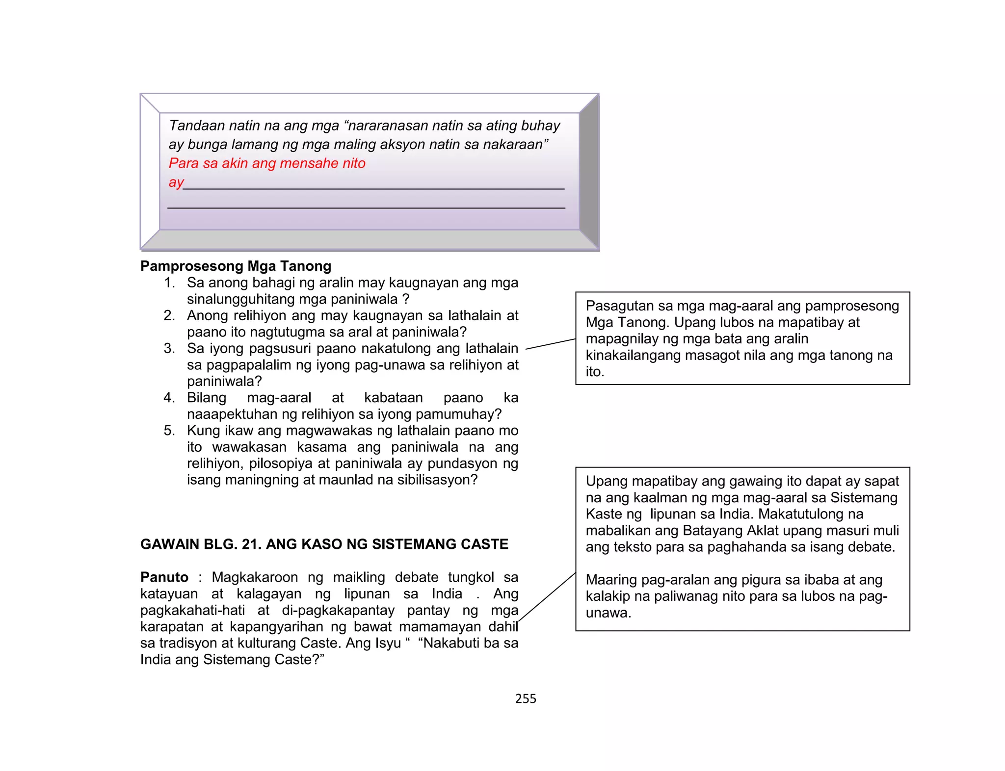 255
Pamprosesong Mga Tanong
1. Sa anong bahagi ng aralin may kaugnayan ang mga
sinalungguhitang mga paniniwala ?
2. Anong relihiyon ang may kaugnayan sa lathalain at
paano ito nagtutugma sa aral at paniniwala?
3. Sa iyong pagsusuri paano nakatulong ang lathalain
sa pagpapalalim ng iyong pag-unawa sa relihiyon at
paniniwala?
4. Bilang mag-aaral at kabataan paano ka
naaapektuhan ng relihiyon sa iyong pamumuhay?
5. Kung ikaw ang magwawakas ng lathalain paano mo
ito wawakasan kasama ang paniniwala na ang
relihiyon, pilosopiya at paniniwala ay pundasyon ng
isang maningning at maunlad na sibilisasyon?
GAWAIN BLG. 21. ANG KASO NG SISTEMANG CASTE
Panuto : Magkakaroon ng maikling debate tungkol sa
katayuan at kalagayan ng lipunan sa India . Ang
pagkakahati-hati at di-pagkakapantay pantay ng mga
karapatan at kapangyarihan ng bawat mamamayan dahil
sa tradisyon at kulturang Caste. Ang Isyu “ “Nakabuti ba sa
India ang Sistemang Caste?”
Tandaan natin na ang mga “nararanasan natin sa ating buhay
ay bunga lamang ng mga maling aksyon natin sa nakaraan”
Para sa akin ang mensahe nito
ay________________________________________________
__________________________________________________
__________________________________________________
__________________________________________________
__________
Upang mapatibay ang gawaing ito dapat ay sapat
na ang kaalman ng mga mag-aaral sa Sistemang
Kaste ng lipunan sa India. Makatutulong na
mabalikan ang Batayang Aklat upang masuri muli
ang teksto para sa paghahanda sa isang debate.
Maaring pag-aralan ang pigura sa ibaba at ang
kalakip na paliwanag nito para sa lubos na pag-
unawa.
Pasagutan sa mga mag-aaral ang pamprosesong
Mga Tanong. Upang lubos na mapatibay at
mapagnilay ng mga bata ang aralin
kinakailangang masagot nila ang mga tanong na
ito.
 