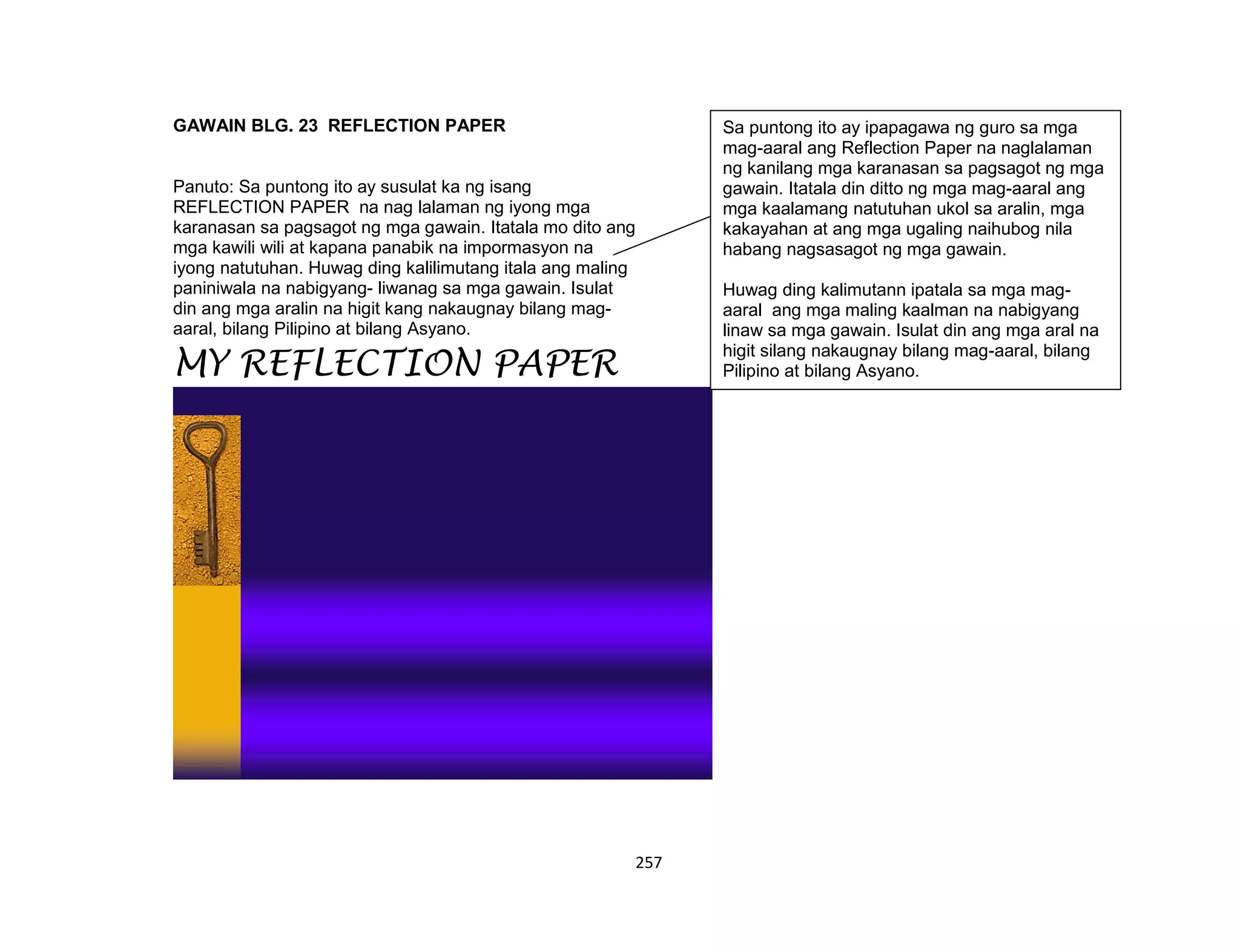 257
GAWAIN BLG. 23 REFLECTION PAPER
Panuto: Sa puntong ito ay susulat ka ng isang
REFLECTION PAPER na nag lalaman ng iyong mga
karanasan sa pagsagot ng mga gawain. Itatala mo dito ang
mga kawili wili at kapana panabik na impormasyon na
iyong natutuhan. Huwag ding kalilimutang itala ang maling
paniniwala na nabigyang- liwanag sa mga gawain. Isulat
din ang mga aralin na higit kang nakaugnay bilang mag-
aaral, bilang Pilipino at bilang Asyano.
MY REFLECTION PAPER
Sa puntong ito ay ipapagawa ng guro sa mga
mag-aaral ang Reflection Paper na naglalaman
ng kanilang mga karanasan sa pagsagot ng mga
gawain. Itatala din ditto ng mga mag-aaral ang
mga kaalamang natutuhan ukol sa aralin, mga
kakayahan at ang mga ugaling naihubog nila
habang nagsasagot ng mga gawain.
Huwag ding kalimutann ipatala sa mga mag-
aaral ang mga maling kaalman na nabigyang
linaw sa mga gawain. Isulat din ang mga aral na
higit silang nakaugnay bilang mag-aaral, bilang
Pilipino at bilang Asyano.
 