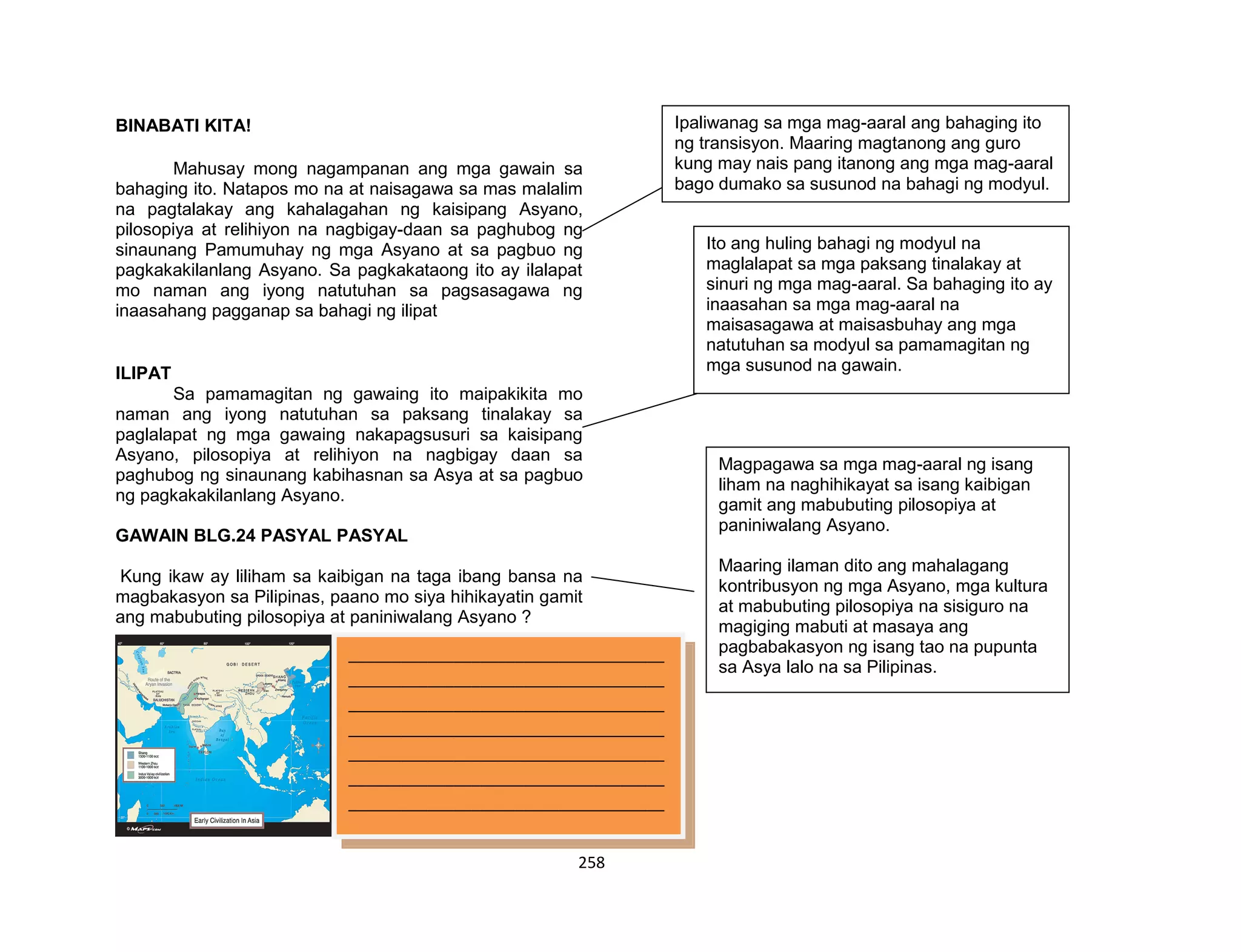 258
BINABATI KITA!
Mahusay mong nagampanan ang mga gawain sa
bahaging ito. Natapos mo na at naisagawa sa mas malalim
na pagtalakay ang kahalagahan ng kaisipang Asyano,
pilosopiya at relihiyon na nagbigay-daan sa paghubog ng
sinaunang Pamumuhay ng mga Asyano at sa pagbuo ng
pagkakakilanlang Asyano. Sa pagkakataong ito ay ilalapat
mo naman ang iyong natutuhan sa pagsasagawa ng
inaasahang pagganap sa bahagi ng ilipat
ILIPAT
Sa pamamagitan ng gawaing ito maipakikita mo
naman ang iyong natutuhan sa paksang tinalakay sa
paglalapat ng mga gawaing nakapagsusuri sa kaisipang
Asyano, pilosopiya at relihiyon na nagbigay daan sa
paghubog ng sinaunang kabihasnan sa Asya at sa pagbuo
ng pagkakakilanlang Asyano.
GAWAIN BLG.24 PASYAL PASYAL
Kung ikaw ay liliham sa kaibigan na taga ibang bansa na
magbakasyon sa Pilipinas, paano mo siya hihikayatin gamit
ang mabubuting pilosopiya at paniniwalang Asyano ?
____________________________________
____________________________________
____________________________________
____________________________________
____________________________________
____________________________________
____________________________________
____________________________________
____________________________________
____________________________________
____________________________________
____________________________________
Ipaliwanag sa mga mag-aaral ang bahaging ito
ng transisyon. Maaring magtanong ang guro
kung may nais pang itanong ang mga mag-aaral
bago dumako sa susunod na bahagi ng modyul.
Ito ang huling bahagi ng modyul na
maglalapat sa mga paksang tinalakay at
sinuri ng mga mag-aaral. Sa bahaging ito ay
inaasahan sa mga mag-aaral na
maisasagawa at maisasbuhay ang mga
natutuhan sa modyul sa pamamagitan ng
mga susunod na gawain.
Magpagawa sa mga mag-aaral ng isang
liham na naghihikayat sa isang kaibigan
gamit ang mabubuting pilosopiya at
paniniwalang Asyano.
Maaring ilaman dito ang mahalagang
kontribusyon ng mga Asyano, mga kultura
at mabubuting pilosopiya na sisiguro na
magiging mabuti at masaya ang
pagbabakasyon ng isang tao na pupunta
sa Asya lalo na sa Pilipinas.
 
