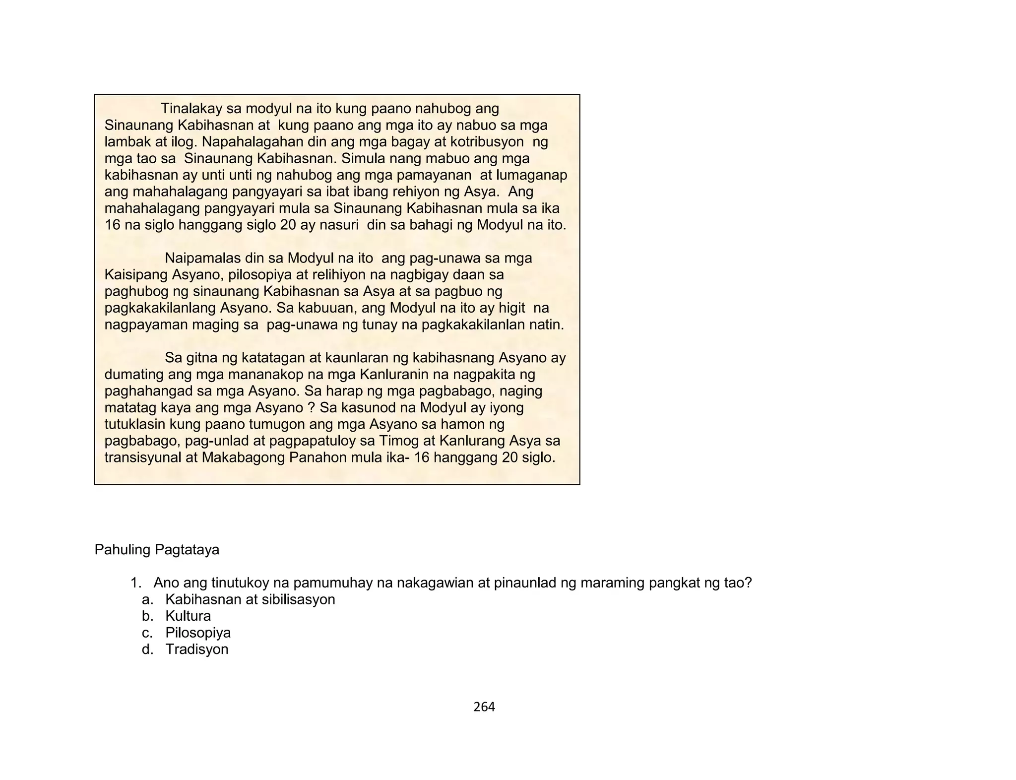 264
Pahuling Pagtataya
1. Ano ang tinutukoy na pamumuhay na nakagawian at pinaunlad ng maraming pangkat ng tao?
a. Kabihasnan at sibilisasyon
b. Kultura
c. Pilosopiya
d. Tradisyon
Tinalakay sa modyul na ito kung paano nahubog ang
Sinaunang Kabihasnan at kung paano ang mga ito ay nabuo sa mga
lambak at ilog. Napahalagahan din ang mga bagay at kotribusyon ng
mga tao sa Sinaunang Kabihasnan. Simula nang mabuo ang mga
kabihasnan ay unti unti ng nahubog ang mga pamayanan at lumaganap
ang mahahalagang pangyayari sa ibat ibang rehiyon ng Asya. Ang
mahahalagang pangyayari mula sa Sinaunang Kabihasnan mula sa ika
16 na siglo hanggang siglo 20 ay nasuri din sa bahagi ng Modyul na ito.
Naipamalas din sa Modyul na ito ang pag-unawa sa mga
Kaisipang Asyano, pilosopiya at relihiyon na nagbigay daan sa
paghubog ng sinaunang Kabihasnan sa Asya at sa pagbuo ng
pagkakakilanlang Asyano. Sa kabuuan, ang Modyul na ito ay higit na
nagpayaman maging sa pag-unawa ng tunay na pagkakakilanlan natin.
Sa gitna ng katatagan at kaunlaran ng kabihasnang Asyano ay
dumating ang mga mananakop na mga Kanluranin na nagpakita ng
paghahangad sa mga Asyano. Sa harap ng mga pagbabago, naging
matatag kaya ang mga Asyano ? Sa kasunod na Modyul ay iyong
tutuklasin kung paano tumugon ang mga Asyano sa hamon ng
pagbabago, pag-unlad at pagpapatuloy sa Timog at Kanlurang Asya sa
transisyunal at Makabagong Panahon mula ika- 16 hanggang 20 siglo.
 