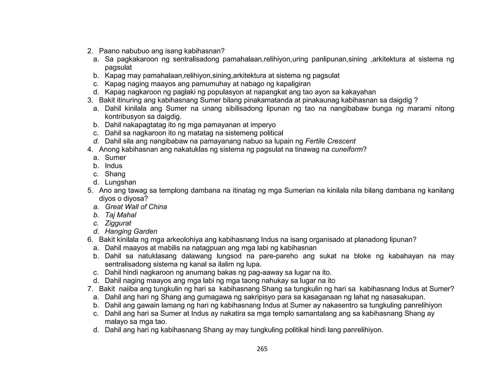 265
2. Paano nabubuo ang isang kabihasnan?
a. Sa pagkakaroon ng sentralisadong pamahalaan,relihiyon,uring panlipunan,sining ,arkitektura at sistema ng
pagsulat
b. Kapag may pamahalaan,relihiyon,sining,arkitektura at sistema ng pagsulat
c. Kapag naging maayos ang pamumuhay at nabago ng kapaligiran
d. Kapag nagkaroon ng paglaki ng populasyon at napangkat ang tao ayon sa kakayahan
3. Bakit itinuring ang kabihasnang Sumer bilang pinakamatanda at pinakaunag kabihasnan sa daigdig ?
a. Dahil kinilala ang Sumer na unang sibilisadong lipunan ng tao na nangibabaw bunga ng marami nitong
kontribusyon sa daigdig.
b. Dahil nakapagtatag ito ng mga pamayanan at imperyo
c. Dahil sa nagkaroon ito ng matatag na sistemeng political
d. Dahil sila ang nangibabaw na pamayanang nabuo sa lupain ng Fertile Crescent
4. Anong kabihasnan ang nakatuklas ng sistema ng pagsulat na tinawag na cuneiform?
a. Sumer
b. Indus
c. Shang
d. Lungshan
5. Ano ang tawag sa templong dambana na itinatag ng mga Sumerian na kinilala nila bilang dambana ng kanilang
diyos o diyosa?
a. Great Wall of China
b. Taj Mahal
c. Ziggurat
d. Hanging Garden
6. Bakit kinilala ng mga arkeolohiya ang kabihasnang Indus na isang organisado at planadong lipunan?
a. Dahil maayos at mabilis na natagpuan ang mga labi ng kabihasnan
b. Dahil sa natuklasang dalawang lungsod na pare-pareho ang sukat na bloke ng kabahayan na may
sentralisadong sistema ng kanal sa ilalim ng lupa.
c. Dahil hindi nagkaroon ng anumang bakas ng pag-aaway sa lugar na ito.
d. Dahil naging maayos ang mga labi ng mga taong nahukay sa lugar na ito
7. Bakit naiiba ang tungkulin ng hari sa kabihasnang Shang sa tungkulin ng hari sa kabihasnang Indus at Sumer?
a. Dahil ang hari ng Shang ang gumagawa ng sakripisyo para sa kasaganaan ng lahat ng nasasakupan.
b. Dahil ang gawain lamang ng hari ng kabihasnang Indus at Sumer ay nakasentro sa tungkuling panrelihiyon
c. Dahil ang hari sa Sumer at Indus ay nakatira sa mga templo samantalang ang sa kabihasnang Shang ay
malayo sa mga tao.
d. Dahil ang hari ng kabihasnang Shang ay may tungkuling politikal hindi lang panrelihiyon.
 