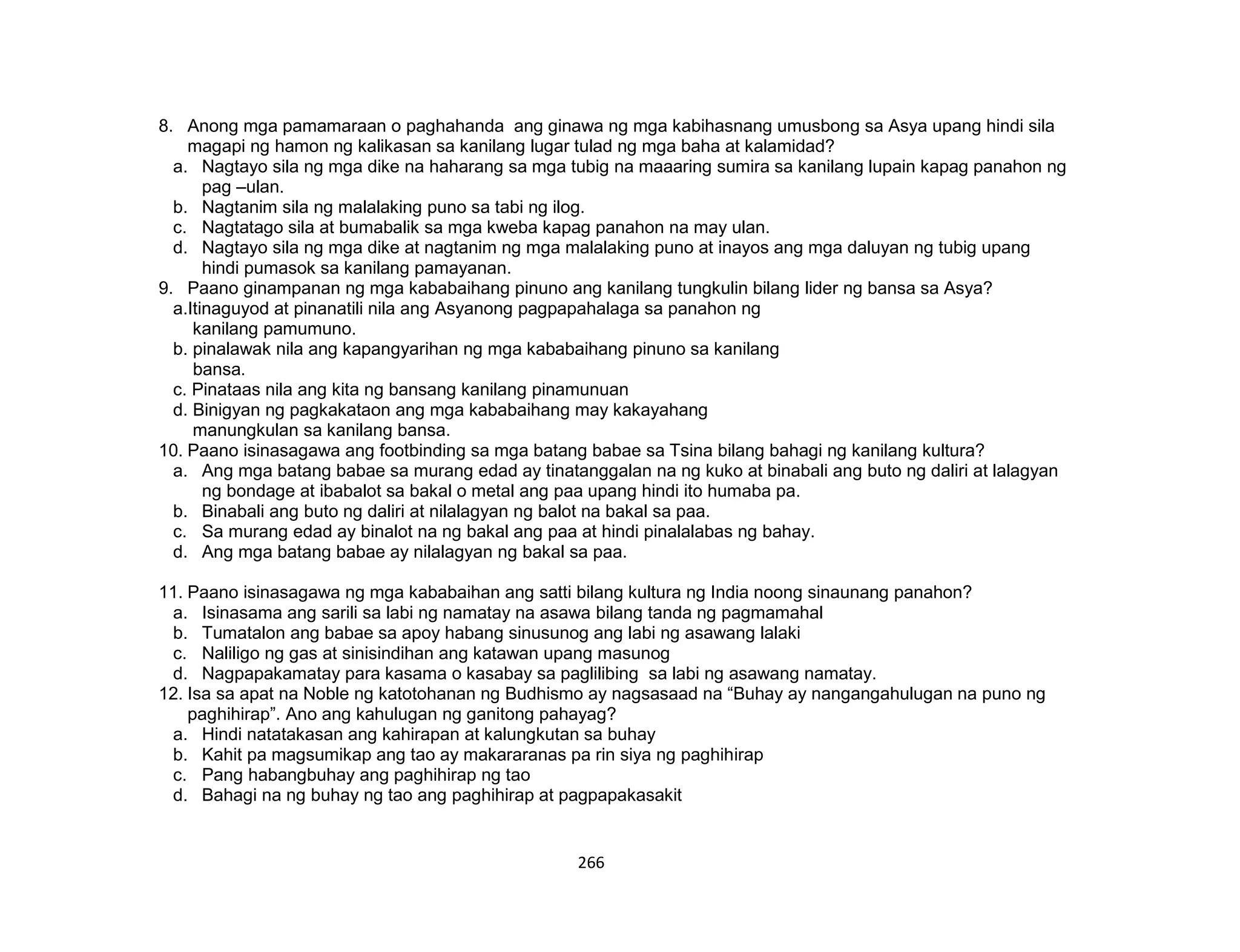 266
8. Anong mga pamamaraan o paghahanda ang ginawa ng mga kabihasnang umusbong sa Asya upang hindi sila
magapi ng hamon ng kalikasan sa kanilang lugar tulad ng mga baha at kalamidad?
a. Nagtayo sila ng mga dike na haharang sa mga tubig na maaaring sumira sa kanilang lupain kapag panahon ng
pag –ulan.
b. Nagtanim sila ng malalaking puno sa tabi ng ilog.
c. Nagtatago sila at bumabalik sa mga kweba kapag panahon na may ulan.
d. Nagtayo sila ng mga dike at nagtanim ng mga malalaking puno at inayos ang mga daluyan ng tubig upang
hindi pumasok sa kanilang pamayanan.
9. Paano ginampanan ng mga kababaihang pinuno ang kanilang tungkulin bilang lider ng bansa sa Asya?
a.Itinaguyod at pinanatili nila ang Asyanong pagpapahalaga sa panahon ng
kanilang pamumuno.
b. pinalawak nila ang kapangyarihan ng mga kababaihang pinuno sa kanilang
bansa.
c. Pinataas nila ang kita ng bansang kanilang pinamunuan
d. Binigyan ng pagkakataon ang mga kababaihang may kakayahang
manungkulan sa kanilang bansa.
10. Paano isinasagawa ang footbinding sa mga batang babae sa Tsina bilang bahagi ng kanilang kultura?
a. Ang mga batang babae sa murang edad ay tinatanggalan na ng kuko at binabali ang buto ng daliri at lalagyan
ng bondage at ibabalot sa bakal o metal ang paa upang hindi ito humaba pa.
b. Binabali ang buto ng daliri at nilalagyan ng balot na bakal sa paa.
c. Sa murang edad ay binalot na ng bakal ang paa at hindi pinalalabas ng bahay.
d. Ang mga batang babae ay nilalagyan ng bakal sa paa.
11. Paano isinasagawa ng mga kababaihan ang satti bilang kultura ng India noong sinaunang panahon?
a. Isinasama ang sarili sa labi ng namatay na asawa bilang tanda ng pagmamahal
b. Tumatalon ang babae sa apoy habang sinusunog ang labi ng asawang lalaki
c. Naliligo ng gas at sinisindihan ang katawan upang masunog
d. Nagpapakamatay para kasama o kasabay sa paglilibing sa labi ng asawang namatay.
12. Isa sa apat na Noble ng katotohanan ng Budhismo ay nagsasaad na “Buhay ay nangangahulugan na puno ng
paghihirap”. Ano ang kahulugan ng ganitong pahayag?
a. Hindi natatakasan ang kahirapan at kalungkutan sa buhay
b. Kahit pa magsumikap ang tao ay makararanas pa rin siya ng paghihirap
c. Pang habangbuhay ang paghihirap ng tao
d. Bahagi na ng buhay ng tao ang paghihirap at pagpapakasakit
 