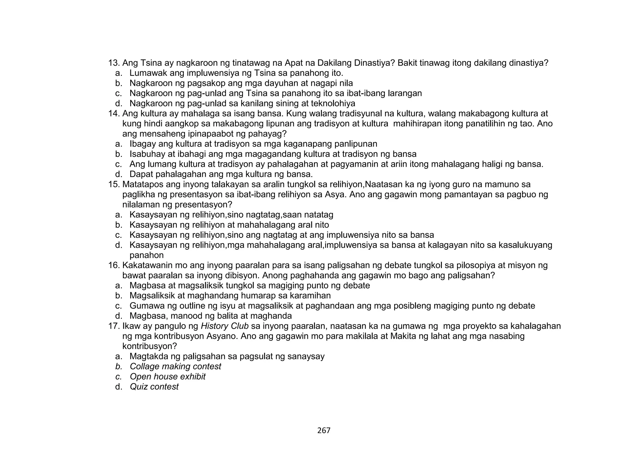 267
13. Ang Tsina ay nagkaroon ng tinatawag na Apat na Dakilang Dinastiya? Bakit tinawag itong dakilang dinastiya?
a. Lumawak ang impluwensiya ng Tsina sa panahong ito.
b. Nagkaroon ng pagsakop ang mga dayuhan at nagapi nila
c. Nagkaroon ng pag-unlad ang Tsina sa panahong ito sa ibat-ibang larangan
d. Nagkaroon ng pag-unlad sa kanilang sining at teknolohiya
14. Ang kultura ay mahalaga sa isang bansa. Kung walang tradisyunal na kultura, walang makabagong kultura at
kung hindi aangkop sa makabagong lipunan ang tradisyon at kultura mahihirapan itong panatilihin ng tao. Ano
ang mensaheng ipinapaabot ng pahayag?
a. Ibagay ang kultura at tradisyon sa mga kaganapang panlipunan
b. Isabuhay at ibahagi ang mga magagandang kultura at tradisyon ng bansa
c. Ang lumang kultura at tradisyon ay pahalagahan at pagyamanin at ariin itong mahalagang haligi ng bansa.
d. Dapat pahalagahan ang mga kultura ng bansa.
15. Matatapos ang inyong talakayan sa aralin tungkol sa relihiyon,Naatasan ka ng iyong guro na mamuno sa
paglikha ng presentasyon sa ibat-ibang relihiyon sa Asya. Ano ang gagawin mong pamantayan sa pagbuo ng
nilalaman ng presentasyon?
a. Kasaysayan ng relihiyon,sino nagtatag,saan natatag
b. Kasaysayan ng relihiyon at mahahalagang aral nito
c. Kasaysayan ng relihiyon,sino ang nagtatag at ang impluwensiya nito sa bansa
d. Kasaysayan ng relihiyon,mga mahahalagang aral,impluwensiya sa bansa at kalagayan nito sa kasalukuyang
panahon
16. Kakatawanin mo ang inyong paaralan para sa isang paligsahan ng debate tungkol sa pilosopiya at misyon ng
bawat paaralan sa inyong dibisyon. Anong paghahanda ang gagawin mo bago ang paligsahan?
a. Magbasa at magsaliksik tungkol sa magiging punto ng debate
b. Magsaliksik at maghandang humarap sa karamihan
c. Gumawa ng outline ng isyu at magsaliksik at paghandaan ang mga posibleng magiging punto ng debate
d. Magbasa, manood ng balita at maghanda
17. Ikaw ay pangulo ng History Club sa inyong paaralan, naatasan ka na gumawa ng mga proyekto sa kahalagahan
ng mga kontribusyon Asyano. Ano ang gagawin mo para makilala at Makita ng lahat ang mga nasabing
kontribusyon?
a. Magtakda ng paligsahan sa pagsulat ng sanaysay
b. Collage making contest
c. Open house exhibit
d. Quiz contest
 
