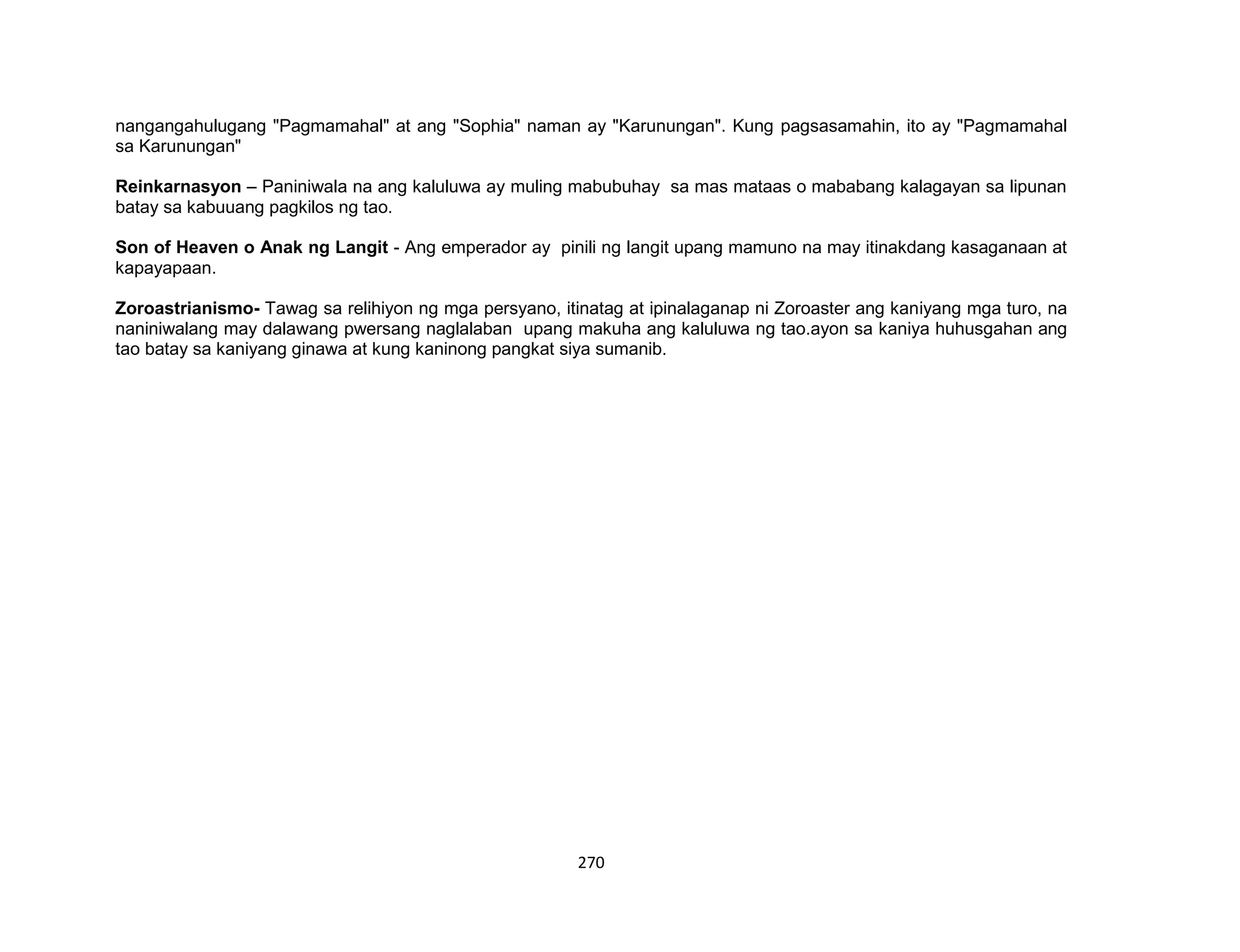 270
nangangahulugang "Pagmamahal" at ang "Sophia" naman ay "Karunungan". Kung pagsasamahin, ito ay "Pagmamahal
sa Karunungan"
Reinkarnasyon – Paniniwala na ang kaluluwa ay muling mabubuhay sa mas mataas o mababang kalagayan sa lipunan
batay sa kabuuang pagkilos ng tao.
Son of Heaven o Anak ng Langit - Ang emperador ay pinili ng langit upang mamuno na may itinakdang kasaganaan at
kapayapaan.
Zoroastrianismo- Tawag sa relihiyon ng mga persyano, itinatag at ipinalaganap ni Zoroaster ang kaniyang mga turo, na
naniniwalang may dalawang pwersang naglalaban upang makuha ang kaluluwa ng tao.ayon sa kaniya huhusgahan ang
tao batay sa kaniyang ginawa at kung kaninong pangkat siya sumanib.
 