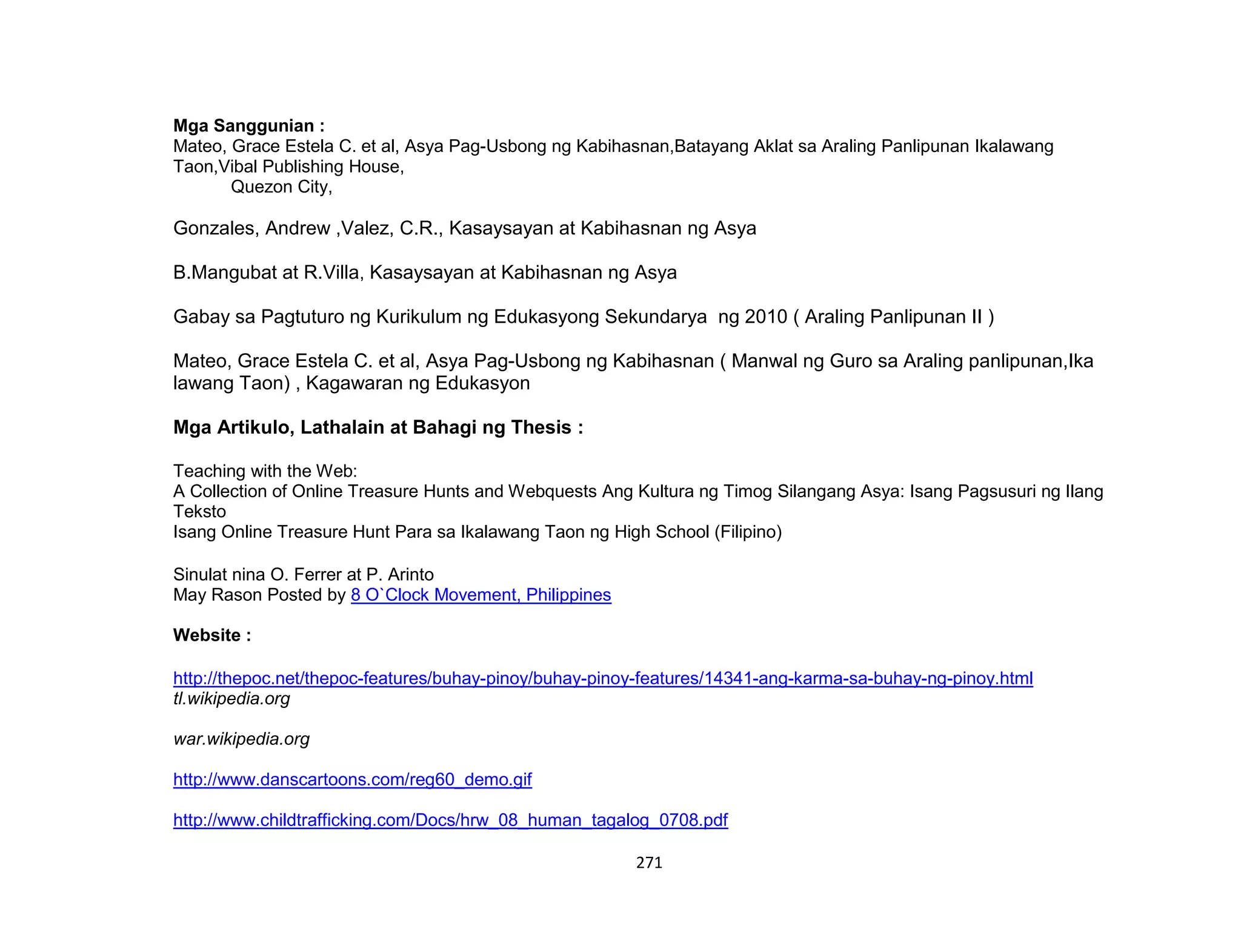 271
Mga Sanggunian :
Mateo, Grace Estela C. et al, Asya Pag-Usbong ng Kabihasnan,Batayang Aklat sa Araling Panlipunan Ikalawang
Taon,Vibal Publishing House,
Quezon City,
Gonzales, Andrew ,Valez, C.R., Kasaysayan at Kabihasnan ng Asya
B.Mangubat at R.Villa, Kasaysayan at Kabihasnan ng Asya
Gabay sa Pagtuturo ng Kurikulum ng Edukasyong Sekundarya ng 2010 ( Araling Panlipunan II )
Mateo, Grace Estela C. et al, Asya Pag-Usbong ng Kabihasnan ( Manwal ng Guro sa Araling panlipunan,Ika
lawang Taon) , Kagawaran ng Edukasyon
Mga Artikulo, Lathalain at Bahagi ng Thesis :
Teaching with the Web:
A Collection of Online Treasure Hunts and Webquests Ang Kultura ng Timog Silangang Asya: Isang Pagsusuri ng Ilang
Teksto
Isang Online Treasure Hunt Para sa Ikalawang Taon ng High School (Filipino)
Sinulat nina O. Ferrer at P. Arinto
May Rason Posted by 8 O`Clock Movement, Philippines
Website :
http://thepoc.net/thepoc-features/buhay-pinoy/buhay-pinoy-features/14341-ang-karma-sa-buhay-ng-pinoy.html
tl.wikipedia.org
war.wikipedia.org
http://www.danscartoons.com/reg60_demo.gif
http://www.childtrafficking.com/Docs/hrw_08_human_tagalog_0708.pdf
 