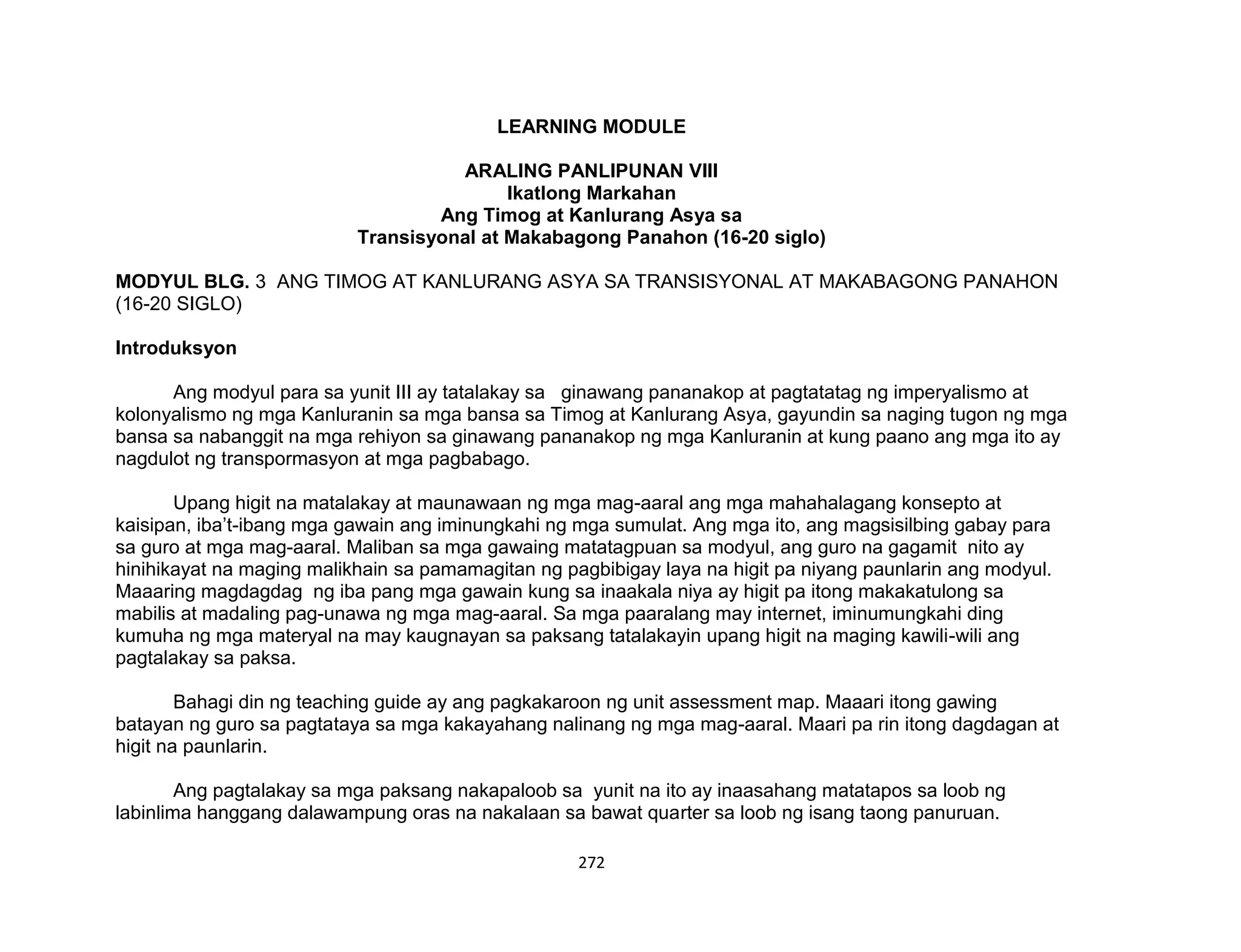 272
LEARNING MODULE
ARALING PANLIPUNAN VIII
Ikatlong Markahan
Ang Timog at Kanlurang Asya sa
Transisyonal at Makabagong Panahon (16-20 siglo)
MODYUL BLG. 3 ANG TIMOG AT KANLURANG ASYA SA TRANSISYONAL AT MAKABAGONG PANAHON
(16-20 SIGLO)
Introduksyon
Ang modyul para sa yunit III ay tatalakay sa ginawang pananakop at pagtatatag ng imperyalismo at
kolonyalismo ng mga Kanluranin sa mga bansa sa Timog at Kanlurang Asya, gayundin sa naging tugon ng mga
bansa sa nabanggit na mga rehiyon sa ginawang pananakop ng mga Kanluranin at kung paano ang mga ito ay
nagdulot ng transpormasyon at mga pagbabago.
Upang higit na matalakay at maunawaan ng mga mag-aaral ang mga mahahalagang konsepto at
kaisipan, iba’t-ibang mga gawain ang iminungkahi ng mga sumulat. Ang mga ito, ang magsisilbing gabay para
sa guro at mga mag-aaral. Maliban sa mga gawaing matatagpuan sa modyul, ang guro na gagamit nito ay
hinihikayat na maging malikhain sa pamamagitan ng pagbibigay laya na higit pa niyang paunlarin ang modyul.
Maaaring magdagdag ng iba pang mga gawain kung sa inaakala niya ay higit pa itong makakatulong sa
mabilis at madaling pag-unawa ng mga mag-aaral. Sa mga paaralang may internet, iminumungkahi ding
kumuha ng mga materyal na may kaugnayan sa paksang tatalakayin upang higit na maging kawili-wili ang
pagtalakay sa paksa.
Bahagi din ng teaching guide ay ang pagkakaroon ng unit assessment map. Maaari itong gawing
batayan ng guro sa pagtataya sa mga kakayahang nalinang ng mga mag-aaral. Maari pa rin itong dagdagan at
higit na paunlarin.
Ang pagtalakay sa mga paksang nakapaloob sa yunit na ito ay inaasahang matatapos sa loob ng
labinlima hanggang dalawampung oras na nakalaan sa bawat quarter sa loob ng isang taong panuruan.
 