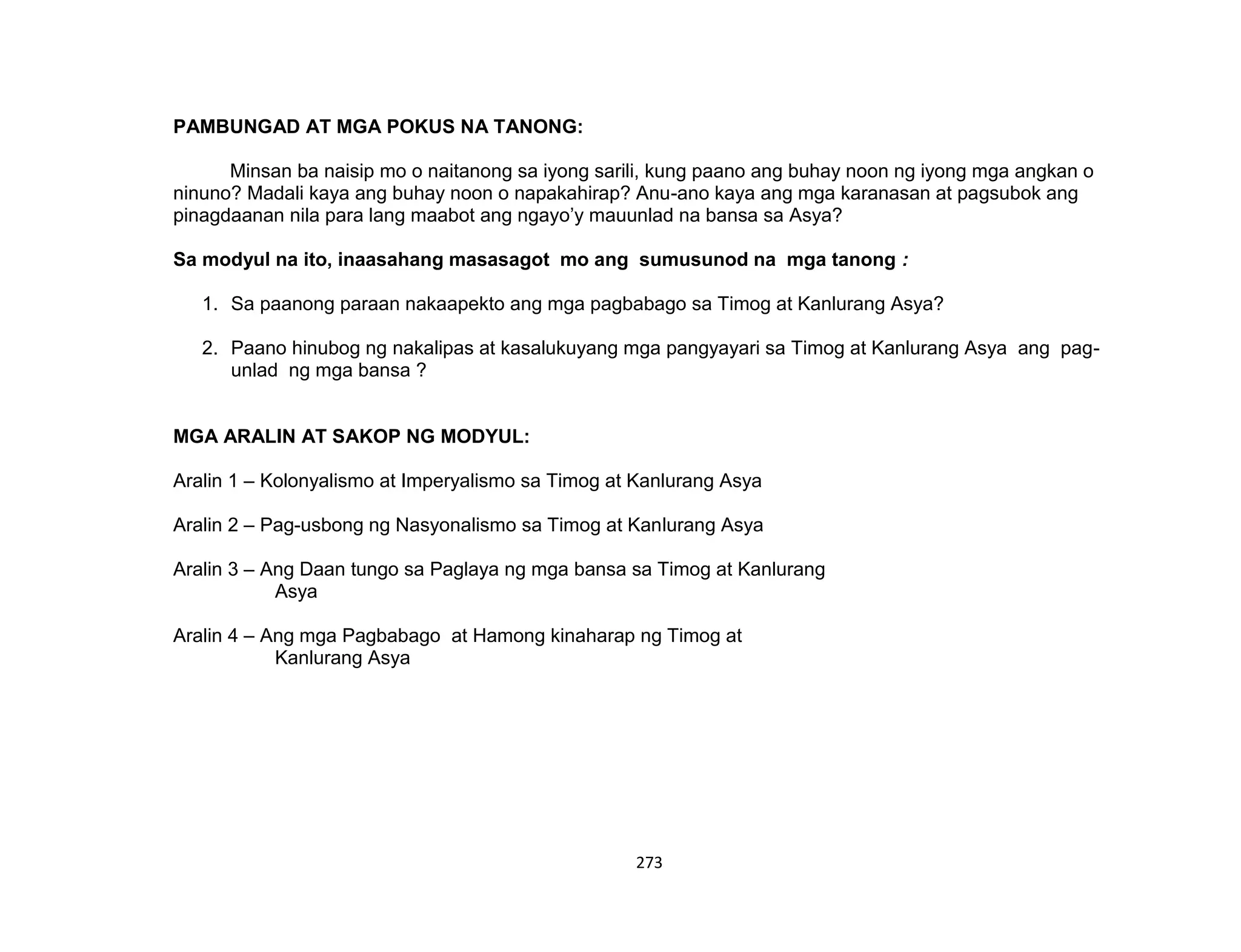 273
PAMBUNGAD AT MGA POKUS NA TANONG:
Minsan ba naisip mo o naitanong sa iyong sarili, kung paano ang buhay noon ng iyong mga angkan o
ninuno? Madali kaya ang buhay noon o napakahirap? Anu-ano kaya ang mga karanasan at pagsubok ang
pinagdaanan nila para lang maabot ang ngayo’y mauunlad na bansa sa Asya?
Sa modyul na ito, inaasahang masasagot mo ang sumusunod na mga tanong :
1. Sa paanong paraan nakaapekto ang mga pagbabago sa Timog at Kanlurang Asya?
2. Paano hinubog ng nakalipas at kasalukuyang mga pangyayari sa Timog at Kanlurang Asya ang pag-
unlad ng mga bansa ?
MGA ARALIN AT SAKOP NG MODYUL:
Aralin 1 – Kolonyalismo at Imperyalismo sa Timog at Kanlurang Asya
Aralin 2 – Pag-usbong ng Nasyonalismo sa Timog at Kanlurang Asya
Aralin 3 – Ang Daan tungo sa Paglaya ng mga bansa sa Timog at Kanlurang
Asya
Aralin 4 – Ang mga Pagbabago at Hamong kinaharap ng Timog at
Kanlurang Asya
 