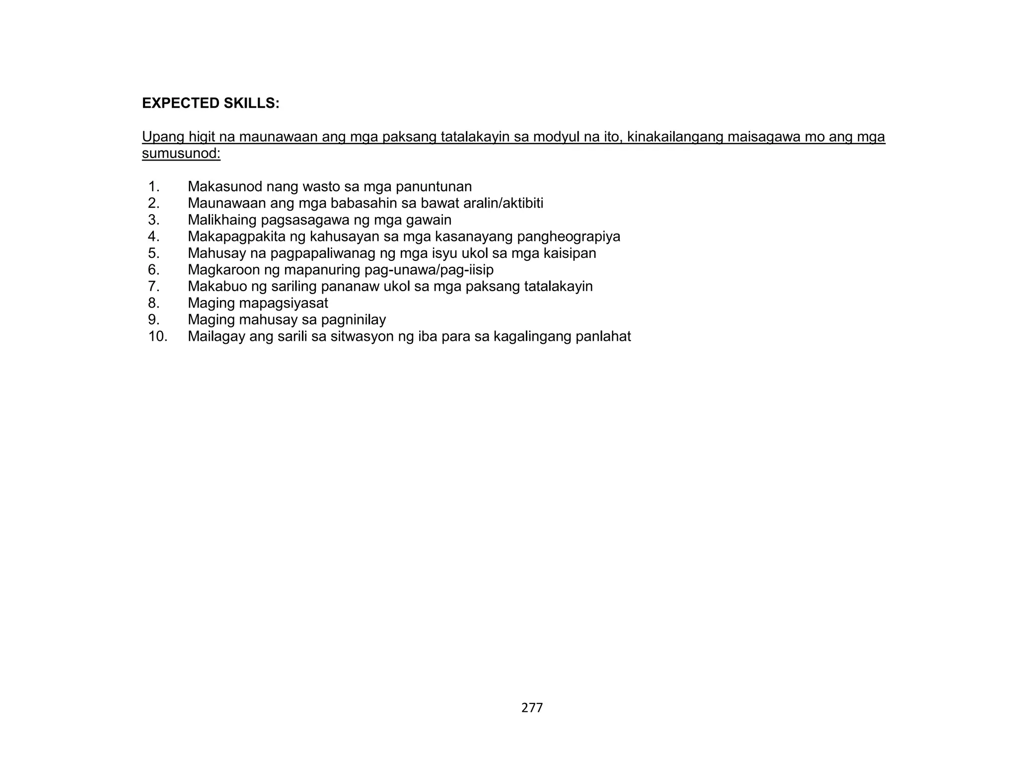 277
EXPECTED SKILLS:
Upang higit na maunawaan ang mga paksang tatalakayin sa modyul na ito, kinakailangang maisagawa mo ang mga
sumusunod:
1. Makasunod nang wasto sa mga panuntunan
2. Maunawaan ang mga babasahin sa bawat aralin/aktibiti
3. Malikhaing pagsasagawa ng mga gawain
4. Makapagpakita ng kahusayan sa mga kasanayang pangheograpiya
5. Mahusay na pagpapaliwanag ng mga isyu ukol sa mga kaisipan
6. Magkaroon ng mapanuring pag-unawa/pag-iisip
7. Makabuo ng sariling pananaw ukol sa mga paksang tatalakayin
8. Maging mapagsiyasat
9. Maging mahusay sa pagninilay
10. Mailagay ang sarili sa sitwasyon ng iba para sa kagalingang panlahat
 
