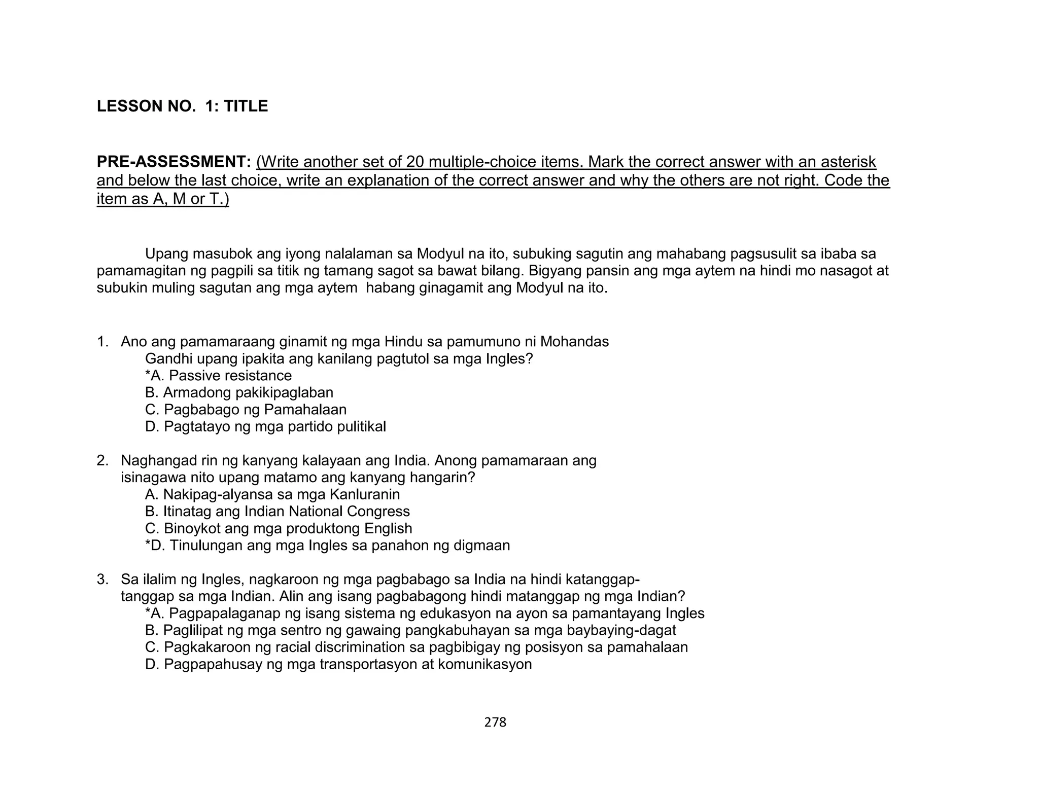 278
LESSON NO. 1: TITLE
PRE-ASSESSMENT: (Write another set of 20 multiple-choice items. Mark the correct answer with an asterisk
and below the last choice, write an explanation of the correct answer and why the others are not right. Code the
item as A, M or T.)
Upang masubok ang iyong nalalaman sa Modyul na ito, subuking sagutin ang mahabang pagsusulit sa ibaba sa
pamamagitan ng pagpili sa titik ng tamang sagot sa bawat bilang. Bigyang pansin ang mga aytem na hindi mo nasagot at
subukin muling sagutan ang mga aytem habang ginagamit ang Modyul na ito.
1. Ano ang pamamaraang ginamit ng mga Hindu sa pamumuno ni Mohandas
Gandhi upang ipakita ang kanilang pagtutol sa mga Ingles?
*A. Passive resistance
B. Armadong pakikipaglaban
C. Pagbabago ng Pamahalaan
D. Pagtatayo ng mga partido pulitikal
2. Naghangad rin ng kanyang kalayaan ang India. Anong pamamaraan ang
isinagawa nito upang matamo ang kanyang hangarin?
A. Nakipag-alyansa sa mga Kanluranin
B. Itinatag ang Indian National Congress
C. Binoykot ang mga produktong English
*D. Tinulungan ang mga Ingles sa panahon ng digmaan
3. Sa ilalim ng Ingles, nagkaroon ng mga pagbabago sa India na hindi katanggap-
tanggap sa mga Indian. Alin ang isang pagbabagong hindi matanggap ng mga Indian?
*A. Pagpapalaganap ng isang sistema ng edukasyon na ayon sa pamantayang Ingles
B. Paglilipat ng mga sentro ng gawaing pangkabuhayan sa mga baybaying-dagat
C. Pagkakaroon ng racial discrimination sa pagbibigay ng posisyon sa pamahalaan
D. Pagpapahusay ng mga transportasyon at komunikasyon
 