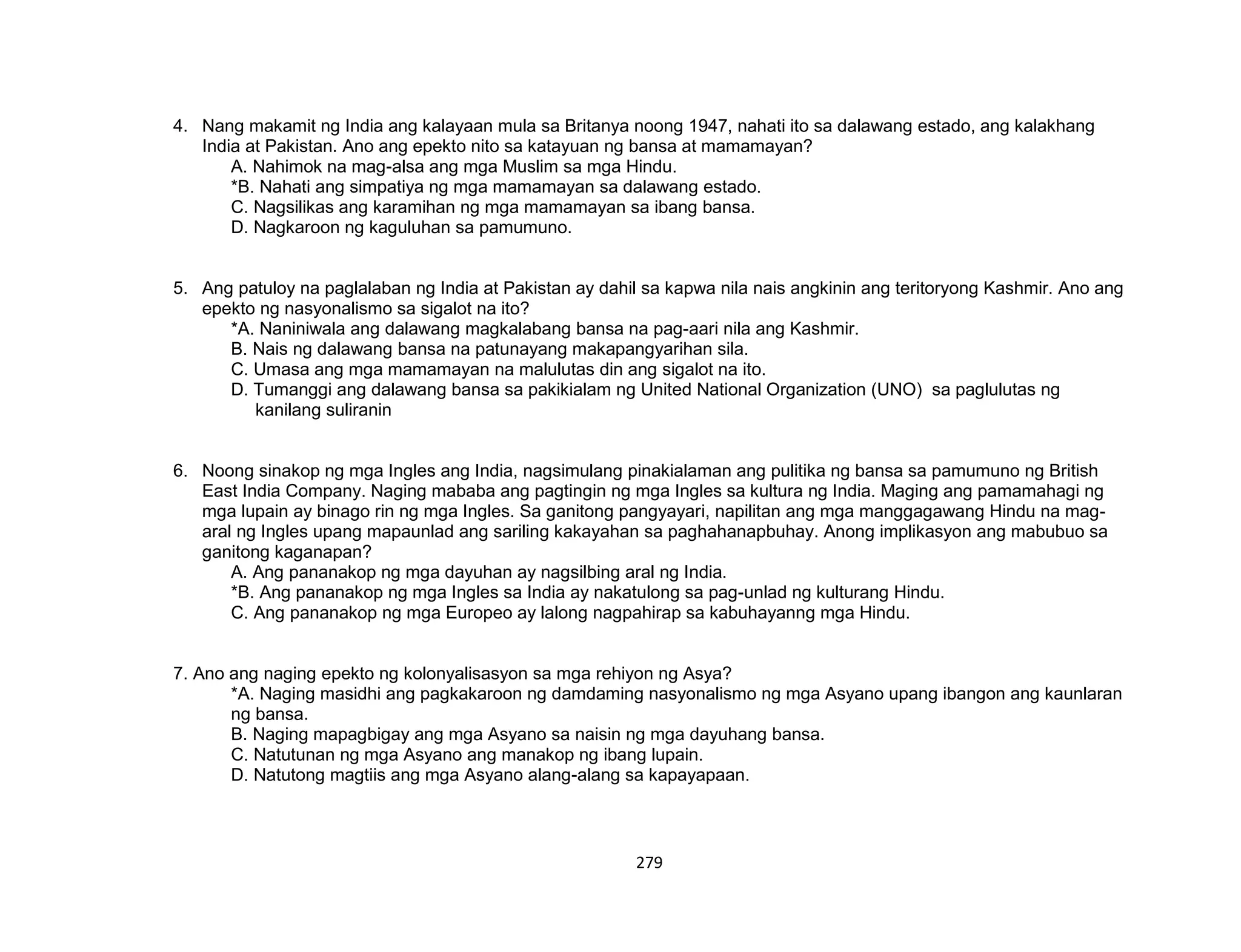 279
4. Nang makamit ng India ang kalayaan mula sa Britanya noong 1947, nahati ito sa dalawang estado, ang kalakhang
India at Pakistan. Ano ang epekto nito sa katayuan ng bansa at mamamayan?
A. Nahimok na mag-alsa ang mga Muslim sa mga Hindu.
*B. Nahati ang simpatiya ng mga mamamayan sa dalawang estado.
C. Nagsilikas ang karamihan ng mga mamamayan sa ibang bansa.
D. Nagkaroon ng kaguluhan sa pamumuno.
5. Ang patuloy na paglalaban ng India at Pakistan ay dahil sa kapwa nila nais angkinin ang teritoryong Kashmir. Ano ang
epekto ng nasyonalismo sa sigalot na ito?
*A. Naniniwala ang dalawang magkalabang bansa na pag-aari nila ang Kashmir.
B. Nais ng dalawang bansa na patunayang makapangyarihan sila.
C. Umasa ang mga mamamayan na malulutas din ang sigalot na ito.
D. Tumanggi ang dalawang bansa sa pakikialam ng United National Organization (UNO) sa paglulutas ng
kanilang suliranin
6. Noong sinakop ng mga Ingles ang India, nagsimulang pinakialaman ang pulitika ng bansa sa pamumuno ng British
East India Company. Naging mababa ang pagtingin ng mga Ingles sa kultura ng India. Maging ang pamamahagi ng
mga lupain ay binago rin ng mga Ingles. Sa ganitong pangyayari, napilitan ang mga manggagawang Hindu na mag-
aral ng Ingles upang mapaunlad ang sariling kakayahan sa paghahanapbuhay. Anong implikasyon ang mabubuo sa
ganitong kaganapan?
A. Ang pananakop ng mga dayuhan ay nagsilbing aral ng India.
*B. Ang pananakop ng mga Ingles sa India ay nakatulong sa pag-unlad ng kulturang Hindu.
C. Ang pananakop ng mga Europeo ay lalong nagpahirap sa kabuhayanng mga Hindu.
7. Ano ang naging epekto ng kolonyalisasyon sa mga rehiyon ng Asya?
*A. Naging masidhi ang pagkakaroon ng damdaming nasyonalismo ng mga Asyano upang ibangon ang kaunlaran
ng bansa.
B. Naging mapagbigay ang mga Asyano sa naisin ng mga dayuhang bansa.
C. Natutunan ng mga Asyano ang manakop ng ibang lupain.
D. Natutong magtiis ang mga Asyano alang-alang sa kapayapaan.
 