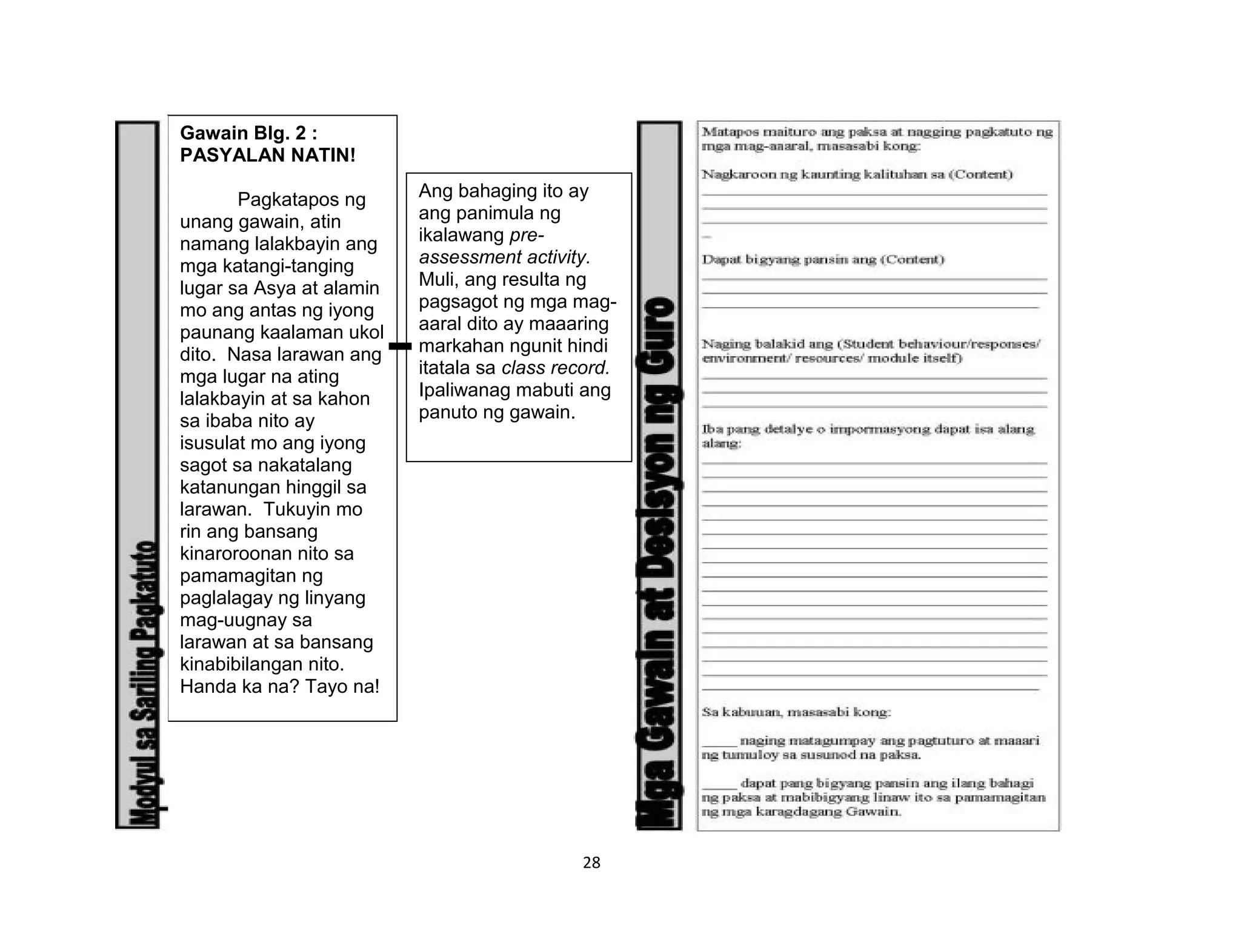 28
Ang bahaging ito ay
ang panimula ng
ikalawang pre-
assessment activity.
Muli, ang resulta ng
pagsagot ng mga mag-
aaral dito ay maaaring
markahan ngunit hindi
itatala sa class record.
Ipaliwanag mabuti ang
panuto ng gawain.
Gawain Blg. 2 :
PASYALAN NATIN!
Pagkatapos ng
unang gawain, atin
namang lalakbayin ang
mga katangi-tanging
lugar sa Asya at alamin
mo ang antas ng iyong
paunang kaalaman ukol
dito. Nasa larawan ang
mga lugar na ating
lalakbayin at sa kahon
sa ibaba nito ay
isusulat mo ang iyong
sagot sa nakatalang
katanungan hinggil sa
larawan. Tukuyin mo
rin ang bansang
kinaroroonan nito sa
pamamagitan ng
paglalagay ng linyang
mag-uugnay sa
larawan at sa bansang
kinabibilangan nito.
Handa ka na? Tayo na!
 