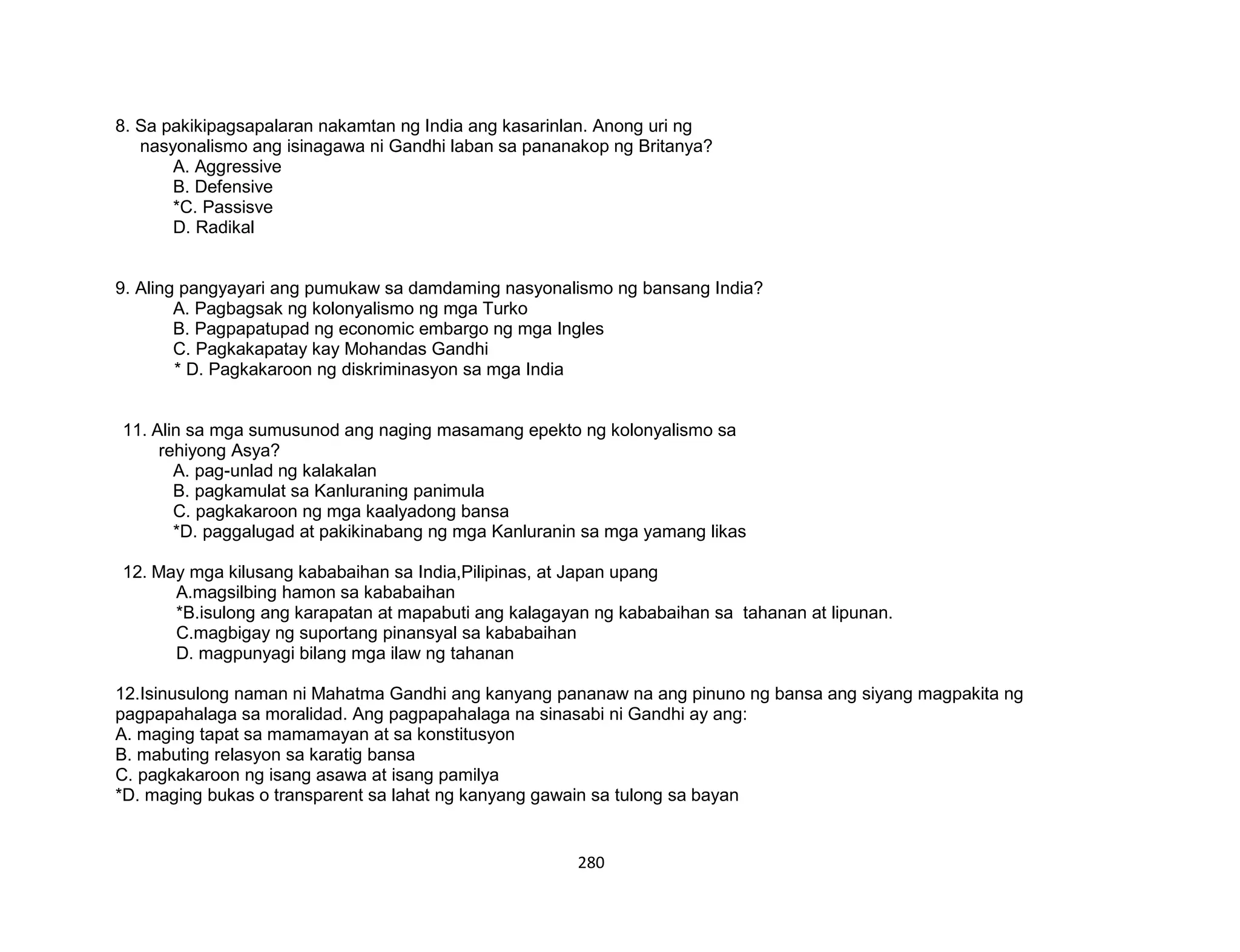 280
8. Sa pakikipagsapalaran nakamtan ng India ang kasarinlan. Anong uri ng
nasyonalismo ang isinagawa ni Gandhi laban sa pananakop ng Britanya?
A. Aggressive
B. Defensive
*C. Passisve
D. Radikal
9. Aling pangyayari ang pumukaw sa damdaming nasyonalismo ng bansang India?
A. Pagbagsak ng kolonyalismo ng mga Turko
B. Pagpapatupad ng economic embargo ng mga Ingles
C. Pagkakapatay kay Mohandas Gandhi
* D. Pagkakaroon ng diskriminasyon sa mga India
11. Alin sa mga sumusunod ang naging masamang epekto ng kolonyalismo sa
rehiyong Asya?
A. pag-unlad ng kalakalan
B. pagkamulat sa Kanluraning panimula
C. pagkakaroon ng mga kaalyadong bansa
*D. paggalugad at pakikinabang ng mga Kanluranin sa mga yamang likas
12. May mga kilusang kababaihan sa India,Pilipinas, at Japan upang
A.magsilbing hamon sa kababaihan
*B.isulong ang karapatan at mapabuti ang kalagayan ng kababaihan sa tahanan at lipunan.
C.magbigay ng suportang pinansyal sa kababaihan
D. magpunyagi bilang mga ilaw ng tahanan
12.Isinusulong naman ni Mahatma Gandhi ang kanyang pananaw na ang pinuno ng bansa ang siyang magpakita ng
pagpapahalaga sa moralidad. Ang pagpapahalaga na sinasabi ni Gandhi ay ang:
A. maging tapat sa mamamayan at sa konstitusyon
B. mabuting relasyon sa karatig bansa
C. pagkakaroon ng isang asawa at isang pamilya
*D. maging bukas o transparent sa lahat ng kanyang gawain sa tulong sa bayan
 