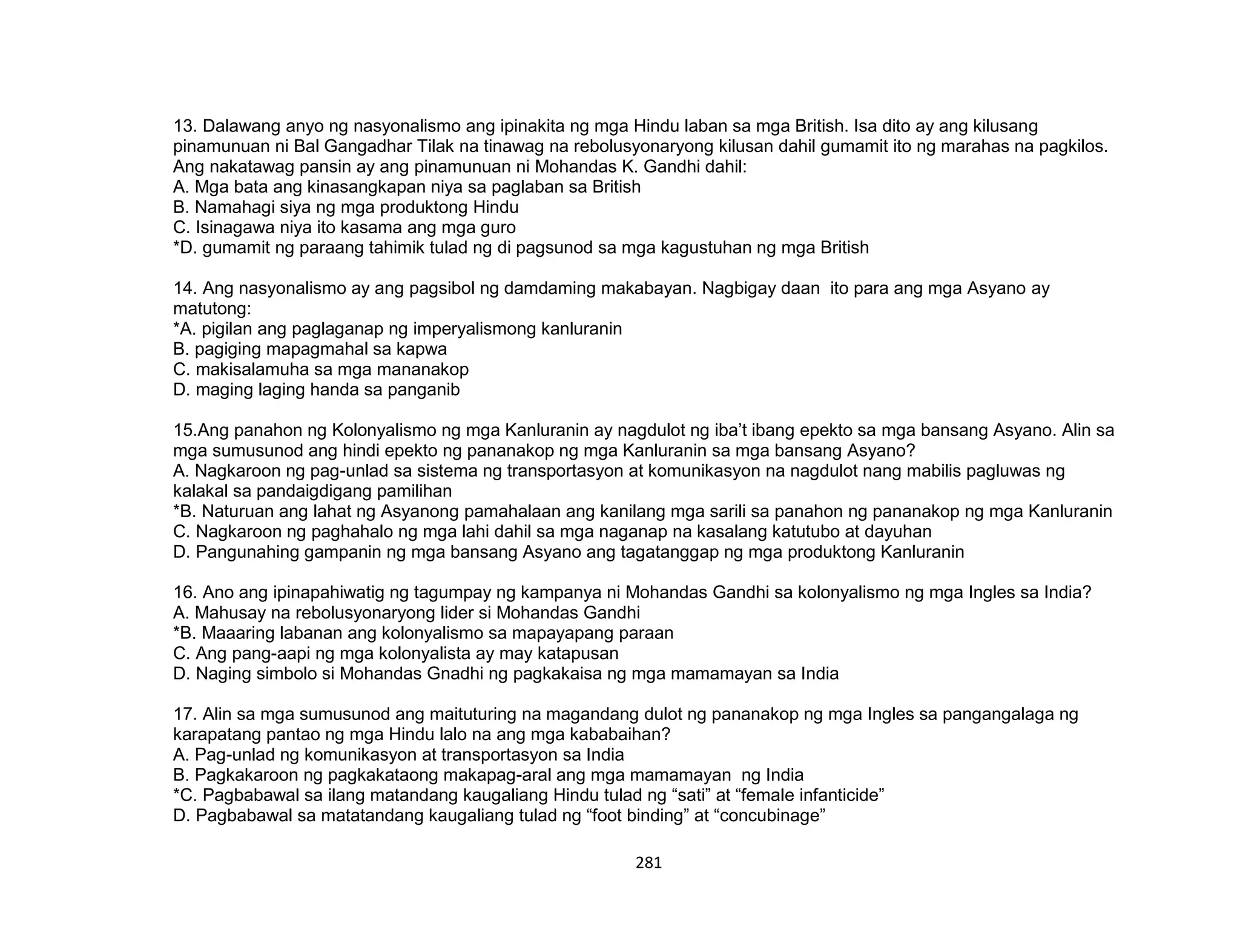 281
13. Dalawang anyo ng nasyonalismo ang ipinakita ng mga Hindu laban sa mga British. Isa dito ay ang kilusang
pinamunuan ni Bal Gangadhar Tilak na tinawag na rebolusyonaryong kilusan dahil gumamit ito ng marahas na pagkilos.
Ang nakatawag pansin ay ang pinamunuan ni Mohandas K. Gandhi dahil:
A. Mga bata ang kinasangkapan niya sa paglaban sa British
B. Namahagi siya ng mga produktong Hindu
C. Isinagawa niya ito kasama ang mga guro
*D. gumamit ng paraang tahimik tulad ng di pagsunod sa mga kagustuhan ng mga British
14. Ang nasyonalismo ay ang pagsibol ng damdaming makabayan. Nagbigay daan ito para ang mga Asyano ay
matutong:
*A. pigilan ang paglaganap ng imperyalismong kanluranin
B. pagiging mapagmahal sa kapwa
C. makisalamuha sa mga mananakop
D. maging laging handa sa panganib
15.Ang panahon ng Kolonyalismo ng mga Kanluranin ay nagdulot ng iba’t ibang epekto sa mga bansang Asyano. Alin sa
mga sumusunod ang hindi epekto ng pananakop ng mga Kanluranin sa mga bansang Asyano?
A. Nagkaroon ng pag-unlad sa sistema ng transportasyon at komunikasyon na nagdulot nang mabilis pagluwas ng
kalakal sa pandaigdigang pamilihan
*B. Naturuan ang lahat ng Asyanong pamahalaan ang kanilang mga sarili sa panahon ng pananakop ng mga Kanluranin
C. Nagkaroon ng paghahalo ng mga lahi dahil sa mga naganap na kasalang katutubo at dayuhan
D. Pangunahing gampanin ng mga bansang Asyano ang tagatanggap ng mga produktong Kanluranin
16. Ano ang ipinapahiwatig ng tagumpay ng kampanya ni Mohandas Gandhi sa kolonyalismo ng mga Ingles sa India?
A. Mahusay na rebolusyonaryong lider si Mohandas Gandhi
*B. Maaaring labanan ang kolonyalismo sa mapayapang paraan
C. Ang pang-aapi ng mga kolonyalista ay may katapusan
D. Naging simbolo si Mohandas Gnadhi ng pagkakaisa ng mga mamamayan sa India
17. Alin sa mga sumusunod ang maituturing na magandang dulot ng pananakop ng mga Ingles sa pangangalaga ng
karapatang pantao ng mga Hindu lalo na ang mga kababaihan?
A. Pag-unlad ng komunikasyon at transportasyon sa India
B. Pagkakaroon ng pagkakataong makapag-aral ang mga mamamayan ng India
*C. Pagbabawal sa ilang matandang kaugaliang Hindu tulad ng “sati” at “female infanticide”
D. Pagbabawal sa matatandang kaugaliang tulad ng “foot binding” at “concubinage”
 