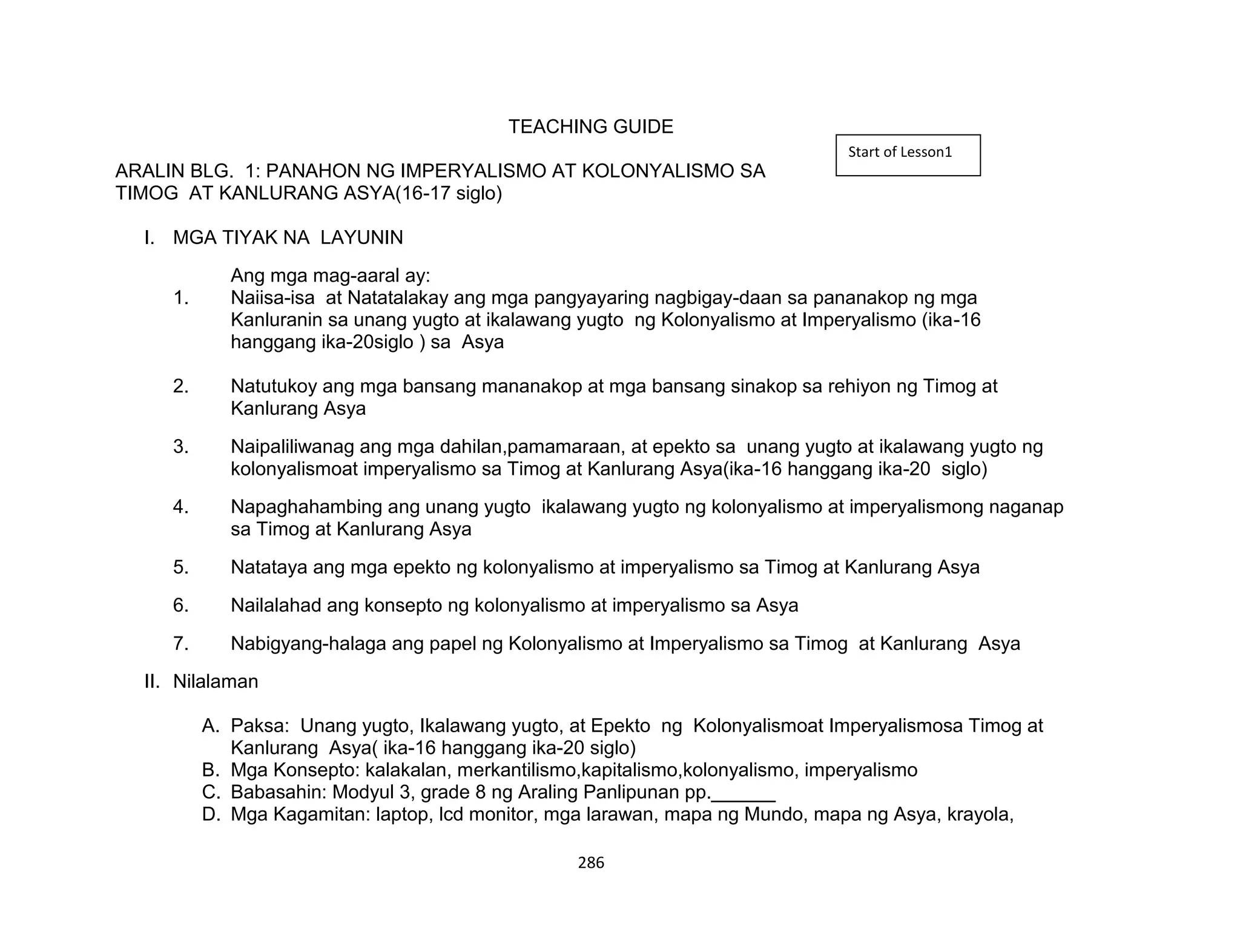 286
TEACHING GUIDE
ARALIN BLG. 1: PANAHON NG IMPERYALISMO AT KOLONYALISMO SA
TIMOG AT KANLURANG ASYA(16-17 siglo)
I. MGA TIYAK NA LAYUNIN
Ang mga mag-aaral ay:
1. Naiisa-isa at Natatalakay ang mga pangyayaring nagbigay-daan sa pananakop ng mga
Kanluranin sa unang yugto at ikalawang yugto ng Kolonyalismo at Imperyalismo (ika-16
hanggang ika-20siglo ) sa Asya
2. Natutukoy ang mga bansang mananakop at mga bansang sinakop sa rehiyon ng Timog at
Kanlurang Asya
3. Naipaliliwanag ang mga dahilan,pamamaraan, at epekto sa unang yugto at ikalawang yugto ng
kolonyalismoat imperyalismo sa Timog at Kanlurang Asya(ika-16 hanggang ika-20 siglo)
4. Napaghahambing ang unang yugto ikalawang yugto ng kolonyalismo at imperyalismong naganap
sa Timog at Kanlurang Asya
5. Natataya ang mga epekto ng kolonyalismo at imperyalismo sa Timog at Kanlurang Asya
6. Nailalahad ang konsepto ng kolonyalismo at imperyalismo sa Asya
7. Nabigyang-halaga ang papel ng Kolonyalismo at Imperyalismo sa Timog at Kanlurang Asya
II. Nilalaman
A. Paksa: Unang yugto, Ikalawang yugto, at Epekto ng Kolonyalismoat Imperyalismosa Timog at
Kanlurang Asya( ika-16 hanggang ika-20 siglo)
B. Mga Konsepto: kalakalan, merkantilismo,kapitalismo,kolonyalismo, imperyalismo
C. Babasahin: Modyul 3, grade 8 ng Araling Panlipunan pp.______
D. Mga Kagamitan: laptop, lcd monitor, mga larawan, mapa ng Mundo, mapa ng Asya, krayola,
Start of Lesson1
 