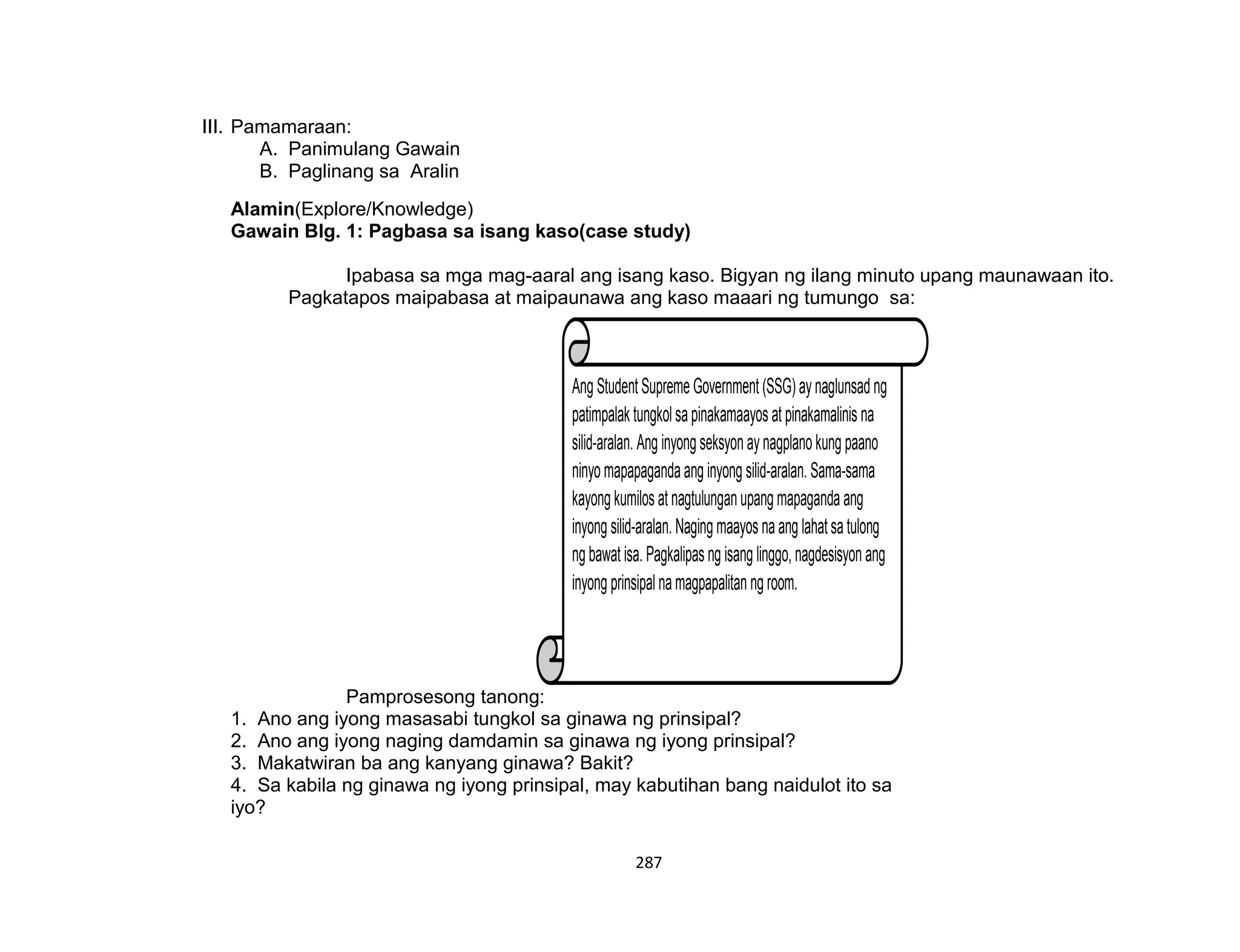 287
Ang Student Supreme Government (SSG) ay naglunsad ng
patimpalak tungkol sa pinakamaayos at pinakamalinis na
silid-aralan. Ang inyong seksyon ay nagplano kung paano
ninyo mapapaganda ang inyong silid-aralan. Sama-sama
kayong kumilos at nagtulungan upang mapaganda ang
inyong silid-aralan. Naging maayos na ang lahatsa tulong
ng bawat isa. Pagkalipas ng isang linggo, nagdesisyon ang
inyong prinsipal namagpapalitan ng room.
III. Pamamaraan:
A. Panimulang Gawain
B. Paglinang sa Aralin
Alamin(Explore/Knowledge)
Gawain Blg. 1: Pagbasa sa isang kaso(case study)
Ipabasa sa mga mag-aaral ang isang kaso. Bigyan ng ilang minuto upang maunawaan ito.
Pagkatapos maipabasa at maipaunawa ang kaso maaari ng tumungo sa:
Pamprosesong tanong:
1. Ano ang iyong masasabi tungkol sa ginawa ng prinsipal?
2. Ano ang iyong naging damdamin sa ginawa ng iyong prinsipal?
3. Makatwiran ba ang kanyang ginawa? Bakit?
4. Sa kabila ng ginawa ng iyong prinsipal, may kabutihan bang naidulot ito sa
iyo?
 