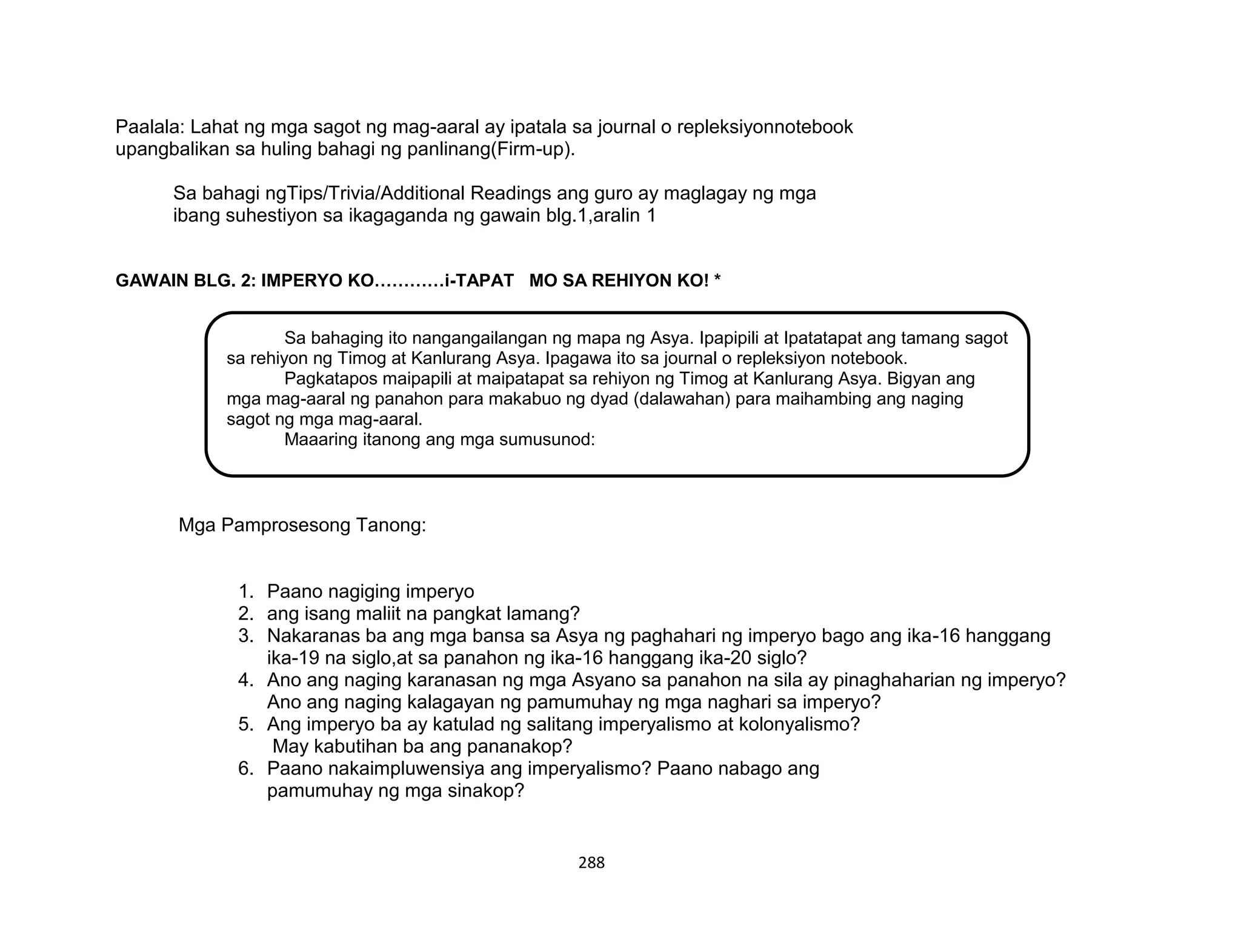 288
Sa bahaging ito nangangailangan ng mapa ng Asya. Ipapipili at Ipatatapat ang tamang sagot
sa rehiyon ng Timog at Kanlurang Asya. Ipagawa ito sa journal o repleksiyon notebook.
Pagkatapos maipapili at maipatapat sa rehiyon ng Timog at Kanlurang Asya. Bigyan ang
mga mag-aaral ng panahon para makabuo ng dyad (dalawahan) para maihambing ang naging
sagot ng mga mag-aaral.
Maaaring itanong ang mga sumusunod:
Paalala: Lahat ng mga sagot ng mag-aaral ay ipatala sa journal o repleksiyonnotebook
upangbalikan sa huling bahagi ng panlinang(Firm-up).
Sa bahagi ngTips/Trivia/Additional Readings ang guro ay maglagay ng mga
ibang suhestiyon sa ikagaganda ng gawain blg.1,aralin 1
GAWAIN BLG. 2: IMPERYO KO…………i-TAPAT MO SA REHIYON KO! *
Mga Pamprosesong Tanong:
1. Paano nagiging imperyo
2. ang isang maliit na pangkat lamang?
3. Nakaranas ba ang mga bansa sa Asya ng paghahari ng imperyo bago ang ika-16 hanggang
ika-19 na siglo,at sa panahon ng ika-16 hanggang ika-20 siglo?
4. Ano ang naging karanasan ng mga Asyano sa panahon na sila ay pinaghaharian ng imperyo?
Ano ang naging kalagayan ng pamumuhay ng mga naghari sa imperyo?
5. Ang imperyo ba ay katulad ng salitang imperyalismo at kolonyalismo?
May kabutihan ba ang pananakop?
6. Paano nakaimpluwensiya ang imperyalismo? Paano nabago ang
pamumuhay ng mga sinakop?
 