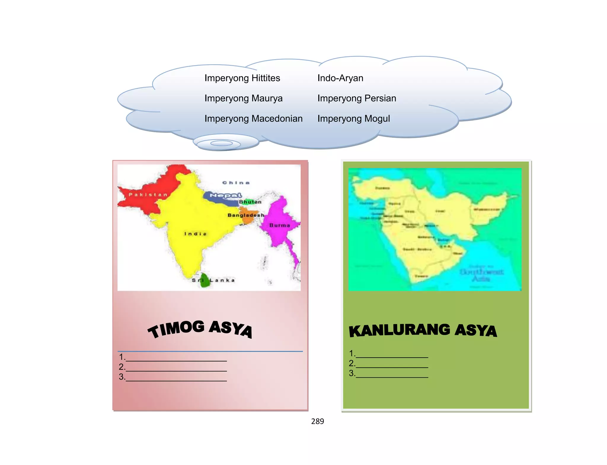 289
1._______________
2._______________
3._______________
Imperyong Hittites Indo-Aryan
Imperyong Maurya Imperyong Persian
Imperyong Macedonian Imperyong Mogul
(Alexander The Great)
1._____________________
2._____________________
3._____________________
 