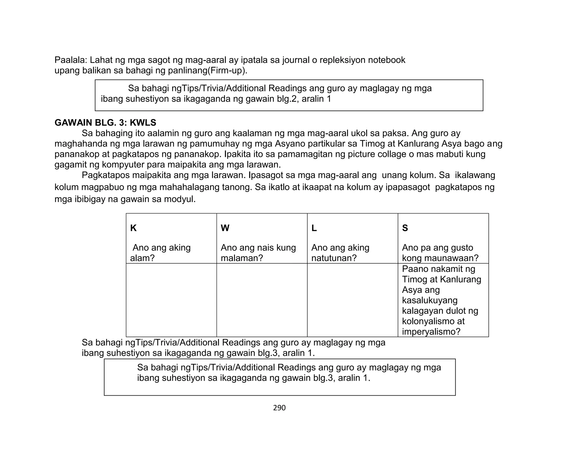 290
Paalala: Lahat ng mga sagot ng mag-aaral ay ipatala sa journal o repleksiyon notebook
upang balikan sa bahagi ng panlinang(Firm-up).
GAWAIN BLG. 3: KWLS
Sa bahaging ito aalamin ng guro ang kaalaman ng mga mag-aaral ukol sa paksa. Ang guro ay
maghahanda ng mga larawan ng pamumuhay ng mga Asyano partikular sa Timog at Kanlurang Asya bago ang
pananakop at pagkatapos ng pananakop. Ipakita ito sa pamamagitan ng picture collage o mas mabuti kung
gagamit ng kompyuter para maipakita ang mga larawan.
Pagkatapos maipakita ang mga larawan. Ipasagot sa mga mag-aaral ang unang kolum. Sa ikalawang
kolum magpabuo ng mga mahahalagang tanong. Sa ikatlo at ikaapat na kolum ay ipapasagot pagkatapos ng
mga ibibigay na gawain sa modyul.
K
Ano ang aking
alam?
W
Ano ang nais kung
malaman?
L
Ano ang aking
natutunan?
S
Ano pa ang gusto
kong maunawaan?
Paano nakamit ng
Timog at Kanlurang
Asya ang
kasalukuyang
kalagayan dulot ng
kolonyalismo at
imperyalismo?
Sa bahagi ngTips/Trivia/Additional Readings ang guro ay maglagay ng mga
ibang suhestiyon sa ikagaganda ng gawain blg.3, aralin 1.
Sa bahagi ngTips/Trivia/Additional Readings ang guro ay maglagay ng mga
ibang suhestiyon sa ikagaganda ng gawain blg.2, aralin 1
Sa bahagi ngTips/Trivia/Additional Readings ang guro ay maglagay ng mga
ibang suhestiyon sa ikagaganda ng gawain blg.3, aralin 1.
 