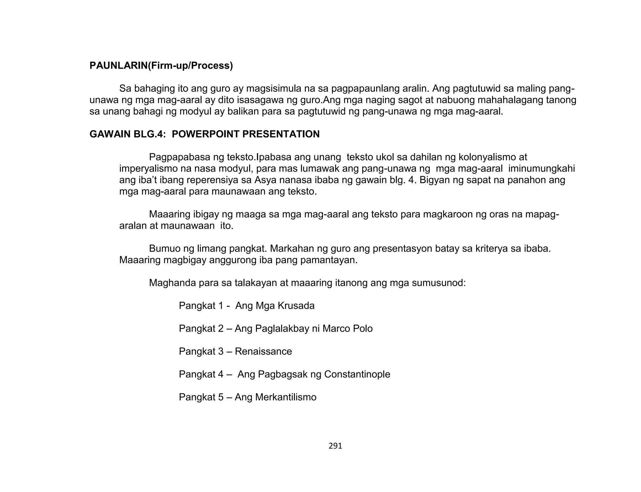 291
PAUNLARIN(Firm-up/Process)
Sa bahaging ito ang guro ay magsisimula na sa pagpapaunlang aralin. Ang pagtutuwid sa maling pang-
unawa ng mga mag-aaral ay dito isasagawa ng guro.Ang mga naging sagot at nabuong mahahalagang tanong
sa unang bahagi ng modyul ay balikan para sa pagtutuwid ng pang-unawa ng mga mag-aaral.
GAWAIN BLG.4: POWERPOINT PRESENTATION
Pagpapabasa ng teksto.Ipabasa ang unang teksto ukol sa dahilan ng kolonyalismo at
imperyalismo na nasa modyul, para mas lumawak ang pang-unawa ng mga mag-aaral iminumungkahi
ang iba’t ibang reperensiya sa Asya nanasa ibaba ng gawain blg. 4. Bigyan ng sapat na panahon ang
mga mag-aaral para maunawaan ang teksto.
Maaaring ibigay ng maaga sa mga mag-aaral ang teksto para magkaroon ng oras na mapag-
aralan at maunawaan ito.
Bumuo ng limang pangkat. Markahan ng guro ang presentasyon batay sa kriterya sa ibaba.
Maaaring magbigay anggurong iba pang pamantayan.
Maghanda para sa talakayan at maaaring itanong ang mga sumusunod:
Pangkat 1 - Ang Mga Krusada
Pangkat 2 – Ang Paglalakbay ni Marco Polo
Pangkat 3 – Renaissance
Pangkat 4 – Ang Pagbagsak ng Constantinople
Pangkat 5 – Ang Merkantilismo
 