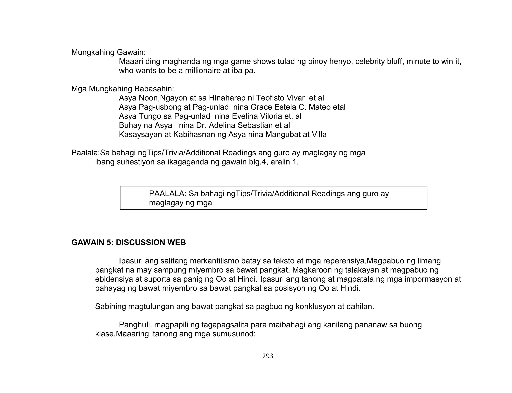 293
Mungkahing Gawain:
Maaari ding maghanda ng mga game shows tulad ng pinoy henyo, celebrity bluff, minute to win it,
who wants to be a millionaire at iba pa.
Mga Mungkahing Babasahin:
Asya Noon,Ngayon at sa Hinaharap ni Teofisto Vivar et al
Asya Pag-usbong at Pag-unlad nina Grace Estela C. Mateo etal
Asya Tungo sa Pag-unlad nina Evelina Viloria et. al
Buhay na Asya nina Dr. Adelina Sebastian et al
Kasaysayan at Kabihasnan ng Asya nina Mangubat at Villa
Paalala:Sa bahagi ngTips/Trivia/Additional Readings ang guro ay maglagay ng mga
ibang suhestiyon sa ikagaganda ng gawain blg.4, aralin 1.
GAWAIN 5: DISCUSSION WEB
Ipasuri ang salitang merkantilismo batay sa teksto at mga reperensiya.Magpabuo ng limang
pangkat na may sampung miyembro sa bawat pangkat. Magkaroon ng talakayan at magpabuo ng
ebidensiya at suporta sa panig ng Oo at Hindi. Ipasuri ang tanong at magpatala ng mga impormasyon at
pahayag ng bawat miyembro sa bawat pangkat sa posisyon ng Oo at Hindi.
Sabihing magtulungan ang bawat pangkat sa pagbuo ng konklusyon at dahilan.
Panghuli, magpapili ng tagapagsalita para maibahagi ang kanilang pananaw sa buong
klase.Maaaring itanong ang mga sumusunod:
PAALALA: Sa bahagi ngTips/Trivia/Additional Readings ang guro ay
maglagay ng mga
ibang suhestiyon sa ikagaganda ng gawain blg.4, aralin 1.
 