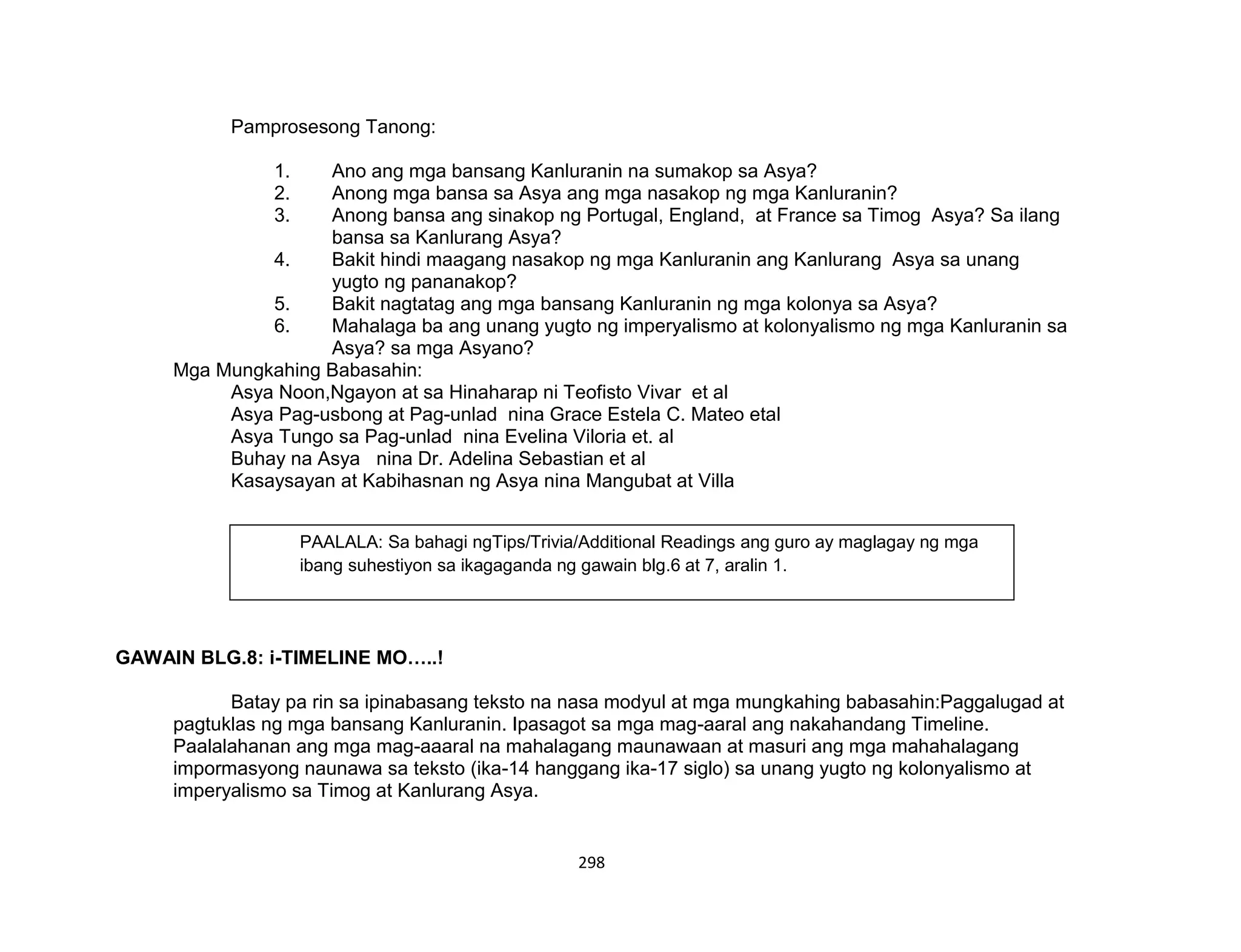 298
Pamprosesong Tanong:
1. Ano ang mga bansang Kanluranin na sumakop sa Asya?
2. Anong mga bansa sa Asya ang mga nasakop ng mga Kanluranin?
3. Anong bansa ang sinakop ng Portugal, England, at France sa Timog Asya? Sa ilang
bansa sa Kanlurang Asya?
4. Bakit hindi maagang nasakop ng mga Kanluranin ang Kanlurang Asya sa unang
yugto ng pananakop?
5. Bakit nagtatag ang mga bansang Kanluranin ng mga kolonya sa Asya?
6. Mahalaga ba ang unang yugto ng imperyalismo at kolonyalismo ng mga Kanluranin sa
Asya? sa mga Asyano?
Mga Mungkahing Babasahin:
Asya Noon,Ngayon at sa Hinaharap ni Teofisto Vivar et al
Asya Pag-usbong at Pag-unlad nina Grace Estela C. Mateo etal
Asya Tungo sa Pag-unlad nina Evelina Viloria et. al
Buhay na Asya nina Dr. Adelina Sebastian et al
Kasaysayan at Kabihasnan ng Asya nina Mangubat at Villa
GAWAIN BLG.8: i-TIMELINE MO…..!
Batay pa rin sa ipinabasang teksto na nasa modyul at mga mungkahing babasahin:Paggalugad at
pagtuklas ng mga bansang Kanluranin. Ipasagot sa mga mag-aaral ang nakahandang Timeline.
Paalalahanan ang mga mag-aaaral na mahalagang maunawaan at masuri ang mga mahahalagang
impormasyong naunawa sa teksto (ika-14 hanggang ika-17 siglo) sa unang yugto ng kolonyalismo at
imperyalismo sa Timog at Kanlurang Asya.
PAALALA: Sa bahagi ngTips/Trivia/Additional Readings ang guro ay maglagay ng mga
ibang suhestiyon sa ikagaganda ng gawain blg.6 at 7, aralin 1.
 