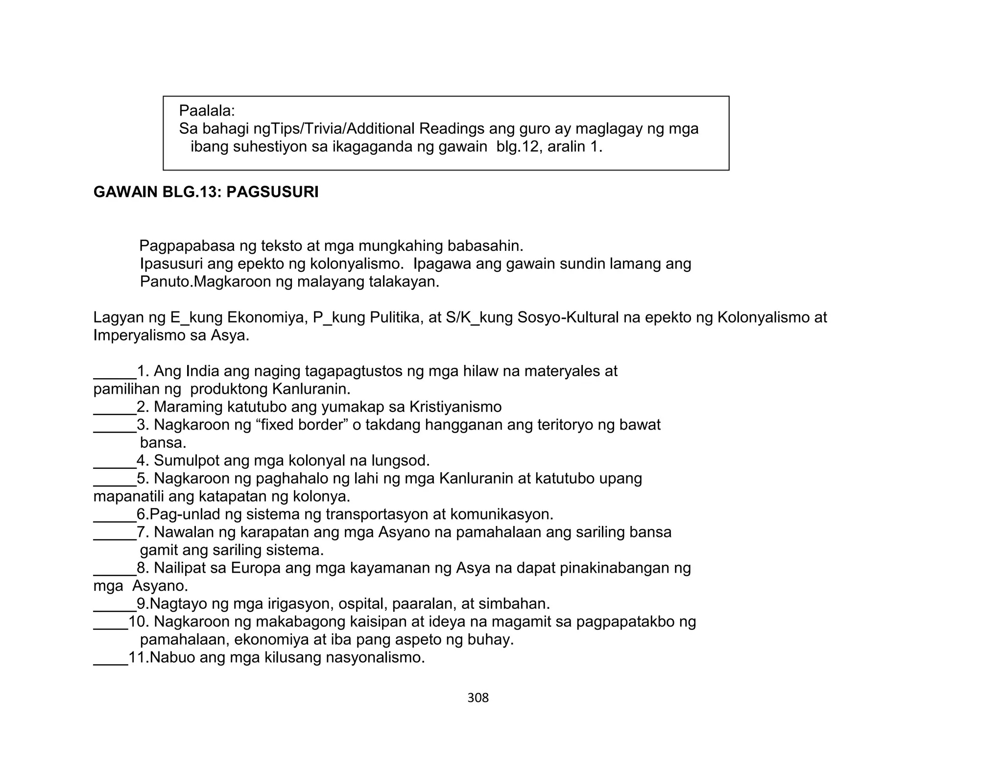 308
GAWAIN BLG.13: PAGSUSURI
Pagpapabasa ng teksto at mga mungkahing babasahin.
Ipasusuri ang epekto ng kolonyalismo. Ipagawa ang gawain sundin lamang ang
Panuto.Magkaroon ng malayang talakayan.
Lagyan ng E_kung Ekonomiya, P_kung Pulitika, at S/K_kung Sosyo-Kultural na epekto ng Kolonyalismo at
Imperyalismo sa Asya.
_____1. Ang India ang naging tagapagtustos ng mga hilaw na materyales at
pamilihan ng produktong Kanluranin.
_____2. Maraming katutubo ang yumakap sa Kristiyanismo
_____3. Nagkaroon ng “fixed border” o takdang hangganan ang teritoryo ng bawat
bansa.
_____4. Sumulpot ang mga kolonyal na lungsod.
_____5. Nagkaroon ng paghahalo ng lahi ng mga Kanluranin at katutubo upang
mapanatili ang katapatan ng kolonya.
_____6.Pag-unlad ng sistema ng transportasyon at komunikasyon.
_____7. Nawalan ng karapatan ang mga Asyano na pamahalaan ang sariling bansa
gamit ang sariling sistema.
_____8. Nailipat sa Europa ang mga kayamanan ng Asya na dapat pinakinabangan ng
mga Asyano.
_____9.Nagtayo ng mga irigasyon, ospital, paaralan, at simbahan.
____10. Nagkaroon ng makabagong kaisipan at ideya na magamit sa pagpapatakbo ng
pamahalaan, ekonomiya at iba pang aspeto ng buhay.
____11.Nabuo ang mga kilusang nasyonalismo.
Paalala:
Sa bahagi ngTips/Trivia/Additional Readings ang guro ay maglagay ng mga
ibang suhestiyon sa ikagaganda ng gawain blg.12, aralin 1.
 
