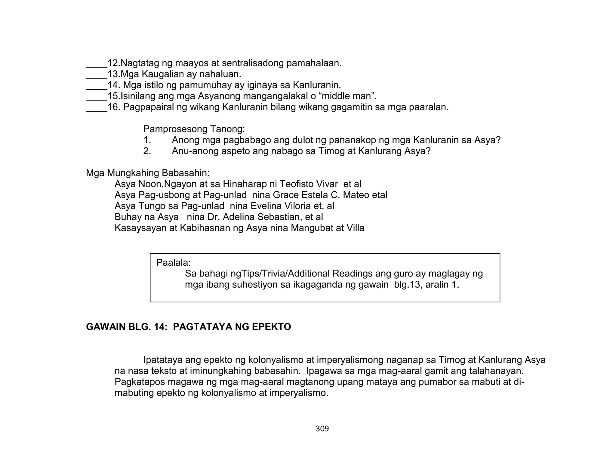 309
____12.Nagtatag ng maayos at sentralisadong pamahalaan.
____13.Mga Kaugalian ay nahaluan.
____14. Mga istilo ng pamumuhay ay iginaya sa Kanluranin.
____15.Isinilang ang mga Asyanong mangangalakal o “middle man”.
____16. Pagpapairal ng wikang Kanluranin bilang wikang gagamitin sa mga paaralan.
Pamprosesong Tanong:
1. Anong mga pagbabago ang dulot ng pananakop ng mga Kanluranin sa Asya?
2. Anu-anong aspeto ang nabago sa Timog at Kanlurang Asya?
Mga Mungkahing Babasahin:
Asya Noon,Ngayon at sa Hinaharap ni Teofisto Vivar et al
Asya Pag-usbong at Pag-unlad nina Grace Estela C. Mateo etal
Asya Tungo sa Pag-unlad nina Evelina Viloria et. al
Buhay na Asya nina Dr. Adelina Sebastian, et al
Kasaysayan at Kabihasnan ng Asya nina Mangubat at Villa
GAWAIN BLG. 14: PAGTATAYA NG EPEKTO
Ipatataya ang epekto ng kolonyalismo at imperyalismong naganap sa Timog at Kanlurang Asya
na nasa teksto at iminungkahing babasahin. Ipagawa sa mga mag-aaral gamit ang talahanayan.
Pagkatapos magawa ng mga mag-aaral magtanong upang mataya ang pumabor sa mabuti at di-
mabuting epekto ng kolonyalismo at imperyalismo.
Paalala:
Sa bahagi ngTips/Trivia/Additional Readings ang guro ay maglagay ng
mga ibang suhestiyon sa ikagaganda ng gawain blg.13, aralin 1.
 