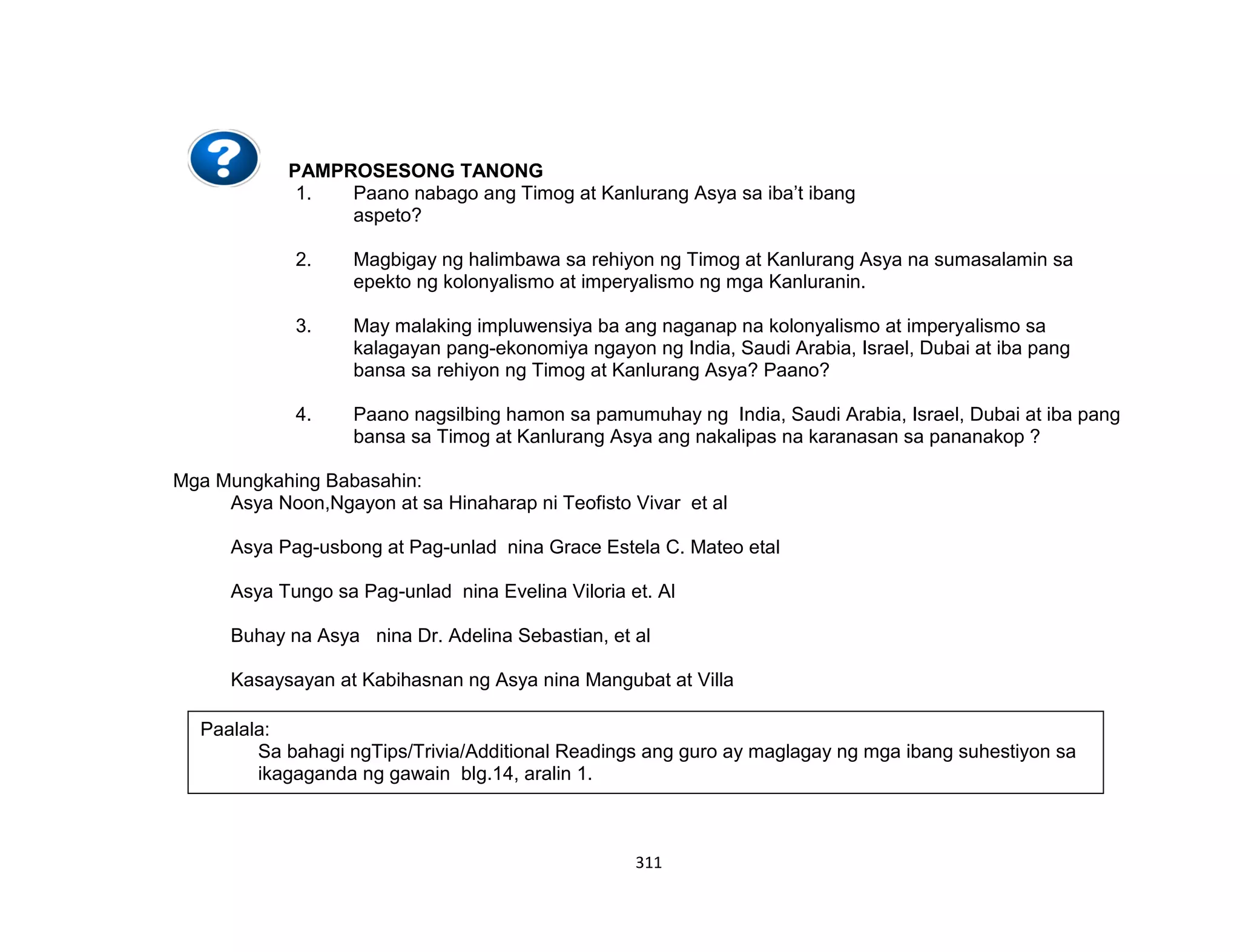 311
PAMPROSESONG TANONG
1. Paano nabago ang Timog at Kanlurang Asya sa iba’t ibang
aspeto?
2. Magbigay ng halimbawa sa rehiyon ng Timog at Kanlurang Asya na sumasalamin sa
epekto ng kolonyalismo at imperyalismo ng mga Kanluranin.
3. May malaking impluwensiya ba ang naganap na kolonyalismo at imperyalismo sa
kalagayan pang-ekonomiya ngayon ng India, Saudi Arabia, Israel, Dubai at iba pang
bansa sa rehiyon ng Timog at Kanlurang Asya? Paano?
4. Paano nagsilbing hamon sa pamumuhay ng India, Saudi Arabia, Israel, Dubai at iba pang
bansa sa Timog at Kanlurang Asya ang nakalipas na karanasan sa pananakop ?
Mga Mungkahing Babasahin:
Asya Noon,Ngayon at sa Hinaharap ni Teofisto Vivar et al
Asya Pag-usbong at Pag-unlad nina Grace Estela C. Mateo etal
Asya Tungo sa Pag-unlad nina Evelina Viloria et. Al
Buhay na Asya nina Dr. Adelina Sebastian, et al
Kasaysayan at Kabihasnan ng Asya nina Mangubat at Villa
Paalala:
Sa bahagi ngTips/Trivia/Additional Readings ang guro ay maglagay ng mga ibang suhestiyon sa
ikagaganda ng gawain blg.14, aralin 1.
 