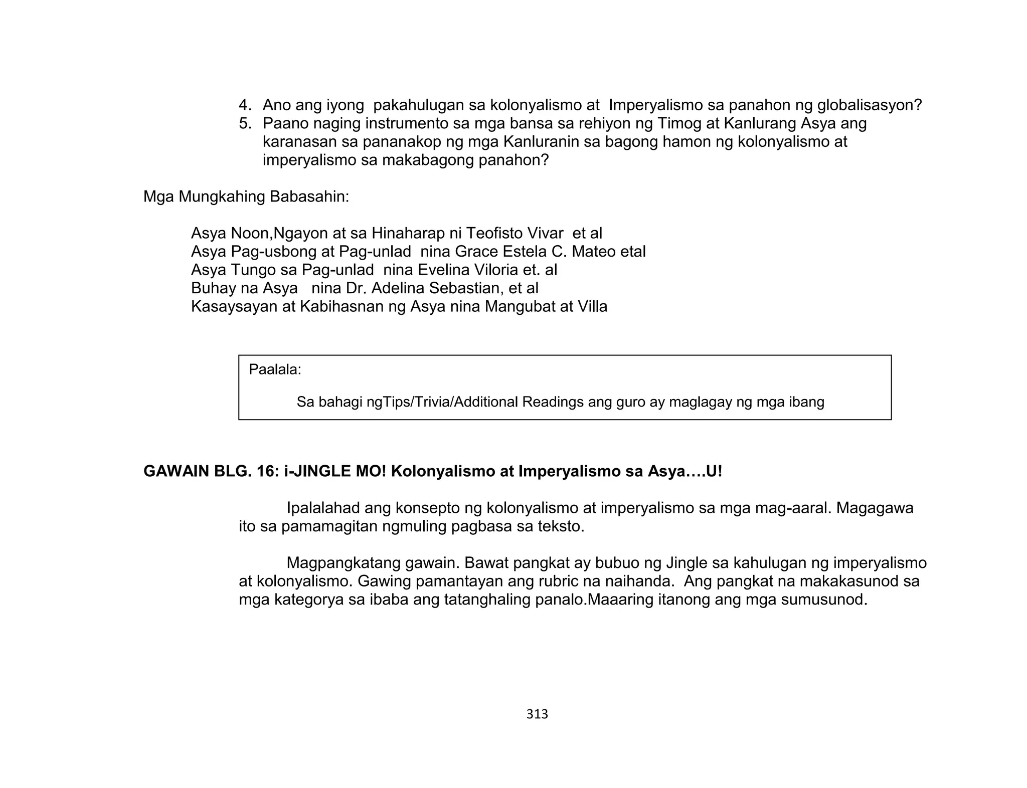 313
4. Ano ang iyong pakahulugan sa kolonyalismo at Imperyalismo sa panahon ng globalisasyon?
5. Paano naging instrumento sa mga bansa sa rehiyon ng Timog at Kanlurang Asya ang
karanasan sa pananakop ng mga Kanluranin sa bagong hamon ng kolonyalismo at
imperyalismo sa makabagong panahon?
Mga Mungkahing Babasahin:
Asya Noon,Ngayon at sa Hinaharap ni Teofisto Vivar et al
Asya Pag-usbong at Pag-unlad nina Grace Estela C. Mateo etal
Asya Tungo sa Pag-unlad nina Evelina Viloria et. al
Buhay na Asya nina Dr. Adelina Sebastian, et al
Kasaysayan at Kabihasnan ng Asya nina Mangubat at Villa
GAWAIN BLG. 16: i-JINGLE MO! Kolonyalismo at Imperyalismo sa Asya….U!
Ipalalahad ang konsepto ng kolonyalismo at imperyalismo sa mga mag-aaral. Magagawa
ito sa pamamagitan ngmuling pagbasa sa teksto.
Magpangkatang gawain. Bawat pangkat ay bubuo ng Jingle sa kahulugan ng imperyalismo
at kolonyalismo. Gawing pamantayan ang rubric na naihanda. Ang pangkat na makakasunod sa
mga kategorya sa ibaba ang tatanghaling panalo.Maaaring itanong ang mga sumusunod.
Paalala:
Sa bahagi ngTips/Trivia/Additional Readings ang guro ay maglagay ng mga ibang
suhestiyon sa ikagaganda ng gawain blg.15, aralin 1.
 