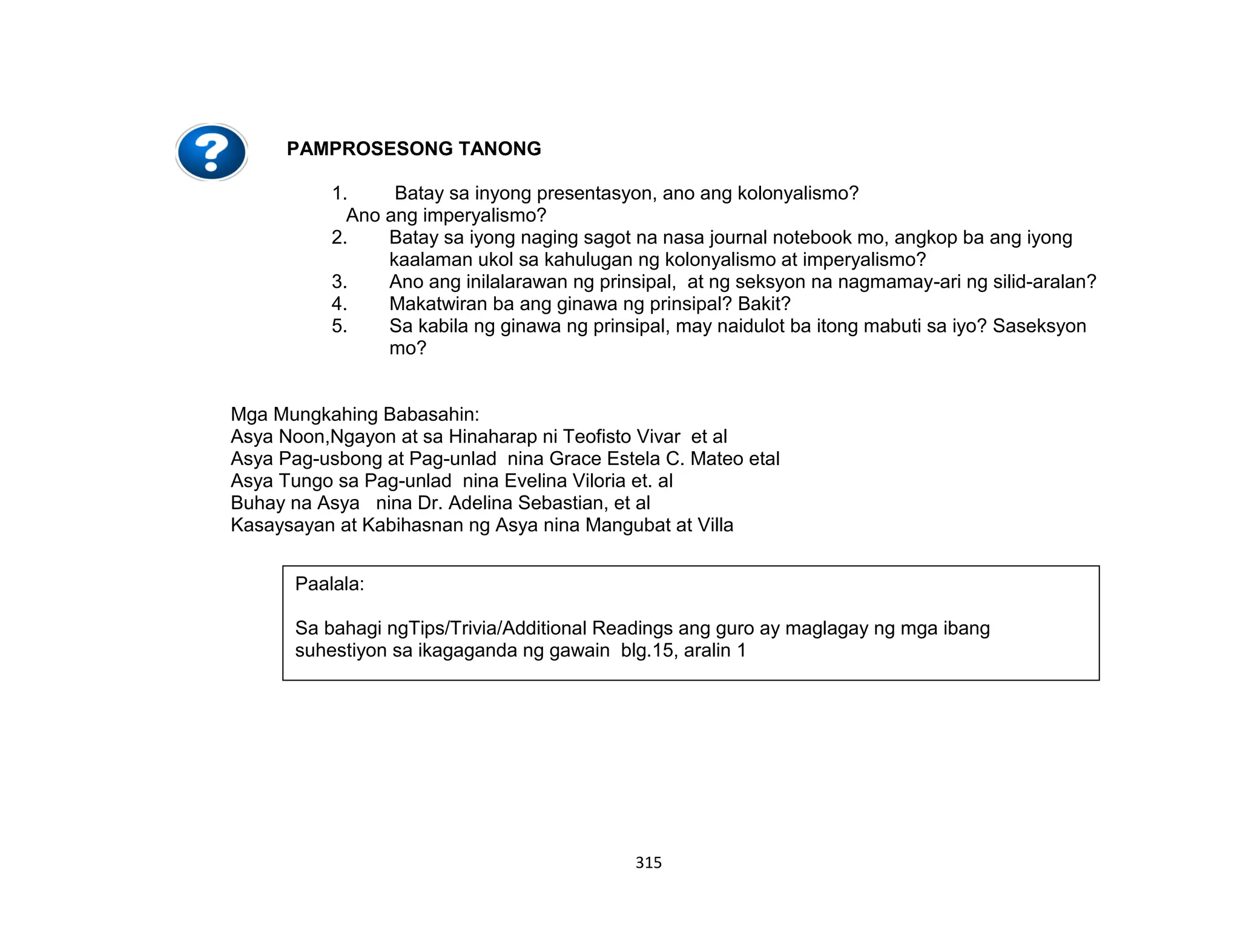 315
PAMPROSESONG TANONG
1. Batay sa inyong presentasyon, ano ang kolonyalismo?
Ano ang imperyalismo?
2. Batay sa iyong naging sagot na nasa journal notebook mo, angkop ba ang iyong
kaalaman ukol sa kahulugan ng kolonyalismo at imperyalismo?
3. Ano ang inilalarawan ng prinsipal, at ng seksyon na nagmamay-ari ng silid-aralan?
4. Makatwiran ba ang ginawa ng prinsipal? Bakit?
5. Sa kabila ng ginawa ng prinsipal, may naidulot ba itong mabuti sa iyo? Saseksyon
mo?
Mga Mungkahing Babasahin:
Asya Noon,Ngayon at sa Hinaharap ni Teofisto Vivar et al
Asya Pag-usbong at Pag-unlad nina Grace Estela C. Mateo etal
Asya Tungo sa Pag-unlad nina Evelina Viloria et. al
Buhay na Asya nina Dr. Adelina Sebastian, et al
Kasaysayan at Kabihasnan ng Asya nina Mangubat at Villa
Paalala:
Sa bahagi ngTips/Trivia/Additional Readings ang guro ay maglagay ng mga ibang
suhestiyon sa ikagaganda ng gawain blg.15, aralin 1
 
