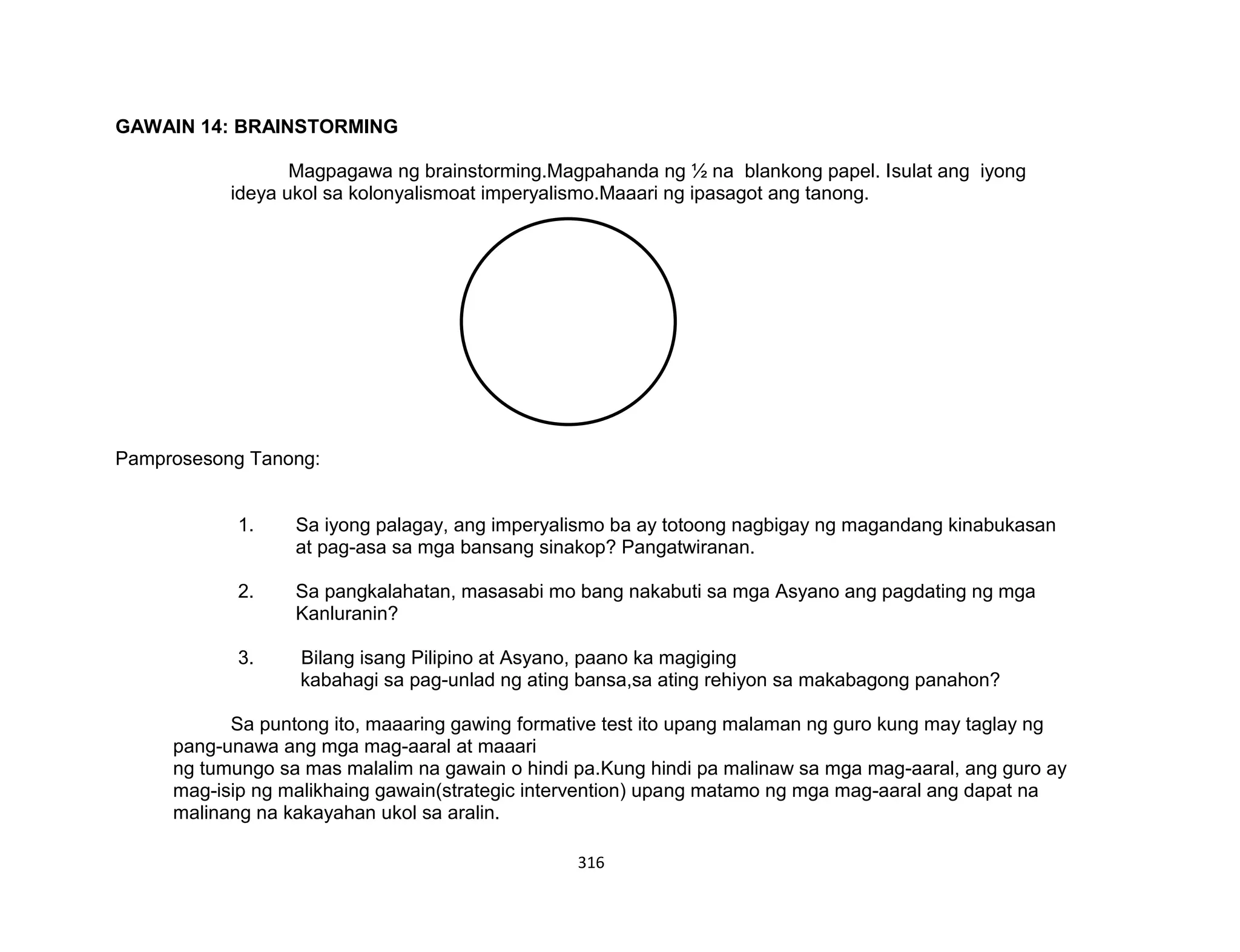 316
KOLONYALISMO
AT
IMPERYALISMO
GAWAIN 14: BRAINSTORMING
Magpagawa ng brainstorming.Magpahanda ng ½ na blankong papel. Isulat ang iyong
ideya ukol sa kolonyalismoat imperyalismo.Maaari ng ipasagot ang tanong.
Pamprosesong Tanong:
1. Sa iyong palagay, ang imperyalismo ba ay totoong nagbigay ng magandang kinabukasan
at pag-asa sa mga bansang sinakop? Pangatwiranan.
2. Sa pangkalahatan, masasabi mo bang nakabuti sa mga Asyano ang pagdating ng mga
Kanluranin?
3. Bilang isang Pilipino at Asyano, paano ka magiging
kabahagi sa pag-unlad ng ating bansa,sa ating rehiyon sa makabagong panahon?
Sa puntong ito, maaaring gawing formative test ito upang malaman ng guro kung may taglay ng
pang-unawa ang mga mag-aaral at maaari
ng tumungo sa mas malalim na gawain o hindi pa.Kung hindi pa malinaw sa mga mag-aaral, ang guro ay
mag-isip ng malikhaing gawain(strategic intervention) upang matamo ng mga mag-aaral ang dapat na
malinang na kakayahan ukol sa aralin.
 