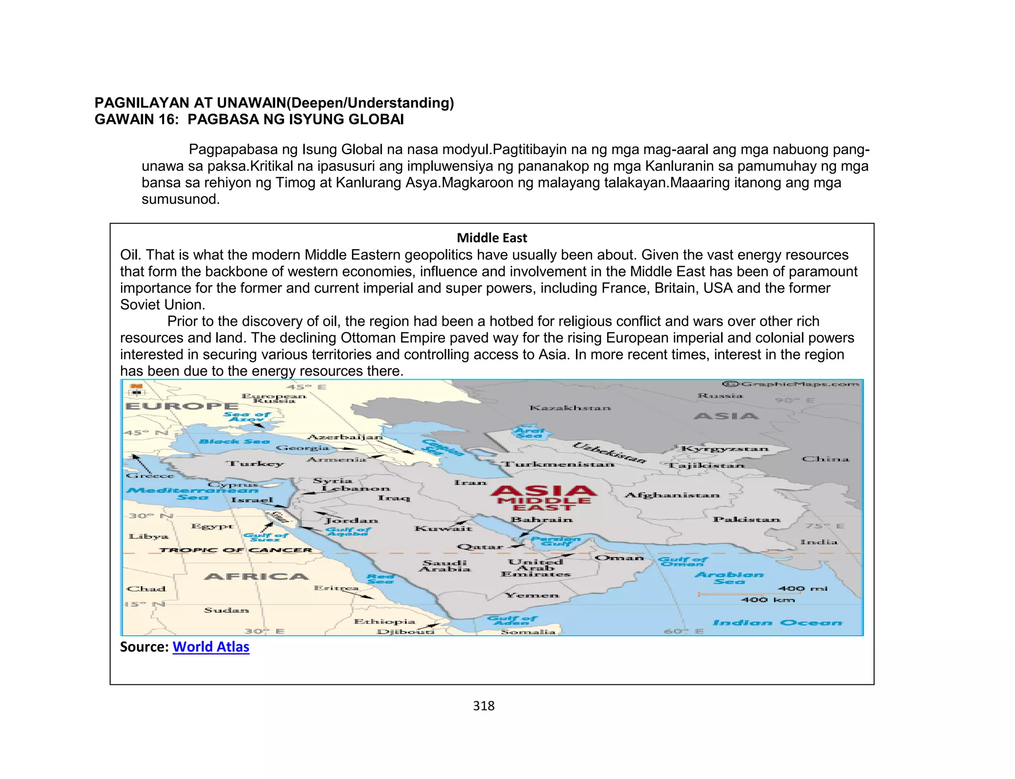 318
PAGNILAYAN AT UNAWAIN(Deepen/Understanding)
GAWAIN 16: PAGBASA NG ISYUNG GLOBAl
Pagpapabasa ng Isung Global na nasa modyul.Pagtitibayin na ng mga mag-aaral ang mga nabuong pang-
unawa sa paksa.Kritikal na ipasusuri ang impluwensiya ng pananakop ng mga Kanluranin sa pamumuhay ng mga
bansa sa rehiyon ng Timog at Kanlurang Asya.Magkaroon ng malayang talakayan.Maaaring itanong ang mga
sumusunod.
Middle East
Oil. That is what the modern Middle Eastern geopolitics have usually been about. Given the vast energy resources
that form the backbone of western economies, influence and involvement in the Middle East has been of paramount
importance for the former and current imperial and super powers, including France, Britain, USA and the former
Soviet Union.
Prior to the discovery of oil, the region had been a hotbed for religious conflict and wars over other rich
resources and land. The declining Ottoman Empire paved way for the rising European imperial and colonial powers
interested in securing various territories and controlling access to Asia. In more recent times, interest in the region
has been due to the energy resources there.
Source: World Atlas
 
