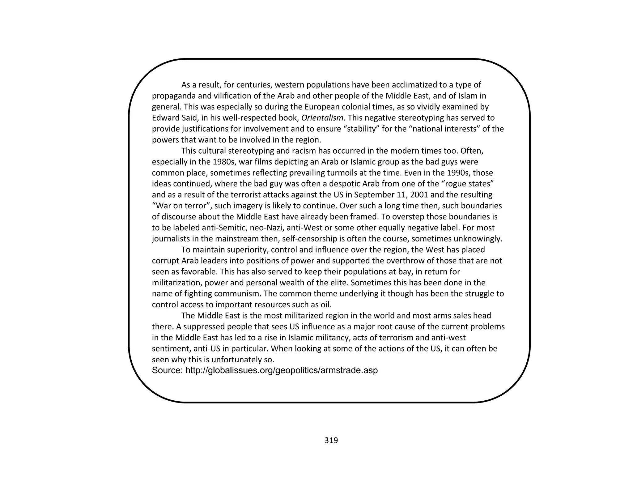 319
As a result, for centuries, western populations have been acclimatized to a type of
propaganda and vilification of the Arab and other people of the Middle East, and of Islam in
general. This was especially so during the European colonial times, as so vividly examined by
Edward Said, in his well-respected book, Orientalism. This negative stereotyping has served to
provide justifications for involvement and to ensure “stability” for the “national interests” of the
powers that want to be involved in the region.
This cultural stereotyping and racism has occurred in the modern times too. Often,
especially in the 1980s, war films depicting an Arab or Islamic group as the bad guys were
common place, sometimes reflecting prevailing turmoils at the time. Even in the 1990s, those
ideas continued, where the bad guy was often a despotic Arab from one of the “rogue states”
and as a result of the terrorist attacks against the US in September 11, 2001 and the resulting
“War on terror”, such imagery is likely to continue. Over such a long time then, such boundaries
of discourse about the Middle East have already been framed. To overstep those boundaries is
to be labeled anti-Semitic, neo-Nazi, anti-West or some other equally negative label. For most
journalists in the mainstream then, self-censorship is often the course, sometimes unknowingly.
To maintain superiority, control and influence over the region, the West has placed
corrupt Arab leaders into positions of power and supported the overthrow of those that are not
seen as favorable. This has also served to keep their populations at bay, in return for
militarization, power and personal wealth of the elite. Sometimes this has been done in the
name of fighting communism. The common theme underlying it though has been the struggle to
control access to important resources such as oil.
The Middle East is the most militarized region in the world and most arms sales head
there. A suppressed people that sees US influence as a major root cause of the current problems
in the Middle East has led to a rise in Islamic militancy, acts of terrorism and anti-west
sentiment, anti-US in particular. When looking at some of the actions of the US, it can often be
seen why this is unfortunately so.
Source: http://globalissues.org/geopolitics/armstrade.asp
 