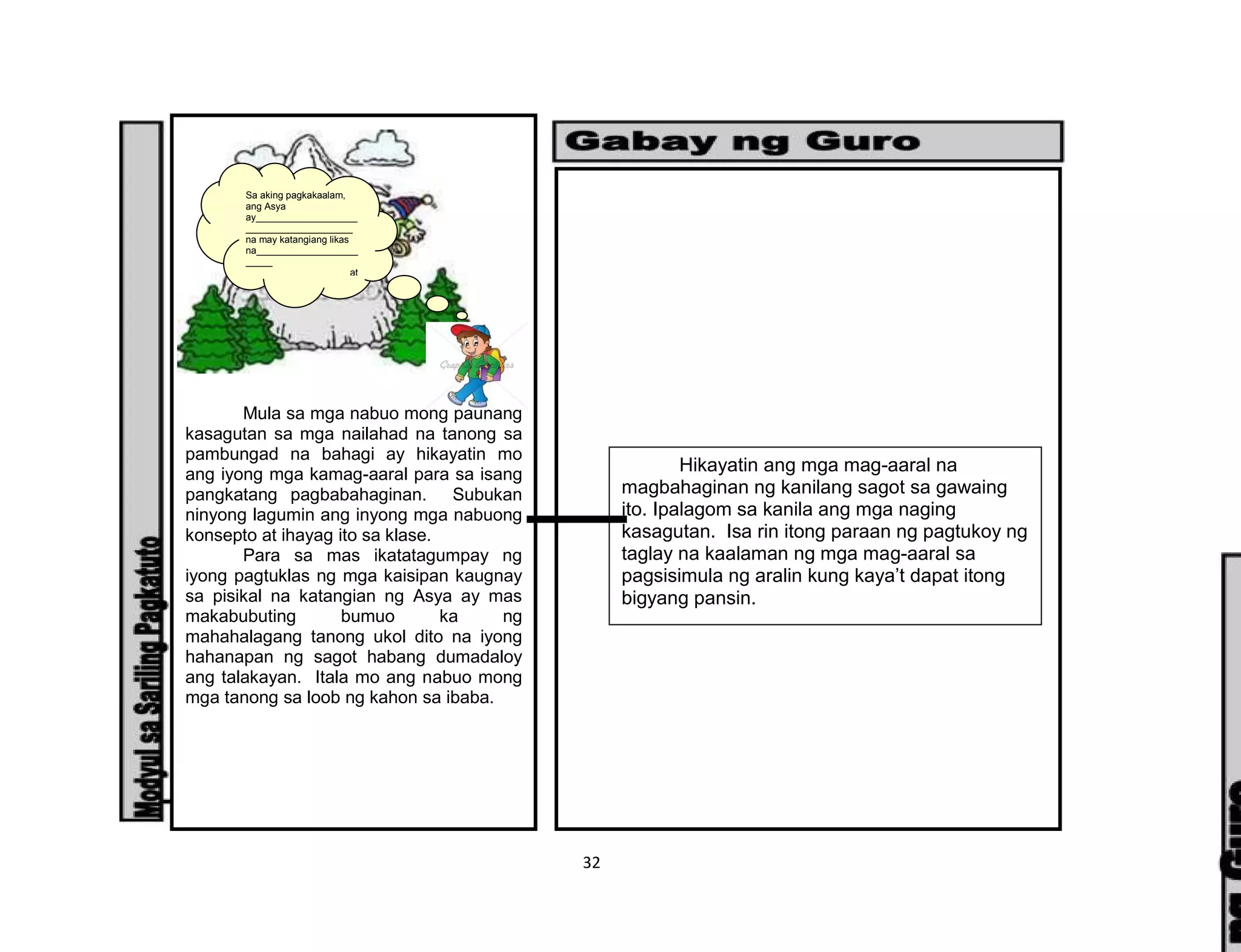32
Mula sa mga nabuo mong paunang
kasagutan sa mga nailahad na tanong sa
pambungad na bahagi ay hikayatin mo
ang iyong mga kamag-aaral para sa isang
pangkatang pagbabahaginan. Subukan
ninyong lagumin ang inyong mga nabuong
konsepto at ihayag ito sa klase.
Para sa mas ikatatagumpay ng
iyong pagtuklas ng mga kaisipan kaugnay
sa pisikal na katangian ng Asya ay mas
makabubuting bumuo ka ng
mahahalagang tanong ukol dito na iyong
hahanapan ng sagot habang dumadaloy
ang talakayan. Itala mo ang nabuo mong
mga tanong sa loob ng kahon sa ibaba.
Sa aking pagkakaalam,
ang Asya
ay___________________
____________________
na may katangiang likas
na___________________
_____
___________________ at
nakaimpluwensya sa
pamumuhay ng tao sa
pamamagitan ng
________________
_____________________
___________.
Hikayatin ang mga mag-aaral na
magbahaginan ng kanilang sagot sa gawaing
ito. Ipalagom sa kanila ang mga naging
kasagutan. Isa rin itong paraan ng pagtukoy ng
taglay na kaalaman ng mga mag-aaral sa
pagsisimula ng aralin kung kaya’t dapat itong
bigyang pansin.
 