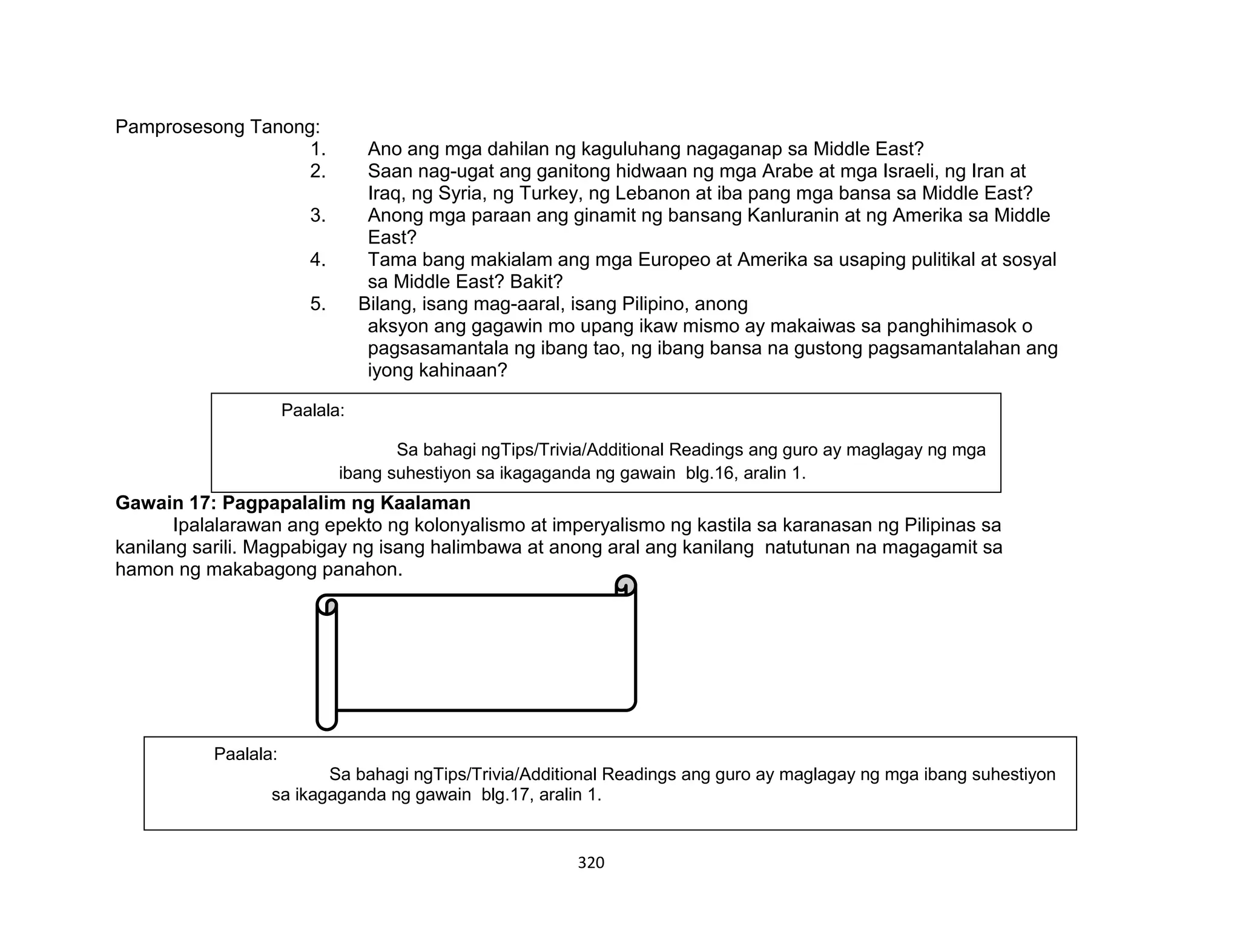 320
Pamprosesong Tanong:
1. Ano ang mga dahilan ng kaguluhang nagaganap sa Middle East?
2. Saan nag-ugat ang ganitong hidwaan ng mga Arabe at mga Israeli, ng Iran at
Iraq, ng Syria, ng Turkey, ng Lebanon at iba pang mga bansa sa Middle East?
3. Anong mga paraan ang ginamit ng bansang Kanluranin at ng Amerika sa Middle
East?
4. Tama bang makialam ang mga Europeo at Amerika sa usaping pulitikal at sosyal
sa Middle East? Bakit?
5. Bilang, isang mag-aaral, isang Pilipino, anong
aksyon ang gagawin mo upang ikaw mismo ay makaiwas sa panghihimasok o
pagsasamantala ng ibang tao, ng ibang bansa na gustong pagsamantalahan ang
iyong kahinaan?
Gawain 17: Pagpapalalim ng Kaalaman
Ipalalarawan ang epekto ng kolonyalismo at imperyalismo ng kastila sa karanasan ng Pilipinas sa
kanilang sarili. Magpabigay ng isang halimbawa at anong aral ang kanilang natutunan na magagamit sa
hamon ng makabagong panahon.
Paalala:
Sa bahagi ngTips/Trivia/Additional Readings ang guro ay maglagay ng mga
ibang suhestiyon sa ikagaganda ng gawain blg.16, aralin 1.
Paalala:
Sa bahagi ngTips/Trivia/Additional Readings ang guro ay maglagay ng mga ibang suhestiyon
sa ikagaganda ng gawain blg.17, aralin 1.
 