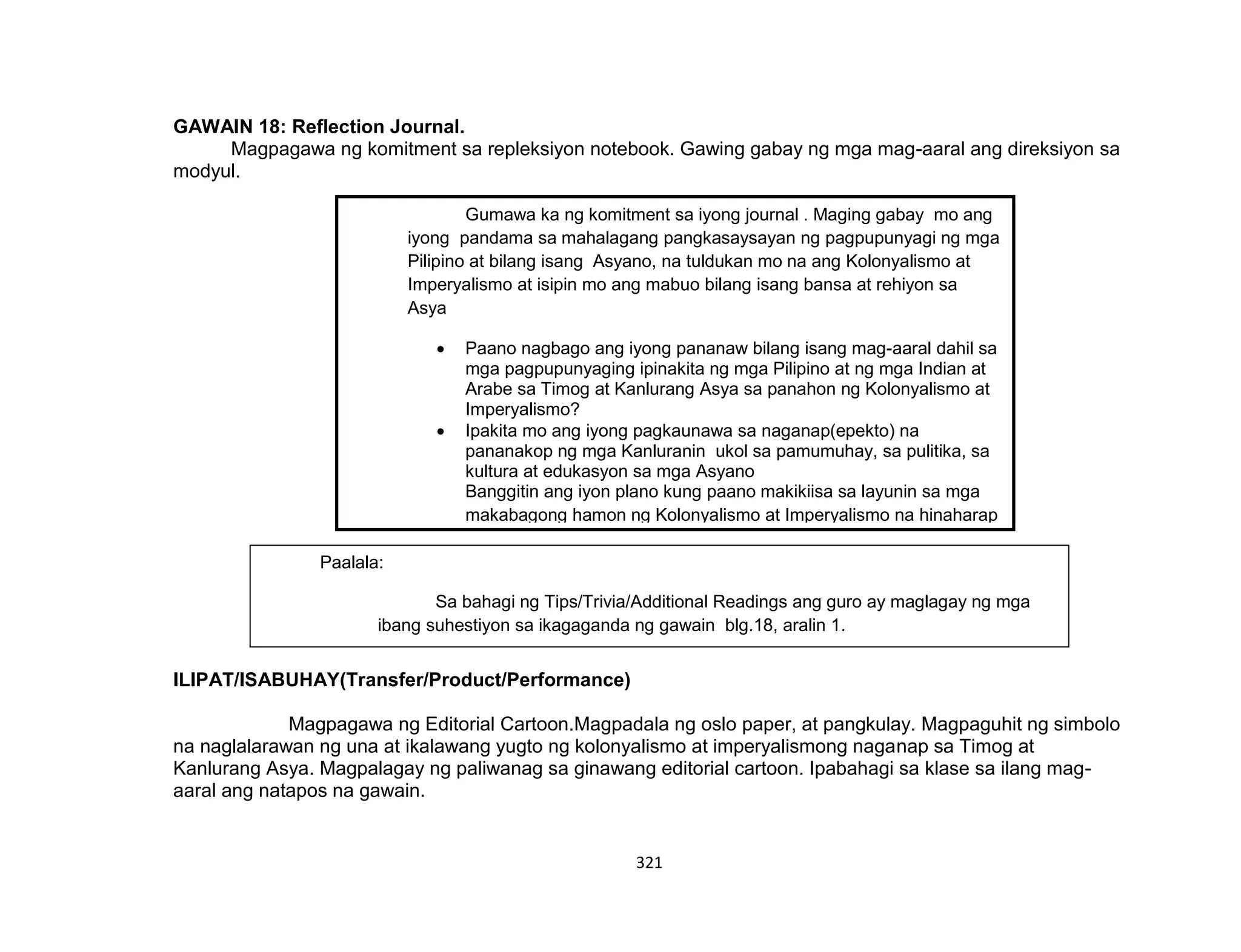 321
GAWAIN 18: Reflection Journal.
Magpagawa ng komitment sa repleksiyon notebook. Gawing gabay ng mga mag-aaral ang direksiyon sa
modyul.
ILIPAT/ISABUHAY(Transfer/Product/Performance)
Magpagawa ng Editorial Cartoon.Magpadala ng oslo paper, at pangkulay. Magpaguhit ng simbolo
na naglalarawan ng una at ikalawang yugto ng kolonyalismo at imperyalismong naganap sa Timog at
Kanlurang Asya. Magpalagay ng paliwanag sa ginawang editorial cartoon. Ipabahagi sa klase sa ilang mag-
aaral ang natapos na gawain.
Gumawa ka ng komitment sa iyong journal . Maging gabay mo ang
iyong pandama sa mahalagang pangkasaysayan ng pagpupunyagi ng mga
Pilipino at bilang isang Asyano, na tuldukan mo na ang Kolonyalismo at
Imperyalismo at isipin mo ang mabuo bilang isang bansa at rehiyon sa
Asya
 Paano nagbago ang iyong pananaw bilang isang mag-aaral dahil sa
mga pagpupunyaging ipinakita ng mga Pilipino at ng mga Indian at
Arabe sa Timog at Kanlurang Asya sa panahon ng Kolonyalismo at
Imperyalismo?
 Ipakita mo ang iyong pagkaunawa sa naganap(epekto) na
pananakop ng mga Kanluranin ukol sa pamumuhay, sa pulitika, sa
kultura at edukasyon sa mga Asyano
Banggitin ang iyon plano kung paano makikiisa sa layunin sa mga
makabagong hamon ng Kolonyalismo at Imperyalismo na hinaharap
ng rehiyon at ng bansa sa Globalisasyon .
Paalala:
Sa bahagi ng Tips/Trivia/Additional Readings ang guro ay maglagay ng mga
ibang suhestiyon sa ikagaganda ng gawain blg.18, aralin 1.
 