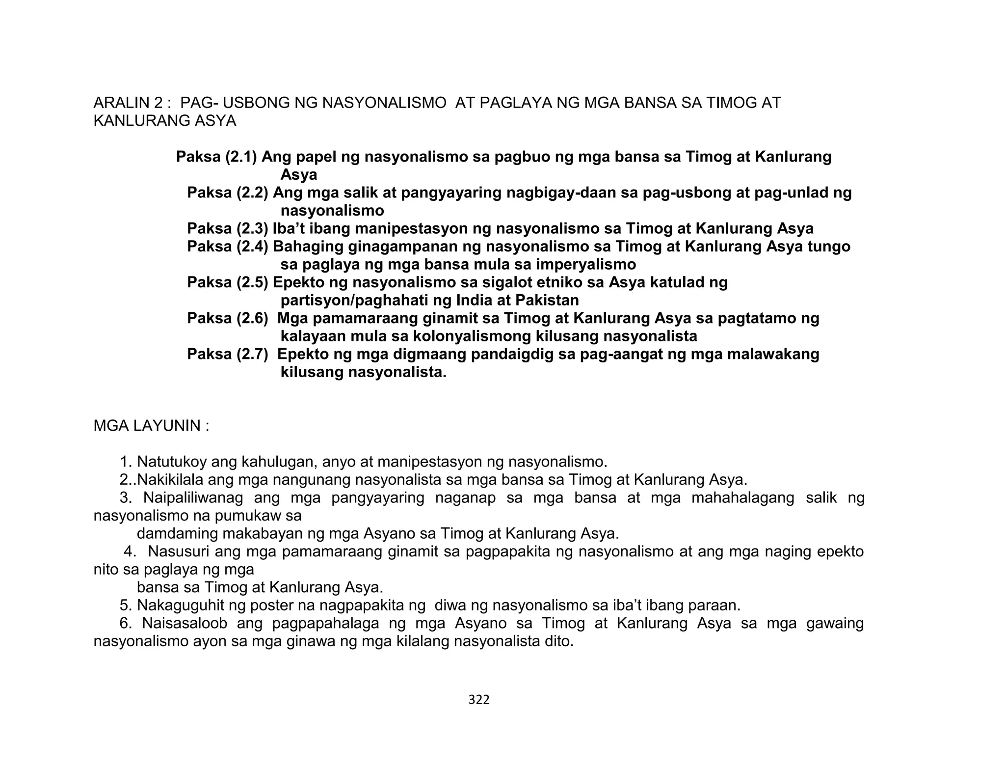 322
ARALIN 2 : PAG- USBONG NG NASYONALISMO AT PAGLAYA NG MGA BANSA SA TIMOG AT
KANLURANG ASYA
Paksa (2.1) Ang papel ng nasyonalismo sa pagbuo ng mga bansa sa Timog at Kanlurang
Asya
Paksa (2.2) Ang mga salik at pangyayaring nagbigay-daan sa pag-usbong at pag-unlad ng
nasyonalismo
Paksa (2.3) Iba’t ibang manipestasyon ng nasyonalismo sa Timog at Kanlurang Asya
Paksa (2.4) Bahaging ginagampanan ng nasyonalismo sa Timog at Kanlurang Asya tungo
sa paglaya ng mga bansa mula sa imperyalismo
Paksa (2.5) Epekto ng nasyonalismo sa sigalot etniko sa Asya katulad ng
partisyon/paghahati ng India at Pakistan
Paksa (2.6) Mga pamamaraang ginamit sa Timog at Kanlurang Asya sa pagtatamo ng
kalayaan mula sa kolonyalismong kilusang nasyonalista
Paksa (2.7) Epekto ng mga digmaang pandaigdig sa pag-aangat ng mga malawakang
kilusang nasyonalista.
MGA LAYUNIN :
1. Natutukoy ang kahulugan, anyo at manipestasyon ng nasyonalismo.
2..Nakikilala ang mga nangunang nasyonalista sa mga bansa sa Timog at Kanlurang Asya.
3. Naipaliliwanag ang mga pangyayaring naganap sa mga bansa at mga mahahalagang salik ng
nasyonalismo na pumukaw sa
damdaming makabayan ng mga Asyano sa Timog at Kanlurang Asya.
4. Nasusuri ang mga pamamaraang ginamit sa pagpapakita ng nasyonalismo at ang mga naging epekto
nito sa paglaya ng mga
bansa sa Timog at Kanlurang Asya.
5. Nakaguguhit ng poster na nagpapakita ng diwa ng nasyonalismo sa iba’t ibang paraan.
6. Naisasaloob ang pagpapahalaga ng mga Asyano sa Timog at Kanlurang Asya sa mga gawaing
nasyonalismo ayon sa mga ginawa ng mga kilalang nasyonalista dito.
 