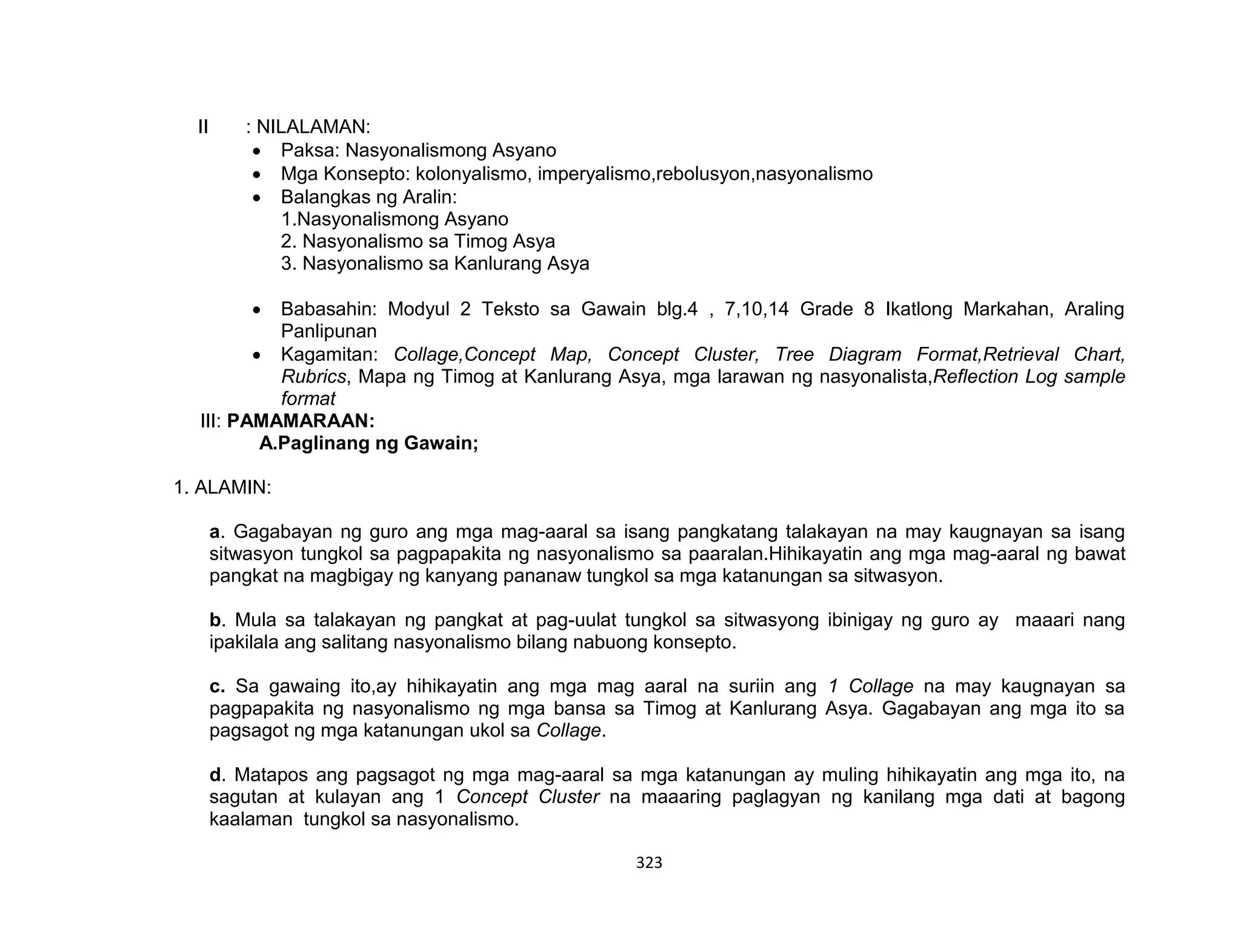323
II : NILALAMAN:
 Paksa: Nasyonalismong Asyano
 Mga Konsepto: kolonyalismo, imperyalismo,rebolusyon,nasyonalismo
 Balangkas ng Aralin:
1.Nasyonalismong Asyano
2. Nasyonalismo sa Timog Asya
3. Nasyonalismo sa Kanlurang Asya
 Babasahin: Modyul 2 Teksto sa Gawain blg.4 , 7,10,14 Grade 8 Ikatlong Markahan, Araling
Panlipunan
 Kagamitan: Collage,Concept Map, Concept Cluster, Tree Diagram Format,Retrieval Chart,
Rubrics, Mapa ng Timog at Kanlurang Asya, mga larawan ng nasyonalista,Reflection Log sample
format
III: PAMAMARAAN:
A.Paglinang ng Gawain;
1. ALAMIN:
a. Gagabayan ng guro ang mga mag-aaral sa isang pangkatang talakayan na may kaugnayan sa isang
sitwasyon tungkol sa pagpapakita ng nasyonalismo sa paaralan.Hihikayatin ang mga mag-aaral ng bawat
pangkat na magbigay ng kanyang pananaw tungkol sa mga katanungan sa sitwasyon.
b. Mula sa talakayan ng pangkat at pag-uulat tungkol sa sitwasyong ibinigay ng guro ay maaari nang
ipakilala ang salitang nasyonalismo bilang nabuong konsepto.
c. Sa gawaing ito,ay hihikayatin ang mga mag aaral na suriin ang 1 Collage na may kaugnayan sa
pagpapakita ng nasyonalismo ng mga bansa sa Timog at Kanlurang Asya. Gagabayan ang mga ito sa
pagsagot ng mga katanungan ukol sa Collage.
d. Matapos ang pagsagot ng mga mag-aaral sa mga katanungan ay muling hihikayatin ang mga ito, na
sagutan at kulayan ang 1 Concept Cluster na maaaring paglagyan ng kanilang mga dati at bagong
kaalaman tungkol sa nasyonalismo.
 