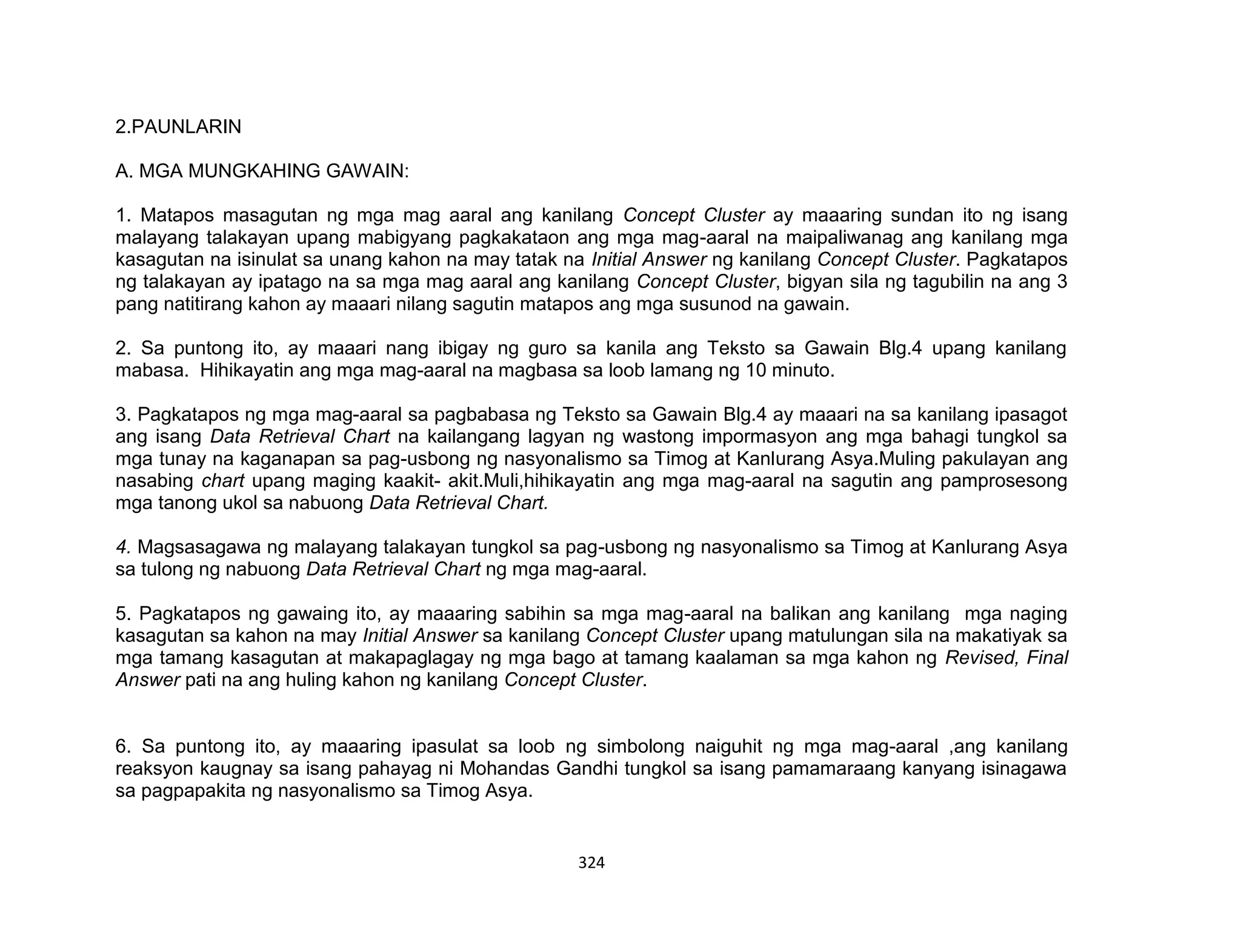 324
2.PAUNLARIN
A. MGA MUNGKAHING GAWAIN:
1. Matapos masagutan ng mga mag aaral ang kanilang Concept Cluster ay maaaring sundan ito ng isang
malayang talakayan upang mabigyang pagkakataon ang mga mag-aaral na maipaliwanag ang kanilang mga
kasagutan na isinulat sa unang kahon na may tatak na Initial Answer ng kanilang Concept Cluster. Pagkatapos
ng talakayan ay ipatago na sa mga mag aaral ang kanilang Concept Cluster, bigyan sila ng tagubilin na ang 3
pang natitirang kahon ay maaari nilang sagutin matapos ang mga susunod na gawain.
2. Sa puntong ito, ay maaari nang ibigay ng guro sa kanila ang Teksto sa Gawain Blg.4 upang kanilang
mabasa. Hihikayatin ang mga mag-aaral na magbasa sa loob lamang ng 10 minuto.
3. Pagkatapos ng mga mag-aaral sa pagbabasa ng Teksto sa Gawain Blg.4 ay maaari na sa kanilang ipasagot
ang isang Data Retrieval Chart na kailangang lagyan ng wastong impormasyon ang mga bahagi tungkol sa
mga tunay na kaganapan sa pag-usbong ng nasyonalismo sa Timog at Kanlurang Asya.Muling pakulayan ang
nasabing chart upang maging kaakit- akit.Muli,hihikayatin ang mga mag-aaral na sagutin ang pamprosesong
mga tanong ukol sa nabuong Data Retrieval Chart.
4. Magsasagawa ng malayang talakayan tungkol sa pag-usbong ng nasyonalismo sa Timog at Kanlurang Asya
sa tulong ng nabuong Data Retrieval Chart ng mga mag-aaral.
5. Pagkatapos ng gawaing ito, ay maaaring sabihin sa mga mag-aaral na balikan ang kanilang mga naging
kasagutan sa kahon na may Initial Answer sa kanilang Concept Cluster upang matulungan sila na makatiyak sa
mga tamang kasagutan at makapaglagay ng mga bago at tamang kaalaman sa mga kahon ng Revised, Final
Answer pati na ang huling kahon ng kanilang Concept Cluster.
6. Sa puntong ito, ay maaaring ipasulat sa loob ng simbolong naiguhit ng mga mag-aaral ,ang kanilang
reaksyon kaugnay sa isang pahayag ni Mohandas Gandhi tungkol sa isang pamamaraang kanyang isinagawa
sa pagpapakita ng nasyonalismo sa Timog Asya.
 