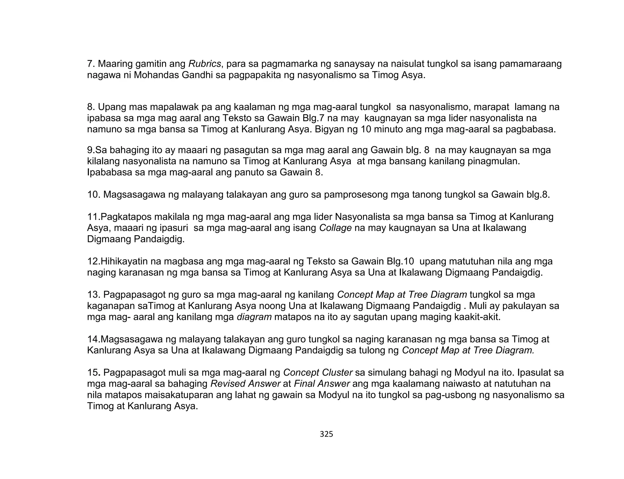 325
7. Maaring gamitin ang Rubrics, para sa pagmamarka ng sanaysay na naisulat tungkol sa isang pamamaraang
nagawa ni Mohandas Gandhi sa pagpapakita ng nasyonalismo sa Timog Asya.
8. Upang mas mapalawak pa ang kaalaman ng mga mag-aaral tungkol sa nasyonalismo, marapat lamang na
ipabasa sa mga mag aaral ang Teksto sa Gawain Blg.7 na may kaugnayan sa mga lider nasyonalista na
namuno sa mga bansa sa Timog at Kanlurang Asya. Bigyan ng 10 minuto ang mga mag-aaral sa pagbabasa.
9.Sa bahaging ito ay maaari ng pasagutan sa mga mag aaral ang Gawain blg. 8 na may kaugnayan sa mga
kilalang nasyonalista na namuno sa Timog at Kanlurang Asya at mga bansang kanilang pinagmulan.
Ipababasa sa mga mag-aaral ang panuto sa Gawain 8.
10. Magsasagawa ng malayang talakayan ang guro sa pamprosesong mga tanong tungkol sa Gawain blg.8.
11.Pagkatapos makilala ng mga mag-aaral ang mga lider Nasyonalista sa mga bansa sa Timog at Kanlurang
Asya, maaari ng ipasuri sa mga mag-aaral ang isang Collage na may kaugnayan sa Una at Ikalawang
Digmaang Pandaigdig.
12.Hihikayatin na magbasa ang mga mag-aaral ng Teksto sa Gawain Blg.10 upang matutuhan nila ang mga
naging karanasan ng mga bansa sa Timog at Kanlurang Asya sa Una at Ikalawang Digmaang Pandaigdig.
13. Pagpapasagot ng guro sa mga mag-aaral ng kanilang Concept Map at Tree Diagram tungkol sa mga
kaganapan saTimog at Kanlurang Asya noong Una at Ikalawang Digmaang Pandaigdig . Muli ay pakulayan sa
mga mag- aaral ang kanilang mga diagram matapos na ito ay sagutan upang maging kaakit-akit.
14.Magsasagawa ng malayang talakayan ang guro tungkol sa naging karanasan ng mga bansa sa Timog at
Kanlurang Asya sa Una at Ikalawang Digmaang Pandaigdig sa tulong ng Concept Map at Tree Diagram.
15. Pagpapasagot muli sa mga mag-aaral ng Concept Cluster sa simulang bahagi ng Modyul na ito. Ipasulat sa
mga mag-aaral sa bahaging Revised Answer at Final Answer ang mga kaalamang naiwasto at natutuhan na
nila matapos maisakatuparan ang lahat ng gawain sa Modyul na ito tungkol sa pag-usbong ng nasyonalismo sa
Timog at Kanlurang Asya.
 