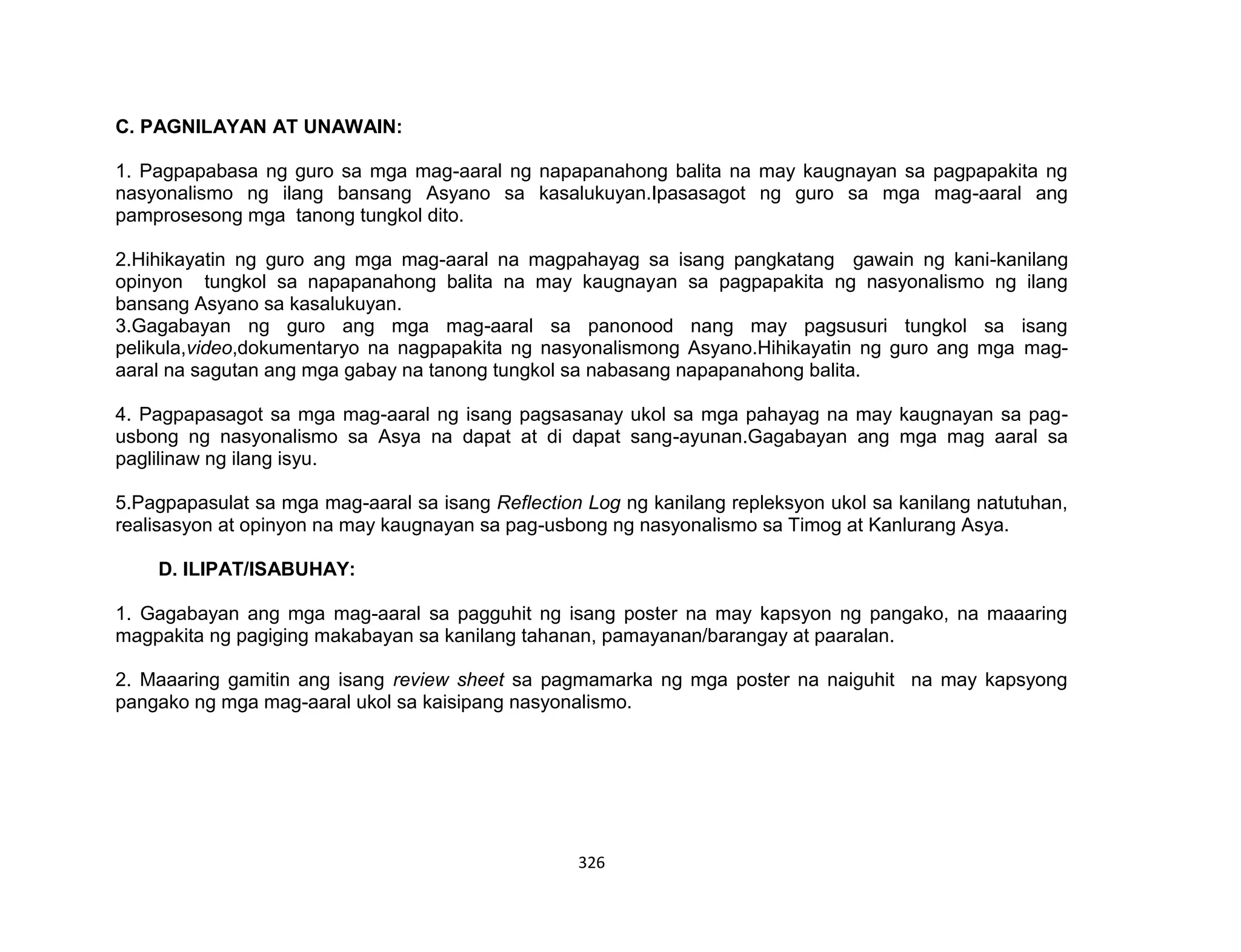 326
C. PAGNILAYAN AT UNAWAIN:
1. Pagpapabasa ng guro sa mga mag-aaral ng napapanahong balita na may kaugnayan sa pagpapakita ng
nasyonalismo ng ilang bansang Asyano sa kasalukuyan.Ipasasagot ng guro sa mga mag-aaral ang
pamprosesong mga tanong tungkol dito.
2.Hihikayatin ng guro ang mga mag-aaral na magpahayag sa isang pangkatang gawain ng kani-kanilang
opinyon tungkol sa napapanahong balita na may kaugnayan sa pagpapakita ng nasyonalismo ng ilang
bansang Asyano sa kasalukuyan.
3.Gagabayan ng guro ang mga mag-aaral sa panonood nang may pagsusuri tungkol sa isang
pelikula,video,dokumentaryo na nagpapakita ng nasyonalismong Asyano.Hihikayatin ng guro ang mga mag-
aaral na sagutan ang mga gabay na tanong tungkol sa nabasang napapanahong balita.
4. Pagpapasagot sa mga mag-aaral ng isang pagsasanay ukol sa mga pahayag na may kaugnayan sa pag-
usbong ng nasyonalismo sa Asya na dapat at di dapat sang-ayunan.Gagabayan ang mga mag aaral sa
paglilinaw ng ilang isyu.
5.Pagpapasulat sa mga mag-aaral sa isang Reflection Log ng kanilang repleksyon ukol sa kanilang natutuhan,
realisasyon at opinyon na may kaugnayan sa pag-usbong ng nasyonalismo sa Timog at Kanlurang Asya.
D. ILIPAT/ISABUHAY:
1. Gagabayan ang mga mag-aaral sa pagguhit ng isang poster na may kapsyon ng pangako, na maaaring
magpakita ng pagiging makabayan sa kanilang tahanan, pamayanan/barangay at paaralan.
2. Maaaring gamitin ang isang review sheet sa pagmamarka ng mga poster na naiguhit na may kapsyong
pangako ng mga mag-aaral ukol sa kaisipang nasyonalismo.
 